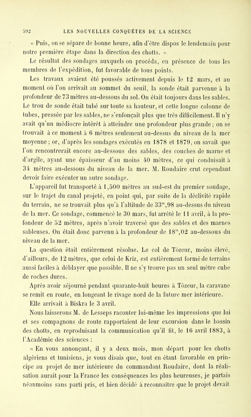 « Puis, on se sépare de bonne heure, afin d'être dispos le lendemain pour notre première étape dans la direction des chotts. » Le résultat des sondages auxquels on procéda, en présence de tous les membres de l'expédition, fut favorable de tous points. Les travaux avaient été poussés activement depuis le 12 mars, et au moment où l'on arrivait au sommet du seuil, la sonde était parvenue à la profondeur de 73 mètres au-dessous du sol. On était toujours dans les sables. Le trou de sonde était tubé sur toute sa hauteur, et cette longue colonne de tubes, pressée par les sables, ne s'enfonçait plus que très difficilement. Il n'y avait qu'un médiocre intérêt à atteindre une profondeur plus grande ; on se trouvait à ce moment à 6 mètres seulement au-dessus du niveau de la mer moyenne ; or, d'après les sondages exécutés en 1878 et 1879, on savait que l'on rencontrerait encore au-dessous des sables, des couches de marne et d'argile, ayant une épaisseur d'au moins 40 mètres, ce qui conduisait à 34 mètres au-dessous du niveau de la mer, M. Roudaire crut cependant devoir faire exécuter un autre sondage. L'appareil fut transporté à 1,500 mètres au sud-est du premier sondage, sur le trajet du canal projeté, en point qui, par suite de la déclivité rapide du terrain, ne se trouvait plus qu'à l'altitude de 33,98 au-dessus du niveau de la mer. Ce sondage, commencé le 30 mars, fut arrêté le 11 avril, à la pro- fondeur de 52 mètres, après n'avoir traversé que des sables et des marnes sableuses. On était donc parvenu à la profondeur de 18™,02 au-dessous du niveau de la mer. La question était entièrement résolue. Le col de Tôzeur, moins élevé,, d'ailleurs, de 12 mètres, que celui de Kriz, est entièrement formé de terrains aussi faciles à déblayer que possible. Il ne s'y trouve pas un seul mètre cube de roches dures. Après avoir séjourné pendant quarante-huit heures à Tôzeur, la caravane se remit en route, en longeant le rivage nord de la future mer intérieure. Elle arrivait à Biskra le 3 avril. Nous laisserons M. de Lesseps raconter lui-même les impressions que lui et ses compagnons de route rapportaient de leur excursion dans le bassin des chotts, en reproduisant la communication qu'il fit, le 16 avril 1883, à l'Académie des sciences : « En vous annonçant, il y a deux mois, mon départ pour les chotts algériens et tunisiens, je vous disais que, tout en étant favorable en prin- cipe au projet de mer intérieure du commandant Roudaire, dont la réali- sation aurait pour la France les conséquences les plus heureuses, je partais néanmoins sans parti pris, et bien décidé à reconnaître que le projet devait