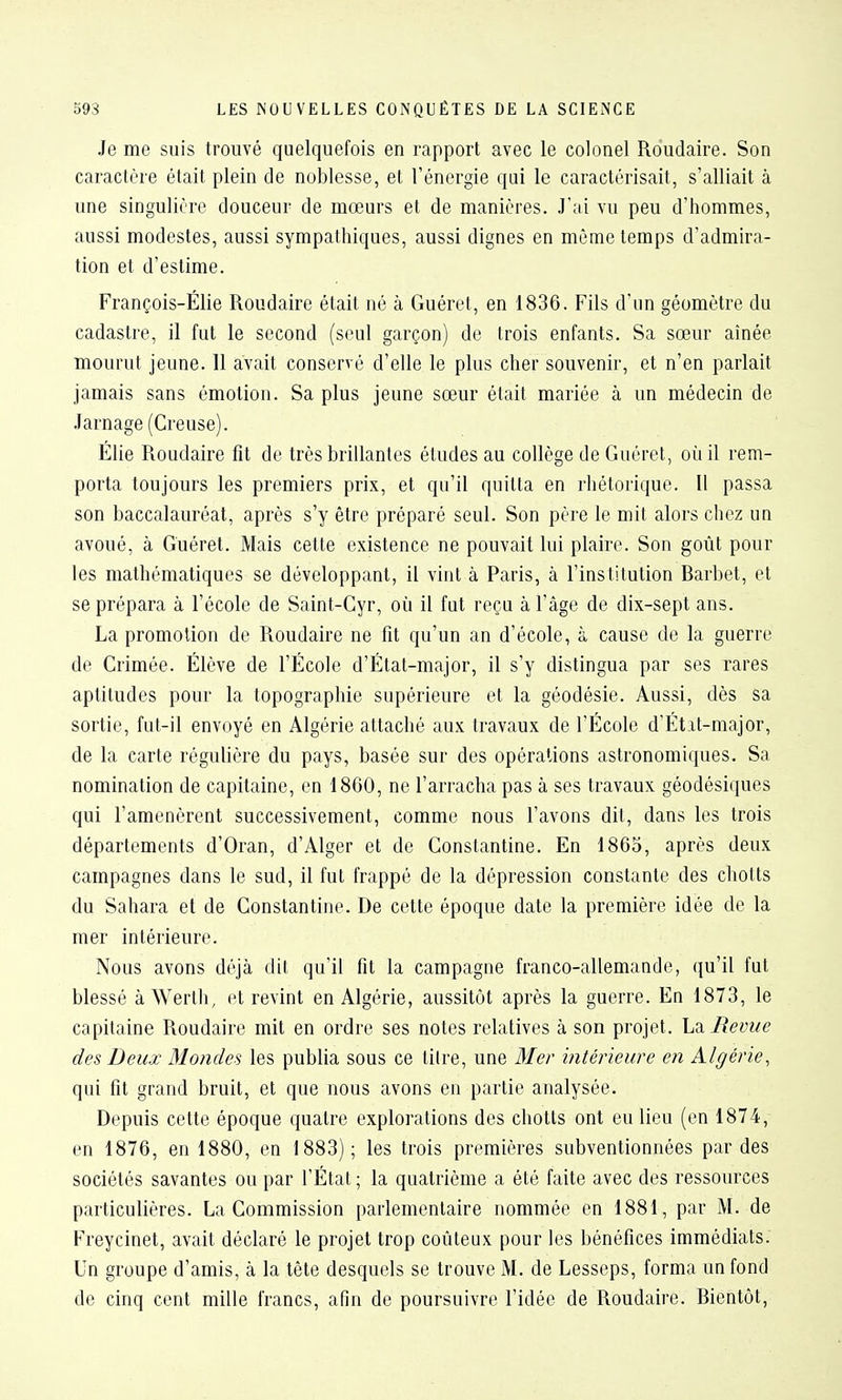 Je me suis trouvé quelquefois en rapport avec le colonel Roudaire. Son caractère était plein de noblesse, et l'énergie qui le caractérisait, s'alliait à une singulière douceur de mœurs et de manières. J'ai vu peu d'hommes, aussi modestes, aussi sympathiques, aussi dignes en même temps d'admira- tion et d'estime. François-Élie Roudaire était né à Guéret, en 1836. Fils d'un géomètre du cadastre, il fut le second (seul garçon) de trois enfants. Sa sœur aînée mourut jeune. 11 avait conservé d'elle le plus cher souvenir, et n'en parlait jamais sans émotion. Sa plus jeune sœur était mariée à un médecin de Jarnage (Creuse). Élie Roudaire fît de très brillantes études au collège de Guéret, où il rem- porta toujours les premiers prix, et qu'il quitta en rhétorique. Il passa son baccalauréat, après s'y être préparé seul. Son père le mit alors chez un avoué, à Guéret. Mais cette existence ne pouvait lui plaire. Son goût pour les mathématiques se développant, il vint à Paris, à l'institution Barbet, et se prépara à l'école de Saint-Cyr, où il fut reçu à l'âge de dix-sept ans. La promotion de Roudaire ne fît qu'un an d'école, à cause de la guerre de Crimée. Élève de l'École d'État-major, il s'y distingua par ses rares aptitudes pour la topographie supérieure et la géodésie. Aussi, dès sa sortie, fut-il envoyé en Algérie attaché aux travaux de l'École d'État-major, de la carte régulière du pays, basée sur des opérations astronomiques. Sa nomination de capitaine, en 18G0, ne l'arracha pas à ses travaux géodésiques qui l'amenèrent successivement, comme nous l'avons dit, dans les trois départements d'Oran, d'Alger et de Constantine. En 1865, après deux campagnes dans le sud, il fut frappé de la dépression constante des chotts du Sahara et de Constantine. De cette époque date la première idée de la mer intérieure. Nous avons déjà dit qu'il fit la campagne franco-allemande, qu'il fut blessé à Werth, et revint en Algérie, aussitôt après la guerre. En 1873, le capitaine Roudaire mit en ordre ses notes relatives à son projet, Revue des Deux Mondes les publia sous ce titre, une Mer intérieure en Algérie, qui fit grand bruit, et que nous avons en partie analysée. Depuis cette époque quatre explorations des chotts ont eu lieu (en 1874, en 1876, en 1880, en 1883); les trois premières subventionnées par des sociétés savantes ou par l'État ; la quatrième a été faite avec des ressources particulières. La Commission parlementaire nommée en 1881, par M. de Freycinet, avait déclaré le projet trop coûteux pour les bénéfices immédiats. Un groupe d'amis, à la tête desquels se trouve M. de Lesseps, forma un fond de cinq cent mille francs, afin de poursuivre l'idée de Roudaire. Bientôt,