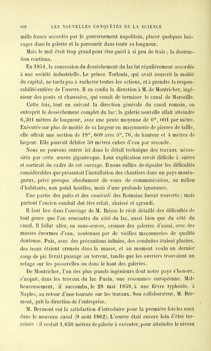 mille francs accordés par le gouvernement napolitain, placer quelques boi- sages dans la galerie et la parcourir dans toute sa longueur. Mais le mal était trop grand pour être guéri à si peu de frais ; la destruc- tion continua. En 1851, la concession du dessèchement du lac fut régulièrement accordée à une société industrielle. Le prince Torlonia, qui avait souscrit la moitié du capital, ne tarda pas à racheter toutes les actions, et à prendre la respon- sabilité entière de l'œuvre. Il en confia la direction à M. de Montricher, ingé- nieur des ponts et chaussées, qui venait de terminer le canal de Marseille. Cette fois, tout en suivant la direction générale du canal romain, on entreprit le dessèchement complet du lac: la galerie nouvelle allait atteindre 6,301 mètres de longueur, avec une pente moyenne de 0, 001 par mètre. Exécutée sur plus de moitié de sa largeur en maçonnerie de pierres de taille, elle offrait une section de 19, 609 avec 5°, 76, de hauteur et 4 mètres de largeur. Elle pouvait débiter 50 mètres cubes d'eau par seconde. Nous ne pouvons entrer ici dans le détail technique des travaux néces- sités par cette œuvre gigantesque. Leur explication serait difficile à suivre et sortirait du cadre de cet ouvrage. Il nous suffira de signaler les difficultés considérables que présentait l'installation des chantiers dans un pays monta- gneux, privé presque absolument de voies de communication, au milieu d'habitants, non point hostiles, mais d'une profonde ignorance. Une partie des puits et des cunimlï des Romains furent rouverts ; mais partout l'ancien conduit dut être refait, abaissé et agrandi. Il faut lire dans l'ouvrage de M. Drisse le récit détaillé des difficultés de tout genre que l'on rencontra du côté du lac, aussi bien que du côté du canal. Il fallut aller, en sous-œuvre, creuser des galeries d'essai, avec des masses énormes d'eau, soutenues par de vieilles maçonneries de qualité douteuse. Puis, avec des précautions infinies, des conduites étaient placées, des trous étaient creusés dans la masse, et au moment voulu un dernier coup de pic livrait passage au torrent, tandis que les ouvriers trouvaient un refuge sur les passerelles ou dans le haut des galeries. De Montricher, l'un des plus grands ingénieurs dont notre pays s'honore, s'acquit, dans les travaux du lac Fucin, une renommée européenne. Mal- heureusement, il succomba, le 28 mai 1858, à une fièvre typhoïde, à Naples, au retour d'une tournée sur les travaux. Son collaborateur, M. Ber- mont, prit la direction de l'entreprise. M. Bermont eut la satisfaction d'introduire pour la première fois les eaux dans le nouveau canal (9 août 1862). L'œuvre était encore loin d'être ter- minée : il restait \ ,650 mètres degalerie à exécuter, pour atteindre le niveau