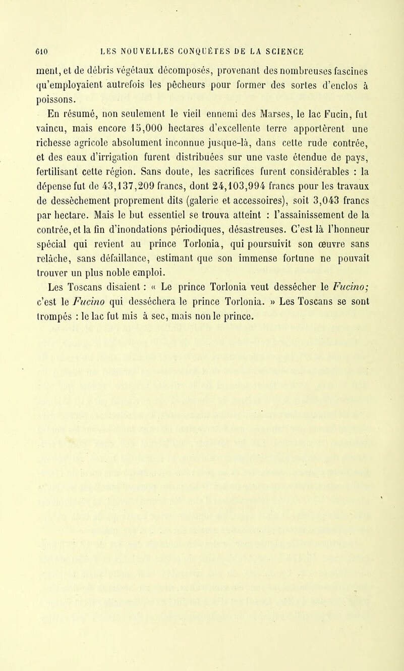 ment, et de débris végétaux décomposés, provenant des nombreuses fascines qu'employaient autrefois les pêcheurs pour former des sortes d'enclos à poissons. En résumé, non seulement le vieil ennemi des Marses, le lac Fucin, fut vaincu, mais encore 15,000 hectares d'excellente terre apportèrent une richesse agricole absolument inconnue jusque-là, dans cette rude contrée, et des eaux d'irrigation furent distribuées sur une vaste étendue de pays, fertilisant cette région. Sans doute, les sacrifices furent considérables : la dépense fut de 43,137,209 francs, dont 24,103,994 francs pour les travaux de dessèchement proprement dits (galerie et accessoires), soit 3,043 francs par hectare. Mais le but essentiel se trouva atteint : l'assainissement de la contrée, et la fin d'inondations périodiques, désastreuses. C'est là l'honneur spécial qui revient au prince Torlonia, qui poursuivit son œuvre sans relâche, sans défaillance, estimant que son immense fortune ne pouvait trouver un plus noble emploi. Les Toscans disaient : « Le prince Torlonia veut dessécher le Fucino; c'est le Fucino qui desséchera le prince Torlonia. » Les Toscans se sont trompés : le lac fut mis à sec, mais non le prince.