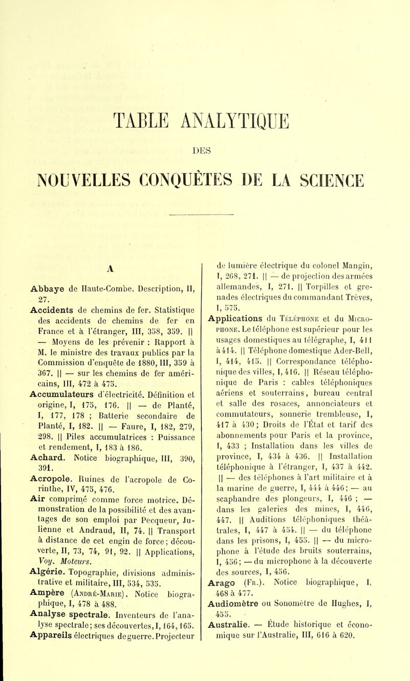 TABLE ANALYTIQUE DES NOUVELLES CONQUÊTES DE LA SCIENCE A Abbaye de Haule-Combe. Description, II, 27. Accidents de chemins de fer. Statistique des accidents de chemins de fer en France et à l'étranger, III, 3b8, 359. || — Moyens de les prévenir : Rapport à M. le ministre des travaux publics par la Commission d'enquête de 1880, III, 359 à 367. Il — sur les chemins de fer améri- cains, m, 472 à 475. Accumulateurs d'électricité. Définition et origine, I, 175, 176. || — de Planté, I, 177, 178 ; Batterie secondaire de Planté, I, 182. || — Faure, I, 182, 279, 298. Il Piles accumulatrices : Puissance et rendement, I, 183 à 186. Achard. Notice biographique, III, 390, 391. Acropole. Ruines de l'acropole de Co- rinthe, IV, 475, 476. Air comprimé comme force motrice. Dé- monstration de la possibilité et des avan- tages de son emploi par Pecqueur, Ju- lienne et Andraud, II, 74. || Transport à distance de cet engin de force ; décou- verte, II, 73, 74, 91, 92. || Applications, Voy. Moteurs. Algérie, Topographie, divisions adminis- trative et militaire, III, 534, 535. Ampère (André-Marie). Notice biogra- phique, I, 478 à 488. Analyse spectrale. Inventeurs de l'ana- lyse spectrale ; ses découvertes, 1,164,165. Appareils électriques deguerre.Projecteur de lumière électrique du colonel Mangin, I, 268, 271. Il — de projection des armées allemandes, I, 271. || Torpilles et gre- nades électriques du commandant Trêves, 1, 575. Applications du Téléphone et du Micro- phone. Le téléphone est supérieur pour les usages domestiques au télégraphe, I, 411 à414. Il Téléphone domestique Ader-Bell, I, 414, 415. Il Correspondance télépho- nique des villes, 1,416. Il Réseau télépho- nique de Paris : cables téléphoniques aériens et souterrains, bureau central et salle des rosaces, annonciateurs et commutateurs, sonnerie trembleuse, I, 417 à 430 ; Droits de l'État et tarif des abonnements pour Paris et la province, I, 433 ; Installation dans les villes de province, I, 434 à 436. || Installation téléphonique à l'étranger, 1, 437 à 442. Il — des téléphones à l'art militaire et à la marine de guerre, I, 444 à 446; — au scaphandre des plongeurs, I, 446 ; — dans les galeries des mines, I, 446, 447. Il Auditions téléphoniques théâ- trales, I, 447 à 454. || — du téléphone dans les prisons, I, 455. || — du micro- phone à l'étude des bruits souterrains, I, 456; —du microphone à la découverte des sources, I, 456. Arago (Er.). Notice biographique, I, 468 à 477. Audiomètre ou Soiioraùlre de Hughes, I, 455. Australie. — Étude historique et écono- mique sur l'Australie, III, 616 à 620.