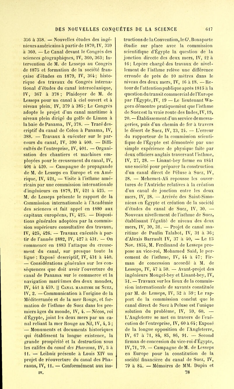 356 h 358. — Nouvelles éludes des ingé- nieurs américains à partir de 1870, IV, 359 à 360. — Le Canal devant le Congrès des sciences géographiqnes, IV, 360, 363; In- tervention de M. de Lesseps au Congrès de 1875 et formation de la société fran- çaise d'études en 1879, IV, 364; histo- rique des travaux du Congrès interna- tional d'études du canal interocéanique, IV, 367 à 378; Plaidoyer de M. de Lesseps pour un canal à ciel ouvert et à niveau plein, IV, 379 à 385; Le Congrès adopte le projet d'un canal maritime à niveau plein dirigé du golfe de Limon à la baie de Panama, IV, 378. — Tracé des- criptif du canal de Colon à Panama, IV, 388. — Travaux à exécuter sur le par- cours du canal, IV, 390 à 400. — Diffi- cultés de l'entreprise, IV, 401. — Organi- sation des chantiers et machines em- ployées pour le creusement du canal, IV, 401 à 420. — Campagne de propagande de M. de Lesseps en Europe et en Amé- rique, IV, 421, — Visite à l'isthme amé- ricain par une commission internationale d'ingénieurs en 1879, IV, 421 à 425. — M. de Lesseps présente le rapport de la Commission internationale à l'Académie des sciences et fait appel en 1880 aux capitaux européens, IV, 425. — Disposi- tions générales adoptées par la commis- sion supérieure consultative des travaux, IV, 425, 426. — Travaux exécutés à par- tir de l'année 1882, IV, 427 à 431. — On commence en 1883 l'attaque du creuse- ment du canal, sur presque toute la ligne : Exposé descriptif, IV, 431 à 440. — Considérations générales sur les con- séquences que doit avoir l'ouverture du canal de Panama sur le commerce et la navigation marilimes des deux mondes, IV, 441 à 459. Il Canal mabitime de Suez, IV, 2. —Communication à l'origine de la Méditerranée et de la mer Rouge, et for- mation de l'isthme de Suez dans les pre- miers âges du monde, IV, 4. — Nécos, roi d'Égypte, joint les deux mers par un ca- nal reliant la mer Rouge au Nil, IV, 4, 5 ; — Monuments et documents historiques qui établissent la longue existence, la grande prospérité et la destruction sous les califes du canal des Pharaons, IV, 5 à 11. — Leibniz présente à Louis XIV un projet de réouverture du canal des Pha- raons, IV, li. — Conformément aux ins- IV, tructions de la Convention, le G'. Bonaparte étudie sur place avec la commission scientifique d'Egypte la question de la jonction directe des deux mers, IV, 12 à 16; Lepère chargé des travaux de nivel- lement de l'isthme relève une différence erronée de près de 10 mètres dans le niveau des deux mers, IV, 16 à 18. — Re- tour de l'attention publique après 1815 à la question du transit commercial de l'Europe par l'Égypte, IV, 19 — Le lieutenant Wa- gorn démontre pratiquement que l'isthme de Suez est la vraie route des Indes, IV, 19, 20.—Etablissement d'un service de messa- geries, puis d'un chemin de fer à travers le désert de Suez, IV, 23, 24. — L'erreur du rapporteur de la commission scienti- fique de l'Egypte est démontrée par une simple expérience de physique faite par deux officiers anglais traversant l'isthme, IV, 27, 28. — Linant-bey forme en 1841 une société pour préparer la construction d'un canal direct de Péluse à Suez, IV, 28. — Mehemet-Ali repousse les ouver- tures de l'Autriche relatives à la création d'un canal de jonction entre les deux mers, IV, 28. — Arrivée des Saint-Simo- niens en Egypte et création de la société d'études du canal de Suez, IV, 30. — Nouveau nivellement de l'isthme de Suez, établissant l'égalité de niveau des deux mers, IV, 30, 31. — Projet de canal ma- ritime de Paulin Talabot, IV, 31 à 36; d'Alexis Barrault IV, 37 à 40, — Le 15 Nov. 1854, M. Ferdinand de Lesseps pro- pose au vice-roi, Mohamed Saïd, le per- cement de l'isthme, IV, 44 à 47; Fir- man de concession accordé à M. de Lesseps, IV, 47 à 50. — Avant-projet des ingénieurs Mougel-bey et Linant-bey, IV, 51. —Travaux sur les lieux de la commis- sion internationale de savants constituée par M. de Lesseps, IV, 52 à 59 ; Le rap- port de la commission conclut que le canal direct de Suez à Peluse est l'unique solution du problème, IV, 59, 60. — L'Angleterre se met en travers de l'exé- cution de l'entreprise, IV, 60 à 64; Exposé de la longue opposition de l'Angleterre, IV, 67 à 71, 84, 85, 86, 91. — Second firman de concession du vice-roi d'Égypte, IV,71, 79. — Campagne deM. de Lesseps en Europe pour la constitution de la société financière du canal de Suez, IV, 79 à 84. — Mémoires de MM. Dupin et 78