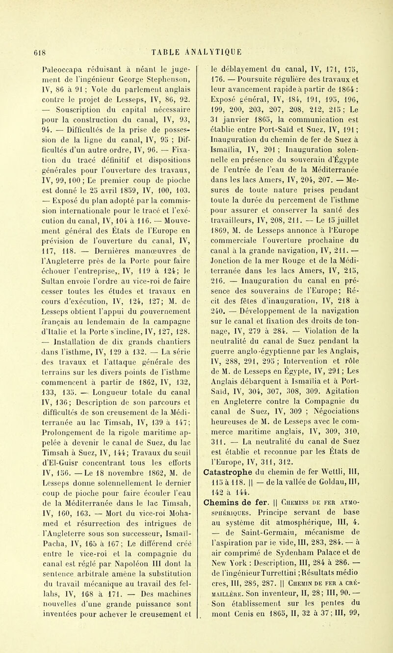 Paleoccapa réduisant à néanl le juge- ment de l'ingénieur George Steplienson, IV, 86 à 91 ; Vole du parlement anglais contre le projet de Lesseps, IV, 86, 92. — Souscription du capital nécessaire pour la construction du canal, IV, 93, 94. — Difficultés de la prise de posses- sion de la ligne du canal, IV, 95 ; Dif- ficultés d'un autre ordre, IV, 96. — Fixa- lion du tracé définilif et dispositions générales pour l'ouverture des travaux, IV, 99,100; Le premier coup de pioche est donné le 25 avril 1859, IV, 100, 103. — Exposé du plan adopté par la commis- sion internationale pour le Iracé et l'exé- cution du canal, IV, 104 à 116. — Mouve- ment général des Étals de l'Europe en prévision de l'ouverture du canal, IV, 117, 118. — Dernières manœuvres de l'Angleterre près de la Porte pour faire échouer l'entreprise,, IV, 119 à 124; le Sultan envoie l'ordre au vice-roi de faire cesser toutes les études et travaux en cours d'exécution, IV, 124, 127; M. de Lesseps obtient l'appui du gouvernement français au lendemain de la campagne d'Italie et la Porte s'incline, IV, 127, 128. — Installation de dix grands chantiers dans l'isthme, IV, 129 à 132. — La série des travaux et l'attaque générale des terrains sur les divers points de l'isthme commencent à partir de 1862, IV, 132, 133, 135. — Longueur totale du canal IV, 136; Description de son parcours et difficultés de son creusement de la Médi- terranée au lac Timsah, IV, 139 à 147; Prolongement de la rigole maritime ap- pelée à devenir le canal de Suez, du lac Timsah à Suez, IV, 144; Travaux du seuil . d'El-Guisr concentrant tous les efforts IV, 156. — Le 18 novembre 1862, M. de Lesseps donne solennellement le dernier coup de pioche pour faire écouler l'eau de la Méditerranée dans le lac Timsah, IV, 160, 163. — Mort du vice-roi Moha- med et résurrection des intrigues de l'Angleterre sous son successeur, Ismaïl- Pacha, IV, 165 à 167; Le différend créé entre le vice-roi et la compagnie du canal est réglé par Napoléon III dont la sentence arbitrale amène la substitution du travail mécanique au travail des fel- lahs, IV, 168 à 171. — Des ntiachines nouvelles d'une grande puissance sont inventées pour achever le creusement et le déblayement du canal, IV, 171, 175, 176. —Poursuite régulière des travaux et leur avancement rapide à partir de 1864 : Exposé général, IV, 184, 191, 195, 196, 199, 200, 203, 207, 208, 212, 215; Le 31 janvier 1865, la communication est établie entre Port-Saïd et Suez, IV, 191; Inauguration du chemin de fer de Suez à Ismaïlia, IV, 201 ; Inauguration solen- nelle en présence du souverain d'Egypte de l'entrée de l'eau de la Méditerranée dans les lacs Amers, IV, 204, 207. — Me- sures de toute nature prises pendant toute la durée du percement de l'isthme pour assurer et conserver la santé des travailleurs, IV, 208, 211. — Le 15 juillet 1869, M. de Lesseps annonce à l'Europe commerciale l'ouverlure prochaine du canal à la grande navigation, IV, 211. — Jonction de la mer Rouge et de la Médi- terranée dans les lacs Amers, IV, 215, 216. — Inauguration du canal en pré- sence des souverains de l'Europe; Ré- cit des fêles d'inauguration, IV, 218 à 240. — Développement de la navigation sur le canal et fixation des droits de ton- nage, IV, 279 à 284. — Violation de la neutralité du canal de Suez pendant la guerre anglo-égyptienne par les Anglais, IV, 288, 291, 295; Intervention et rôle de M. de Lesseps en Egypte, IV, 291 ; Les Anglais débarquent à Ismaïlia et à Port- Saïd, IV, 304, 307, 308, 309. Agitation en Angleterre contre la Compagnie du canal de Suez, IV, 309 ; Négociations heureuses de M. de Lesseps avec le com- merce maritime anglais, IV, 309, 310, 311. — La neutralité du canal de Suez est établie et reconnue par les États de l'Europe, IV, 311, 312. Catastrophe du chemin de fer Wettli, lil, 115 à 118. Il — delà vallée de Goldau, III, 142 à 144. Chemins de fer. || Chemins de fer atmo- sphériques. Principe servant de base au système dit atmosphérique, 111, 4. — de Saint-Germaiu, mécanisme de l'aspiration par ie vide, III, 283, 284. — à air comprimé de Sydenham Palace et de New York : Description, III, 284 à 286. — de l'ingénieur Turrettini ; Résultats médio cres, III, 283, 287. || Chemin de fer a cré- maillère. Son inventeur, II, 28; III, 90. — Son établissement sur les pentes du mont Cenis en 1865, II, 32 à 37; III, 99,