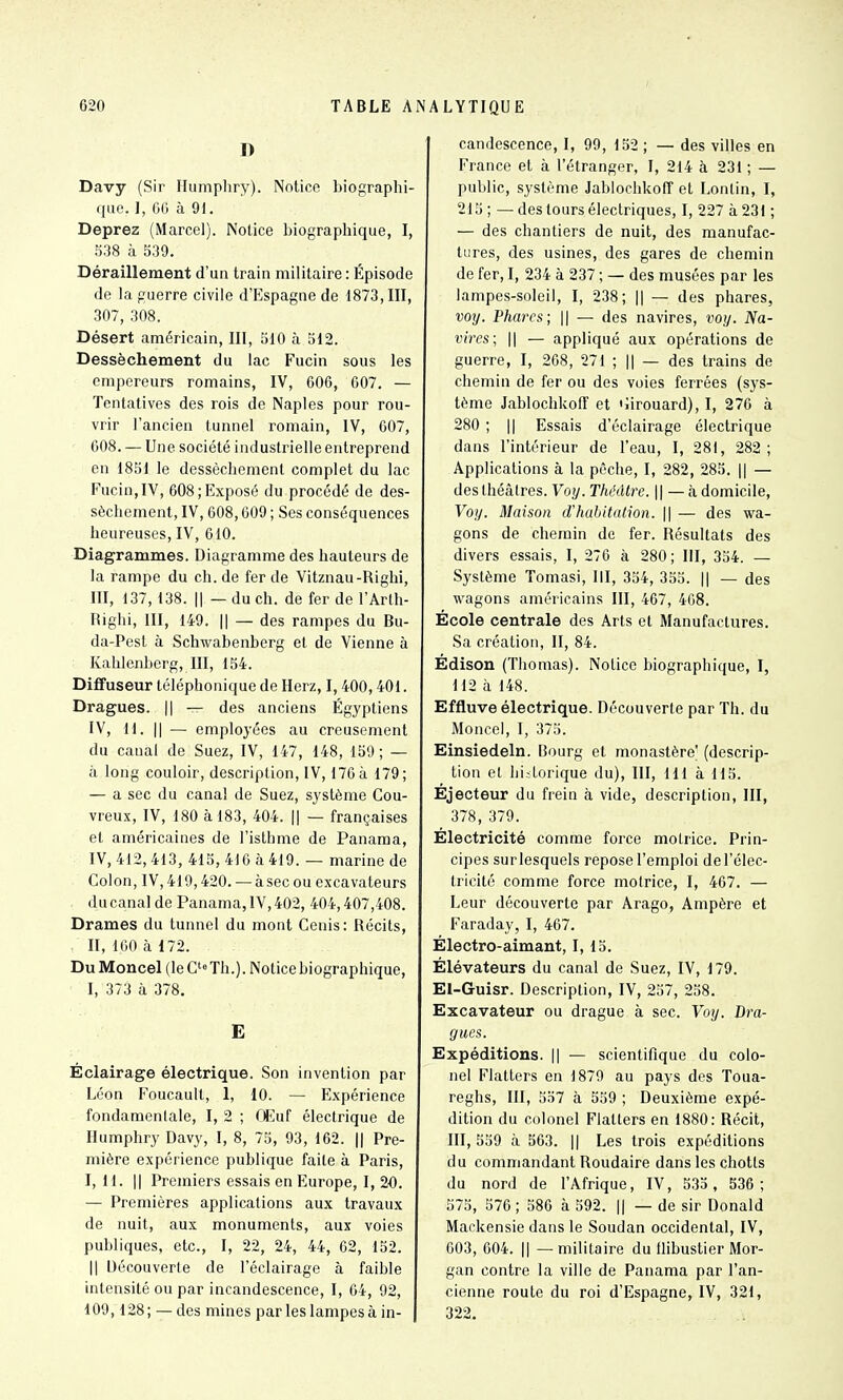 D Davy (Sir Humpliry). Notice biographi- que. I, 66 à 9i. Deprez (Marcel). Notice biographique, I, 5:i8 à 539. Déraillement d'un train militaire : Épisode de la guerre civile d'Espagne de 1873,111, 307, 308. Désert américain, 111, 510 à 512. Dessèchement du lac Fucin sous les empereurs romains, IV, 606, 607. — Tentatives des rois de Naples pour rou- vrir l'ancien tunnel romain, IV, 607, 608. — Une société industrielle entreprend en 1851 le dessèchement complet du lac Fucin, IV, 608; Exposé du procédé de des- sèchement, IV,608,609 ; Ses conséquences heureuses, IV, 610. Diagrammes. Diagramme des hauteurs de la rampe du ch.de fer de Vitznau-Righi, III, 137, 138. Il — du ch. de fer de l'Arlh- rtighi, 111, 149. Il — des rampes du Bu- da-Pest à Schwabenberg et de Vienne à Kahlenberg, m, 154. Diffuseur téléphonique de Herz, 1,400,401. Dragues. || — des anciens Égyptiens IV, H. Il — employées au creusement du canal de Suez, IV, 147, 148, 159 ; — à long couloir, description, IV, 176 à 179; — a sec du canal de Suez, système Gou- vreux, IV, 180 à 183, 404. || — françaises et américaines de l'isthme de Panama, IV, 412, 413, 415, 416 à 419. — marine de Colon, IV, 419,420. — à sec ou excavateurs , du canal de Panama, IV, 402, 404,407,408. Drames du tunnel du mont Cenis: Récits, . 11, 160 à 172. Du Moncel (le Th.). Notice biographique, 1, 373 à 378. E Éclairage électrique. Son invention par Léon Foucault, 1, 10. — Expérience fondamenlale, I, 2 ; Œuf électrique de Humphry Davy, I, 8, 75, 93, 162. || Pre- mière expérience publique faite à Paris, I, H. Il Premiers essais en Europe, I, 2'0. — Premières applications aux travaux de nuit, aux monuments, aux voies publiques, etc., I, 22, 24, 44, 62, 152. Il Découverte de l'éclairage à faible intensité ou par incandescence, 1, 64, 92, 109,128; — des mines par les lampes à in- candescence, I, 99, 152 ; — des villes en France et à l'étranger, I, 214 à 231 ; — public, système Jablochkofi et Lonlin, I, 215 ; — des tours électriques, I, 227 à 231 ; — des chantiers de nuit, des manufac- tures, des usines, des gares de chemin de fer, 1, 234 à 237 ; — des musées par les lampes-soleil, I, 238; || — des phares, voy. Phares; || — des navires, voy. Na- vires; Il — appliqué aux opérations de guerre, I, 268, 271 ; || — des trains de chemin de fer ou des voies ferrées (sys- tème Jablochkoff et 'îirouard), I, 276 à 280 ; Il Essais d'éclairage électrique dans l'intérieur de l'eau, I, 281, 282 ; Applications à la pêche, I, 282, 285. || — des théâtres. Voy. Théâtre. \ \ — <à domicile, Voy. Maison d'habitation. \\ — des wa- gons de chemin de fer. Résultats des divers essais, I, 276 à 280; III, 354. — Système Tomasi, III, 354, 355. || — des wagons américains III, 467, 468. École centrale des Arts et Manufactures. Sa création, 11, 84. Édison (Thomas). Notice biographique, I, 112 à 148. Effluve électrique. Découverte par Th. du Moncel, I, 375. Einsiedeln. Bourg et monastère (descrip- tion et hi;lorique du), III, 111 à 115. Éjecteur du frein à vide, description, III, 378, 379. Électricité comme force motrice. Prin- cipes surlesquels repose l'emploi de l'élec- tricité comme force motrice, I, 467. — Leur découverte par Arago, Ampère et Faraday, I, 467. Électro-aimant, I, 15. Élévateurs du canal de Suez, IV, 179. El-Guisr. Description, IV, 257, 258. Excavateur ou drague à sec. Voy. Dra- gues. Expéditions. || — scientifique du colo- nel Flatters en 1879 au pays des Toua- reghs, 111, 557 à 559 ; Deuxième expé- dition du colonel Flatters en 1880: Récit, 111, 559 à 563. || Les trois expéditions du commandant Roudaire dans les chotts du nord de l'Afrique, IV, 533 , 536; 575, 576 ; 586 à 592. || — de sir Donald Mackensie dans le Soudan occidental, IV, 603, 604. Il —militaire du tlibustier Mor- gan contre la ville de Panama par l'an- cienne route du roi d'Espagne, IV, 321, 322.