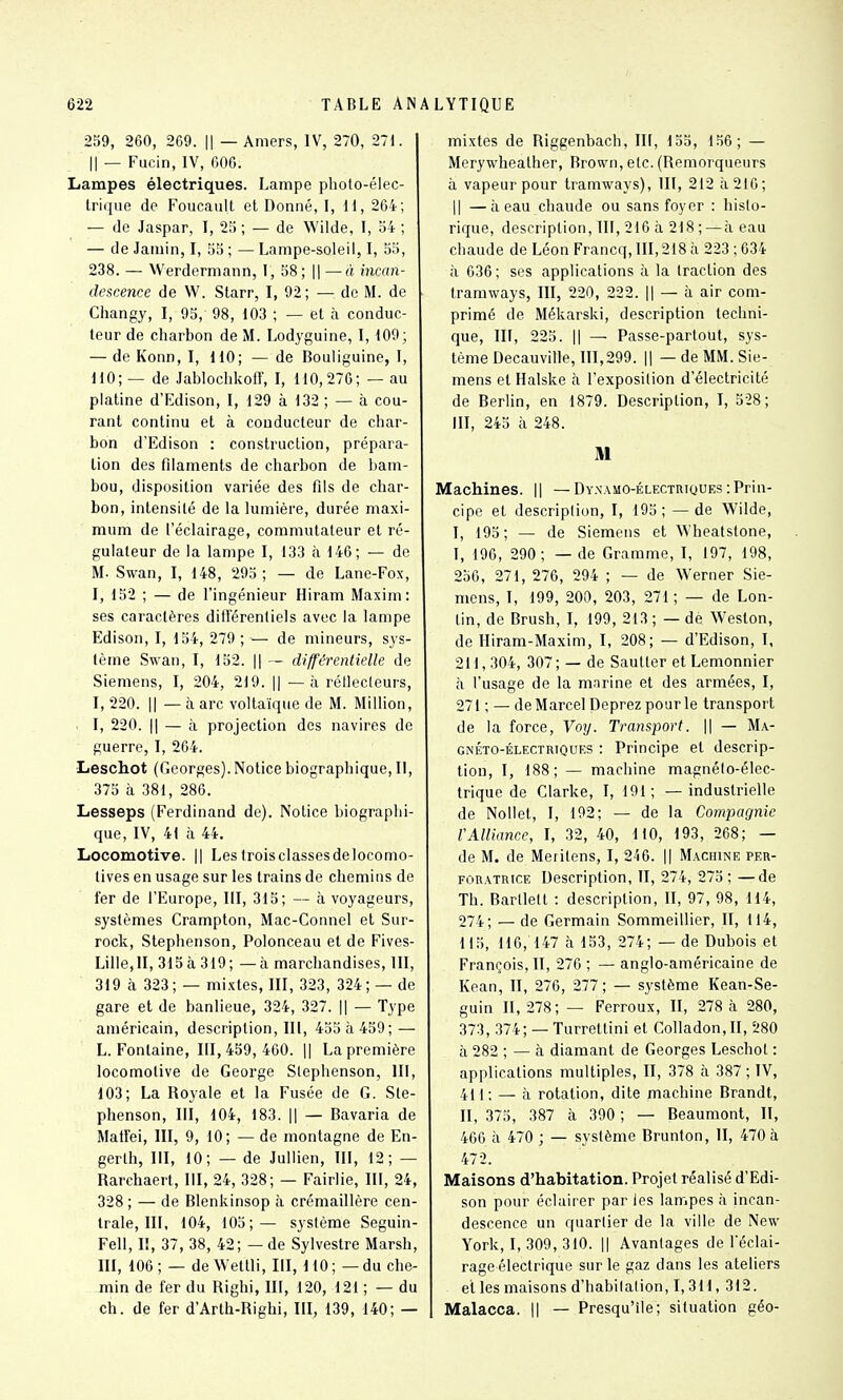 259, 260, 209. || — Amers, IV, 270, 271. Il — Fucin, IV, 606. Lampes électriques. Lampe photo-élec- Irique de Foucault et Donné, I, H, 264; — de Jaspar, I, 25 ; — de Wilde, I, 54 ; — de Jaiuin, I, 55 ; — Lampe-soleil, I, 55, 238. — Werdermann, T, 58; || — « incan- descence de W. Starr, I, 92 ; — de M. de Changy, I, 95, 98, 103 ; — et à conduc- teur de charbon de M. Lodyguine, I, 109; — de Konn, I, 110; — de Bouliguine, I, 110; — de Jablochkofl, I, 110,270; — au platine d'Edison, I, 129 à 132 ; — à cou- rant continu et à conducteur de char- bon d'Edison : construction, prépara- tion des fdaments de charbon de bam- bou, disposition variée des fils de char- bon, intensité de la lumière, durée maxi- mum de l'éclairage, commutateur et ré- gulateur de la lampe I, 133 à 146; — de M. Swan, l, 148, 295 ; — de Lane-Fox, I, 152 ; — de l'ingénieur Hiram Maxim: ses caractères différentiels avec la lampe Edison, I, 154, 279 ; — de mineurs, sys- tème Swan, I, 152. || ~ différentielle de Siemens, I, 204, 219. || — à réflecteurs, I, 220. Il — à arc voltaïque de M. Million, . l, 220. Il — à projection des navires de guerre, I, 264. •Leschot (Georges). Notice biographique, II, 375 à 381, 286. Lesseps (Ferdinand de). Notice biographi- que, IV, 41 à 44. Locomotive. || Lestroisclassesdelocomo- lives en usage sur les trains de chemins de fer de l'Europe, III, 315; — à voyageurs, systèmes Crampton, Mac-Connel et Sur- rock, Stephenson, Polonceau et de Fives- Lille,ll, 315à 319; —à marchandises, III, 319 à 323 ; — mixtes, III, 323, 324 ; — de gare et de banlieue, 324, 327. || — Type américain, description, III, 455 à 459; — L. Fontaine, 111,459,460. || La première locomotive de George Stephenson, III, 103; La Royale et la Fusée de G. Ste- phenson, III, 104, 183. Il — Bavaria de Matfei, III, 9, 10; — de montagne de En- gerth, III, 10; — de Jullien, III, 12; — Rarchaert, III, 24, 328; — Fairlie, III, 24, 328 ; — de Blenkinsop à crémaillère cen- trale, III, 104, 105;— système Seguin- Fell, I!, 37, 38, 42; — de Sylvestre Marsh, III, 106 ; — de Wettli, III, 110 ; — du che- min de fer du Righi, III, 120, 121 ; — du ch. de fer d'Arth-Righi, III, 139, 140; — mixtes de Riggenbach, III, 155, 150; — Merywheather, Brown, etc. (Remorqueurs à vapeur pour tramways), III, 212 à 216; Il —à eau chaude ou sans foyer : histo- rique, description, III, 216 à 218 ; —à eau chaude de Léon Francq, III, 218 à 223 ; 634 à 636 ; ses applications à la traction des tramways, III, 220, 222. || — à air com- primé de Mékarski, description techni- que, III, 225. Il — Passe-partout, sys- tème Decauville, 111,299. Il — de MM. Sie- mens et Halske à l'exposition d'électricité de Berlin, en 1879. Description, I, 528; III, 245 à 248. M Machines. || —Dynamo-électriques-.Prin- cipe et description, I, 195; —de Wilde, I, 195; — de Siemens et W'heatstone, I, 190, 290; — de Gramme, I, 197, 198, 250, 271, 270, 294 ; — de Werner Sie- mens, I, 199, 200, 203, 271 ; — de Lon- tin, de Brush, I, 199, 213 ; — de Weston, de Hiram-Maxim, I, 208; — d'Edison, I, 211, 304, 307 ; — de Sautler et Lemonnier à l'usage de la marine et des armées, I, 271 ; — de Marcel Deprez pour le transport de la force, Voy. Transport. \\ — Ma- gnéto-électriques : Principe et descrip- tion, I, 188; — machine magnélo-élec- trique de Clarke, I, 191; — industrielle de Nollet, I, 192; — de la Compagnie rAlliance, I, 32, 40, dlO, 193, 268; — de M. de Meritens, I, 240. || Machine per- foratrice Description, II, 274, 275; —de Th. Bartlelt : description, II, 97, 98, 114, 274; — de Germain Sommeillier, II, 114, 115, 110, 147 à 153, 274; — de Dubois et François, II, 276 ; — anglo-américaine de Kean, II, 276, 277; — système Kean-Se- guin II, 278; — Ferreux, II, 278 à 280, 373, 374; — Turrettini et Colladon,II, 280 à 282 ; — cà diamant de Georges Leschot : applications multiples, II, 378 à 387 ; IV, 411; — à rotation, dite machine Brandt, II, 375, 387 à 390 ; — Beaumont, II, 460 h 470 ; — système Brunton, II, 470 à 472. Maisons d'habitation. Projet réalisé d'Edi- son pour éclairer par les lampes à incan- descence un quartier de la ville de New York, I, 309, 310. || Avantages de l'éclai- rage électrique sur le gaz dans les ateliers et les maisons d'habilalion, 1,311, 312. Malacca. || — Presqu'île; situation géo-