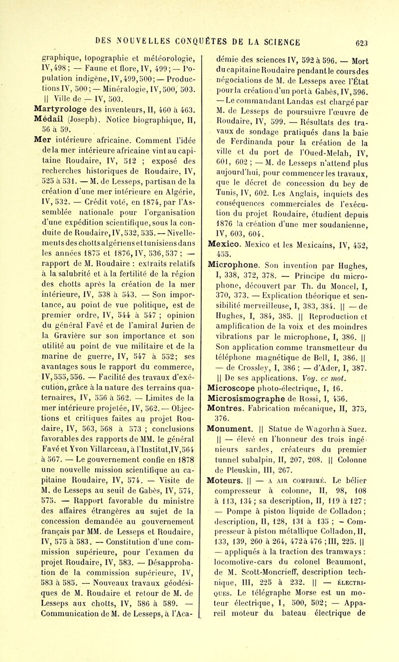 graphique, topographie et météorologie, IV,498; — Faune et flore, IV, 409;—l'o- pulation indigène, IV,499,500; — Produc- tions IV, 500; —Minéralogie, IV, 500, 503. Il Ville de — IV, 503. Martyrologe des inventeurs, II, 460 à 463. Médail (Joseph). Notice biographique, II, 56 à 59. Mer intérieure africaine. Comment l'idée delà mer intérieure africaine vint au capi- taine Roudaire, IV, 512 ; exposé des recherches historiques de Roudaire, IV, 325 à 531. — M. de Lesseps, partisan de la création d'une mer intérieure en Algérie, IV, 532. — Crédit voté, en 1874, par l'As- semblée nationale pour l'organisation d'une expédition scientifique, sous la con- duite de Roudaire, IV, 532, 533. — Nivelle- ments des chotts algériens ettunisiens dans les années 1875 et 1876, IV, 536,537; — rapport de M. Roudaire : extraits relatifs à la salubrité et à la fertilité de la région des chotts après la création de la mer intérieure, IV, 538 à 543. — Son impor- tance, au point de vue politique, est de premier ordre, IV, 544 à 547 ; opinion du général Favé et de l'amiral Jurien de la Gravière sur son importance et son utilité au point de vue militaire et de la marine de guerre, IV, 547 à 552; ses avantages sous le rapport du commerce, IV, 555,556. — Facilité des travaux d'exé- cution, grâce à la nature des terrains qua- ternaires, IV, 556 à 562. — Limites de la mer intérieure projetée, IV, 562.— Objec- tions et critiques faites au projet Rou- daire, IV, 563, 568 à 573 ; conclusions favorables des rapports de MM. le général Favé et Yvon Villarceau, h l'Institut,IV,564 à 567. — Le gouvernement confie en 1878 une nouvelle mission scientifique au ca- pitaine Roudaire, IV, 574. — Visite de M. de Lesseps au seuil de Gabès, IV, 574, 575. — Rapport favorable du ministre des affaires étrangères au sujet de la concession demandée au gouvernement français par MM. de Lesseps et Roudaire, lY, 575 à 583. — Constitution d'une com- mission supérieure, pour l'examen du projet Roudaire, IV, 583. — Désapproba- tion de la commission supérieure, IV, 583 à 585. — Nouveaux travaux géodési- ques de M. Roudaire et retour de M. de Lesseps aux chotts, IV, 586 à 589. — Communication de M. de Lesseps, à l'Aca- démie des sciences IV, 592 à 596. — Mort ducapilaineRoudaire pendantle coursdes négociations de M. de Lesseps avec l'État pourla création d'un porta Gabès, IV, 596. — Le commandant Landas est chargé par M. de Lesseps de poursuivre l'œuvre de Roudaire, IV, 599. — Résultats des tra- vaux de sondage pratiqués dans la baie de Ferdinanda pour la création de la ville et du port de l'Oued-Melah, IV, 001, 602 ; — M. de Lesseps n'attend plus aujourd'hui, pour commencer les travaux, que le décret de concession du bey de Tunis, IV, 602. Les Anglais, inquiets des conséquences commerciales de l'exécu- tion du projet Roudaire, étudient depuis 1876 la création d'une mer soudanienne, IV, 603, 604. Mexico. Mexico et les Mexicains, IV, 452, 455. Microphone. Son invention par Hughes, I, 338, 372, 378. — Principe du micro- phone, découvert par Th. du Moncel, I, 370, 373. — Explication théorique et sen- sibilité merveilleuse, I, 383, 384. || —de Hughes, I, 384, 385. || Reproduction et amplificalion de la voix et des moindres vibrations par le microphone, I, 386. || Son application comme transmetteur du téléphone magnétique de Rell, I, 386. || — de Crossley, I, 386 ; — d'Ader, I, 387. Il De ses applications. Voy. ce mot. Microscope photo-électrique, I, 16. Microsismographe de Rossi, I, 436. Montres. Fabrication mécanique, II, 375, 376. Monument. || Statue de Wagorhn à Suez. Il — élevé en l'honneur des trois ingé- nieurs sardes, créateurs du premier tunnel subalpin, 11, 207, 208. || Colonne de Pleuskin, liï, 267. Moteurs. || — a air comprimé. Le bélier compresseur à colonne, II, 98, 108 à 113, 134; sa description, II, 119 à 127; — Pompe à piston liquide de Cofladon ; description, II, 128, 131 à 135 ; — Com- presseur à piston métallique Colladon,II, 133, 139, 260 à 264, 472à 476 ;in, 225. || — appliqués à la traction des tramways : locomotive-cars du colonel Beaumont, de M. Scott-Moncrieff, description tech- nique, III, 225 à 232. || — électri- ques. Le télégraphe Morse est un mo- teur électrique, I, 500, 502; — Appa- reil moteur du bateau électrique de