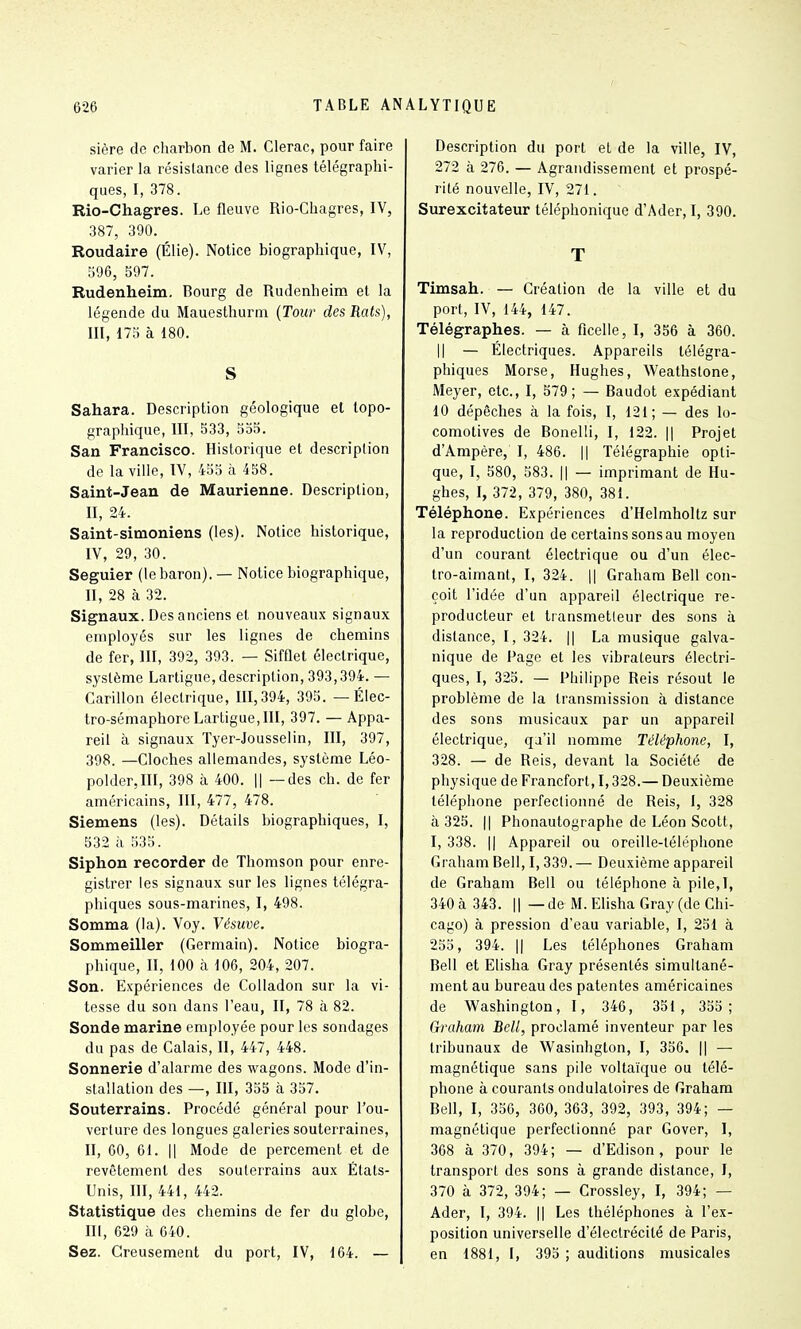 sière de charbon de M. Clerac, pour faire varier la résistance des lignes télégraphi- ques, I, 378. Rio-Chagres. Le fleuve Rio-Chagres, IV, 387, 390. Roudaire (Élie). Notice biographique, IV, :i96, 597. Rudenheim. Bourg de Rudenheim et la légende du Mauesthurni {Tour des Rats), III, 175 à 180. S Sahara. Description géologique et lopo- grapliique, III, 533, 555. San Francisco. Historique et description de la ville, IV, 453 à 458. Saint-Jean de Maurienne. Description, II, 24. Saint-simoniens (les). Notice historique, IV, 29, 30. Seguier (le baron). — Notice biographique, II, 28 à 32. Signaux. Des anciens et nouveaux signaux employés sur les lignes de chemins de fer, III, 392, 393. — Sifflet électrique, système Lartigue, description, 393,394. — Carillon électrique, 111,394, 393. — Élec- tro-sémaphore Lartigue, III, 397. — Appa- reil à signaux Tyer-Jousselin, III, 397, 398. —Cloches allemandes, système Léo- polder.III, 398 à 400. || —des ch. de fer américains, III, 477, 478. Siemens (les). Détails biographiques, I, 532 à 333. Siphon recorder de Thomson pour enre- gistrer les signaux sur les lignes télégra- phiques sous-marines, I, 498. Somma (la). Voy. Vésuve. Sommeiller (Germain). Notice biogra- phique, II, 100 à 106, 204, 207. Son. Expériences de Colladon sur la vi- tesse du son dans l'eau, II, 78 à 82. Sonde marine employée pour les sondages du pas de Calais, II, 447, 448. Sonnerie d'alarme des wagons. Mode d'in- stallation des —, III, 355 à 357. Souterrains. Procédé général pour l'ou- verture des longues galeries souterraines, II, 60, 61. Il Mode de percement et de revêtement des souterrains aux États- Unis, III, 441, 442. Statistique des chemins de fer du globe, III, 629 à 640. Sez. Creusement du port, IV, 164. — Description du port et de la ville, IV, 272 à 276. — Agrandissement et prospé- rité nouvelle, IV, 271. Surexcitateur téléphonique d'Ader, I, 390. T Timsah. — Création de la ville et du port, IV, 144, 147. Télégraphes. — à ficelle, I, 356 à 360. Il — Électriques. Appareils télégra- phiques Morse, Hughes, Weathstone, Meyer, etc., I, 579; — Baudot expédiant 10 dépêches à la fois, I, 121; — des lo- comotives de Bonelli, I, 122. || Projet d'Ampère, I, 486. || Télégraphie opti- que, I, 580, 583. Il — imprimant de Hu- ghes, I, 372, 379, 380, 381. Téléphone. Expériences d'Helmholtz sur la reproduction de certains sons au moyen d'un courant électrique ou d'un élec- tro-aimant, I, 324. Il Graham Bell con- çoit l'idée d'un appareil électrique re- producteur et transmetteur des sons à distance, I, 324. || La musique galva- nique de Page et les vibrateurs électri- ques, I, 325. — Philippe Reis résout le problème de la transmission à dislance des sons musicaux par un appareil électrique, qa'il nomme Téléphone, I, 328. — de Reis, devant la Société de physique de Francfort, 1,328.— Deuxième téléphone perfectionné de Reis, I, 328 à 325. Il Phonautographe de Léon Scott, I, 338. Il Appareil ou oreille-téléphone Graham Bell, 1,339. — Deuxième appareil de Graham Bell ou téléphone à pile,l, 340 à 343. 11 — de M. Ehsha Gray (de Chi- cago) à pression d'eau variable, I, 251 à 253, 394. Il Les téléphones Graham Bell et Elisha Gray présentés simultané- ment au bureau des patentes américaines de Washington, I, 346, 351 , 335; Graham Bell, proclamé inventeur par les tribunaux de Wasinhgton, I, 356. || — magnétique sans pile voltaïque ou télé- phone à courants ondulatoires de Graham Bell, I, 356, 360, 363, 392, 393, 394; — magnétique perfectionné par Gover, I, 368 à 370, 394; — d'Edison , pour le transport des sons à grande distance, I, 370 à 372, 394; — Grossley, I, 394; — Ader, I, 394. || Les théléphones à l'ex- position universelle d'électrécité de Paris, en 1881, I, 393 ; auditions musicales