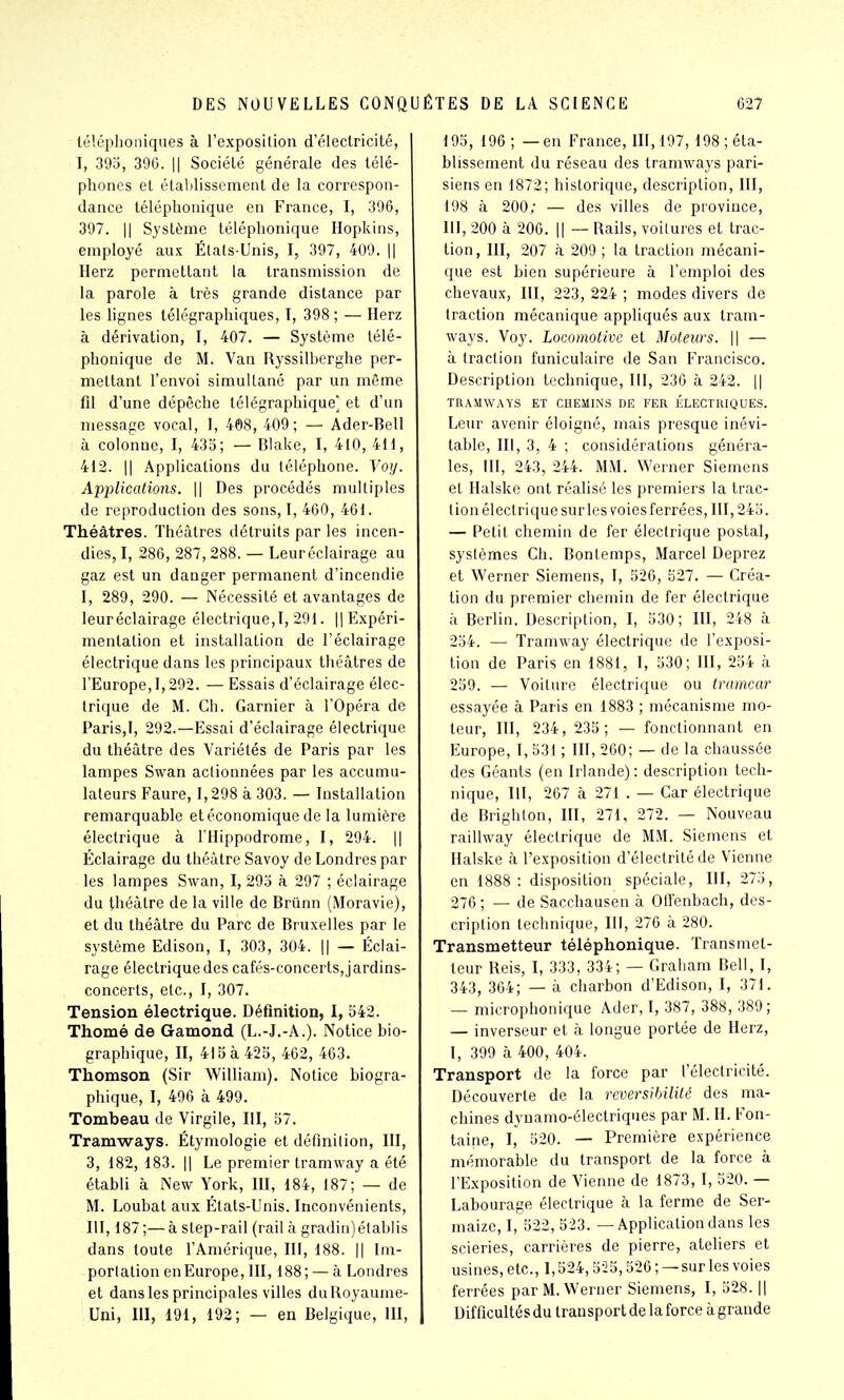 téléphoniques à l'exposilion d'électricité, I, 395, 396. Il Société générale des télé- phones et établissement de la correspon- dance téléphonique en France, I, 396, 397. Il Système téléphonique Hopkins, employé aux Étals-Unis, I, 397, 409. || Herz permettant la transmission de la parole à très grande distance par les Hgnes télégraphiques, I, 398 ; — Herz à dérivation, I, 407. — Système télé- phonique de M. Van Ryssilbcrghe per- mettant l'envoi simultané par un même fil d'une dépêche télégraphique] et d'un message vocal, 1, 408, 409; — Ader-Bell à colonne, I, 435; — Blake, I, 410, 4H, 412. Il Applications du téléphone. Yoy. Applications. \\ Des procédés multiples de reproduction des sons, I, 460, 461. Théâtres. Théâtres détruits par les incen- dies, I, 286, 287,288. — Leur éclairage au gaz est un danger permanent d'incendie I, 289, 290. — Nécessité et avantages de leur éclairage électrique,!, 291. || Expéri- mentation et installation de l'éclairage électrique dans les principaux théâtres de l'Europe, 1,292. — Essais d'éclairage élec- trique de M. Ch. Garnier à l'Opéra de Paris,!, 292.—Essai d'éclairage électrique du théâtre des Variétés de Paris par les lampes Swan actionnées par les accumu- lateurs Faure, !,298 à 303. — lustallation remarquable et économique de la lumière électrique à l'Hippodrome, I, 294. || Éclairage du théâtre Savoy de Londres par les lampes Swan, I, 295 à 297 ; éclairage du théâtre de la ville de Brûnn (Moravie), et du théâtre du Parc de Bruxelles par le système Edison, I, 303, 304. || — Éclai- rage électrique des cafés-concerts, jardins- concerts, etc., I, 307. Tension électrique. Définition, I, 542. Thomé de Gamond (L.-J.-A.). Notice bio- graphique, II, 415 à 425, 462, 463. Thomson (Sir William). Notice biogra- phique, I, 496 à 499. Tombeau de Virgile, III, 57. Tramways. Étymologie et défmilion, III, 3, 182, 183. Il Le premier tramway a été étabU à New York, HI, 184, 187; — de M. Loubat aux Étals-Unis. Inconvénients, III, 187;—à slep-rail (rail à gradin)élablis dans toute l'Amérique, III, 188. || Im- porlalion en Europe, III, 188; — à Londres et dans les principales villes du Royaume- Uni, m, 191, 192; — en Belgique, IH, 195, 196; — en France, HI,197, 198; éta- blissement du réseau des tramways pari- siens en 1872; historique, description, III, 198 à 200; — des villes de province, III, 200 à 206. il — Rails, voilures et trac- tion, III, 207 à 209 ; la traction mécani- que est bien supérieure à l'emploi des chevaux, HI, 223, 224 ; modes divers de traction mécanique appliqués aux tram- ways. Voy. Locomotive et Moteurs. \\ — à (raclion funiculaire de San Francisco. Description technique, III, 236 à 242. || TRAMWAYS ET CHEMINS DE FER ÉLECTRIQUES. Leur avenir éloigné, mais presque inévi- table, III, 3, 4 ; considérations généra- les, III, 243, 244. MM. Werner Siemens et Halske ont réalisé les premiers la trac- lion électrique sur les voiesferrées, III, 245. — Petit chemin de fer électrique postal, syslèmcs Ch. Bontemps, Marcel Deprez et Werner Siemens, I, 526, 527. — Créa- tion du premier chemin de fer électrique il Berlin. Description, I, 530; III, 248 à 254. — Tramway électrique de l'exposi- tion de Paris en 1881, I, 530; IH, 254 à 259. — Voiture électrique ou tramcar essayée à Paris en 1883 ; mécanisme mo- teur, III, 234, 235; — fonctionnant en Europe, I, 53t ; IH, 200; — de la chaussée des Géants (en Irlande) : description tech- nique, III, 267 à 271 . — Car électrique de Brighlon, HI, 271, 272. — Nouveau railiway éleclrique de MM. Siemens et Halske à l'exposition d'éleclrité de Vienne en 1888 : disposition spéciale, III, 275, 276 ; — de Sacchausen à Offenbach, des- cription technique, 111, 276 à 280. Transmetteur téléphonique. Transmet- teur Reis, I, 333, 334; — Graham Bell, I, 343, 364; — à charbon d'Edison, I, 371. — microphonique Ader, I, 387, 388, 389; — inverseur et à longue portée de Herz, I, 399 à 400, 404. Transport de la force par l'éleclricité. Découverte de la réversibilité des ma- chines dynamo-électriques par M. H. Fon- taine, I, 520. — Première expérience mémorable du transport de la force à l'Exposition de Vienne de 1873, I, 520. — Labourage électrique à la ferme de Ser- maize, I, 522, 523. — Application dans les scieries, carrières de pierre, ateliers et usines, etc., 1,524,525,526; —surles voies ferrées par M. Werner Siemens, I, 528. || Difficultés du transport de la force à grande