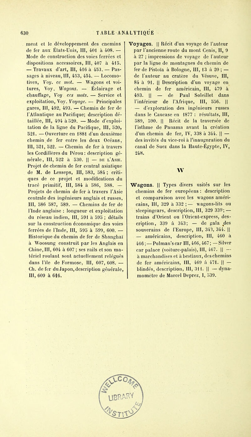 ment et le développement des cnemins de fer aux Étals-Unis, III, 401 à 408. — Mode de construction des voies ferrées et dispositions accessoires, III. 407 à 415. — Travaux d'art, U[, 416 à 453. — Pas- sages à niveau, III, 453, 454. — Locomo- tives, Voy. ce mot. — Wagons et voi- lures, Voy. Wagons. — Éclairage et chauffage, Voy ces mots. — Service et exploitation, Voy. Voyage. — Principales gares, III, 492, 493. — Chemin de fer de l'Atlantique au Pacifique; description dé- taillée, III, 494 à 520. — Mode d'exploi- tation de la ligne du Pacifique, III, 520, 521. —Ouverture en 1881 d'un deuxième chemin de fer entre les deux Océans, m, 521, 522. — Chemin de fer à travers les Cordillères du Pérou : description gé- nérale, III, 522 à 530. Il — DE l'Asie. Projet de chemin de fer central asiatique de M. de Lesseps, III, 583, 584 ; criti- ques de ce projet et modifications du tracé primitif, III, 584 à 586, 588. — Projets de chemin de fer à travers l'Asie centrale des ingénieurs anglais et russes, III, 586 587, 589. — Chemins de fer de l'Inde anglaise : longueur et exploitation du réseau indien, III, 591 à 595 ; détails sur la consiruclion économique des voies ferrées de l'Inde, III, 595 à 599, 600. — Historique du chemin de fer de Shanghai à Woosung construit par les Anglais en Chine, III, 604 à 607 ; ses rails et son ma- tériel roulant sont actuellement relégués dans l'Ile de Formose, III, 607, 608. — Ch. de fer du Japon, description générale, III, 609 à 616. Voyages. || Récit d'un voyage de l'auteur par l'ancienne route du mont Cenis, II, 9 à 27 ; impressions de voyage de l'auteur par la ligne de montagnes du chemin de fer de Pistoïa à Bologne, III, 13 à 20 ; — de l'auteur au cratère du Vésuve, III, 84 à 91. Il Description d'un voyage en chemin de fer américain, III, 479 à 493. Il — de Paul Soleillet dans l'intérieur de l'Afrique, III, 556. || — d'exploration des ingénieurs russes dans le Caucase en 1877 : résultats, III, 589, 590. Il Récit de la traversée de l'isthme de Panama avant la création d'un chemin de fer, IV, 338 à 344. || — des invités du vice-roi à l'inauguration du canal de Suez dans la Haute-Égypte, IV, •248. W Wagons. Il Types divers usités sur les chemins de fer européens : description et comparaison avec les wagons améri- cains, III, 329 à 332 ;— wagons-lits ou sieepingcars, description, III, 329 339; — trains d'Orient ou l'Orient-express, des- cription, 339 à 343; — de gala des souverains de l'Europe, III, 343, 344. || — américains, description, III, 460 à 466 ; — Pulman's car III, 466,467 ; — Silver car palace (voiture-palais), III, 467. || — à marchandises et à bestiaux, des chemins de fer américains, III, 469 à 471. || — blindés, description, III, 311. || ■— dyna- momètre de Marcel Deprez, I, 539.