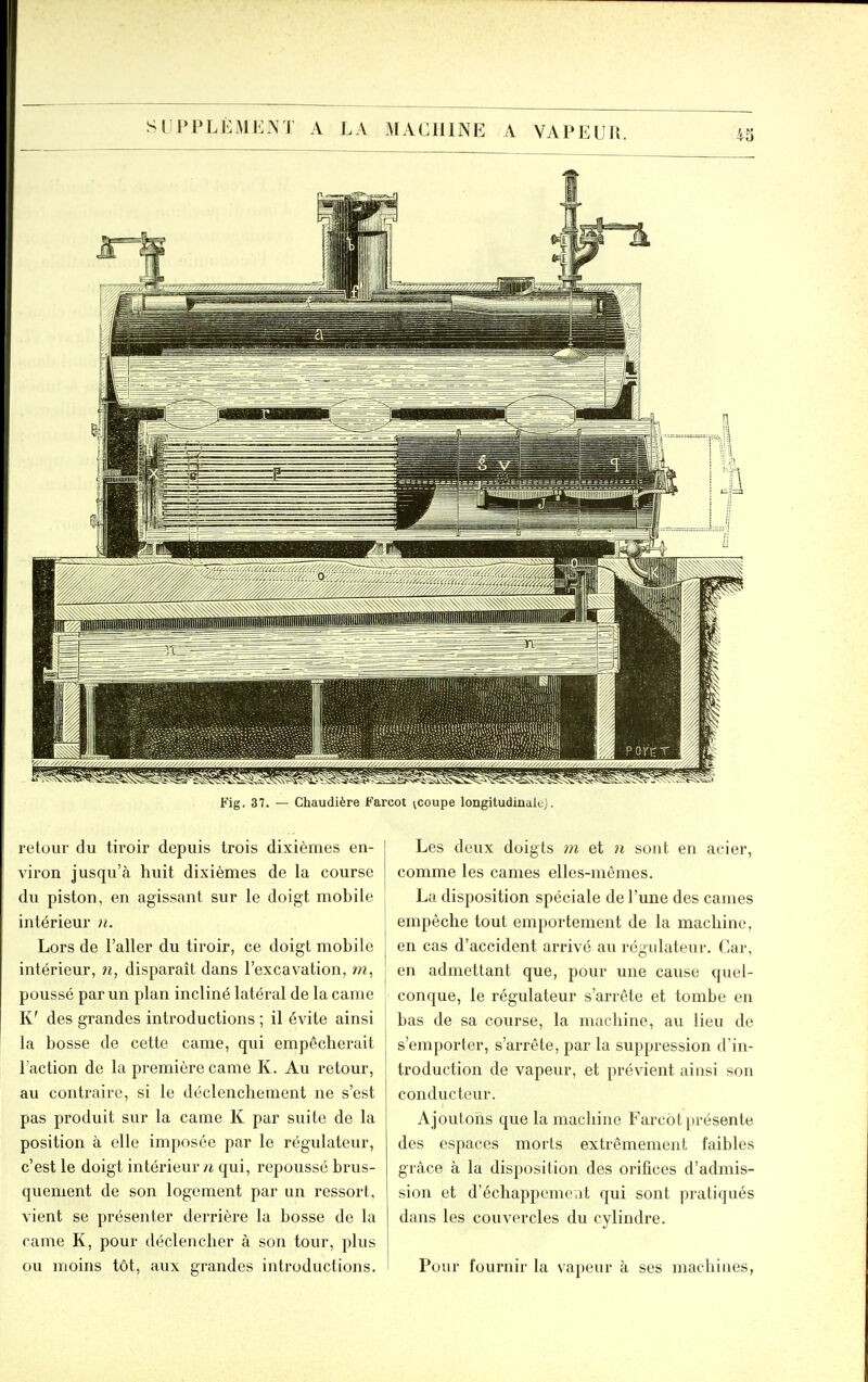 43 ^^^^^^^^^ Fig. 37. — Chaudière Farcot ^coupe longitudinaluj. retour du tiroir depuis trois dixièmes en- viron jusqu'à huit dixièmes de la course du piston, en agissant sur le doigt mobile intérieur ii. Lors de l'aller du tiroir, ce doigt mobile intérieur, n, disparait dans l'excavation, m, poussé par un plan incliné latéral de la came K' des grandes introductions ; il évite ainsi la bosse de cette came, qui empêcherait l'action de la première came K. Au retour, au contraire, si le déclenchement ne s'est pas produit sur la came K par suite de la position à elle imposée par le régulateur, c'est le doigt intérieur n qui, repoussé brus- quement de son logement par un ressort, vient se présenter derrière la bosse de la came K, pour déclencher à son tour, plus ou moins tôt, aux grandes introductions. Les deux doigts m et n sont en acier, comme les cames elles-mêmes. La disposition spéciale de l'une des cames empêche tout emportement de la machine, en cas d'accident arrivé au régulateur. Car, en admettant que, pour une cause quel- conque, le régulateur s'arrête et tombe en bas de sa course, la machine, au lieu de s'emporter, s'arrête, par la suppression d'in- troduction de vapeur, et prévient ainsi son conducteur. Ajoutons que la machine Farcot présente des espaces morts extrêmement faibles grâce à la disposition des orifices d'admis- sion et d'échappemciit qui sont pratiqués dans les couvercles du cylindre. Pour fournir la vapeur à ses machines,