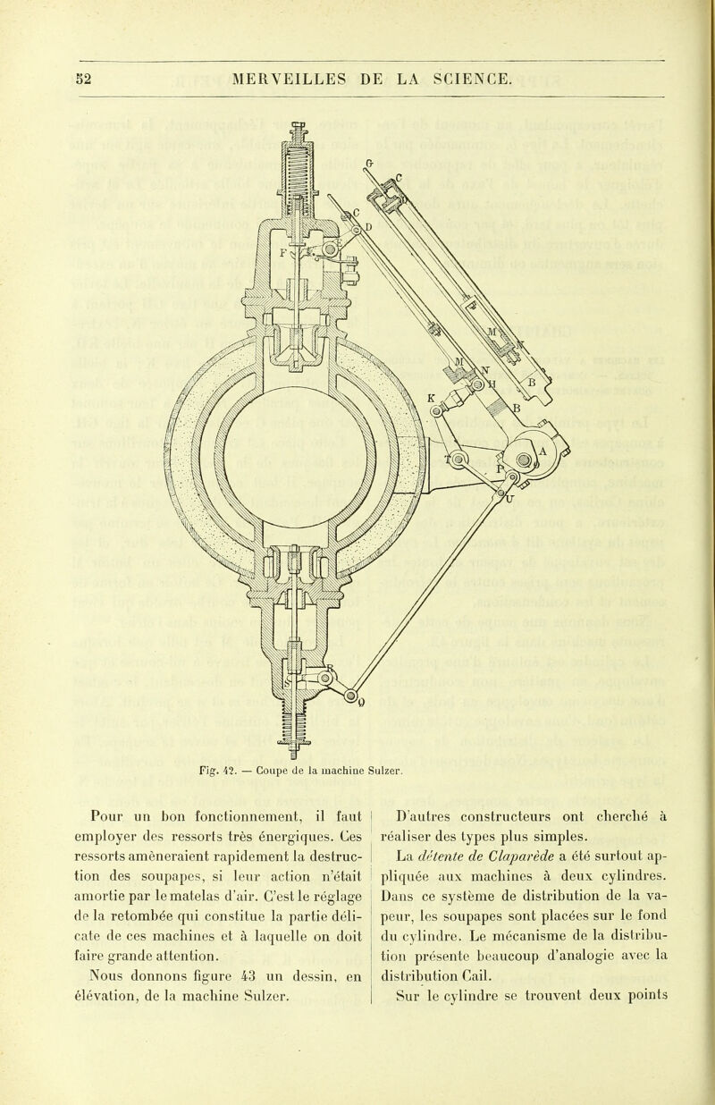 Fig. 42. — Coupe de la machiae Sulzer. Pour un bon fonctionnement, il faut employer des ressorts très énergiques. Ces ressorts amèneraient rapidement la destruc- tion des soupapes, si leur action n'était amortie par le matelas d'air. C'est le réglage de la retombée qui constitue la partie déli- cate de ces machines et à laquelle on doit faire grande attention. Nous donnons figure 43 un dessin, en élévation, de la machine Sulzer. I D'autres constructeurs ont cherché à \ réaliser des types plus simples. i La détente de Claparède a été surtout ap- ! pliquée aux machines à deux cylindres. Dans ce système de distribution de la va- peur, les soupapes sont placées sur le fond du cylindre. Le mécanisme de la distribu- tion présente beaucoup d'analogie avec la distribution Cail. Sur le cylindre se trouvent deux points