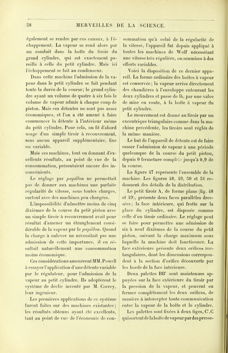 également se rendre par ces canaux, à l'é- chappement. La vapeur se rend alors par un conduit dans la boîte du tiroir du grand cylindre, qui est exactement pa- reille à celle du petit cylindre. Mais ici l'échappement se fait au condenseur. Dans cette machine l'admission de la va- peur dans le petit cylindre se fait pendant toute la durée de la course ; le grand cylin- dre ayant un volume de quatre à six fois le volume de vapeur admis à chaque coup de piston. Mais ces détentes ne sont pas assez économiques, et l'on a été amené à faire commencer la détente à l'intérieur même du petit cylindre. Pour cela, on fit d'abord usage d'un simple tiroir à recouvrement, sans aucun appareil supplémentaire, fixe ou variable. Mais ces machines, tout en donnant d'ex- cellents résultats, au point de vue de la consommation, présentaient encore des in- convénients. Le réglage par papillon ne permettait pas de donner aux machines une parfaite régularité de vitesse, sous toutes charges, surtout avec des machines peu chargées. L'impossibilité d'admettre moins de cinq dixièmes de la course du petit piston avec un simple tiroir à recouvrement avait pour résultat d'amener un étranglement consi- dérable de la vapeur par le papillon. Quand la charge à enlever ne nécessitait pas une admission de cette importance, il en ré- sultait naturellement une consommation moins économique. Ces considérations amenèrent MM. Powell à essayer l'application d'une détente variable par le régulateur, pour l'admission de la vapeur au petit cylindre. Ils adoptèrent le système de déclic inventé par M. Correy, leur ingénieur. Les premières applications de ce système furent faites sur des machines existantes ; les résultats obtenus ayant été excellents, tant au point de vue de l'économie de con- \ sommation qu'à celui de la régularité de la vitesse, l'appareil fut depuis appliqué à toutes les machines de Wolf nécessitant une vitesse très régulière, ou soumises à des efforts variables. j Voici la disposition de ce dernier appa- reil. La forme ordinaire des boîtes à vapeur I est conservée ; la vapeur arrive directement des chaudières à l'enveloppe entourant les i deux cylindres et passe de là, par une valve de mise en route, à la boîte à vapeur du petit cylindre. Le mouvement est donné au tiroir par un excentrique triangulaire comme dans la ma- chine précédente, les tiroirs sont réglés de la même manière. Le but de l'appareil de détente est de faire cesser l'admission de vapeur à une période quelconque de la course du petit piston, depuis 0 fermeture complèlo jusqu'à 0,9 de la course. La figure 47 représente l'ensemble de la machine. Les figures 48, 49, 50 et 51 re- donnent des détails de la distribution. Le petit tiroir A, de forme plane (fig. 48 et 49), présente deux faces parallèles dres- sées; la face intérieure, qui frotte sur la glace du cylindre, est disposée comme celle d'un tiroir ordinaire. Le réglage peut j se faire pour permettre une admission de six à neuf dixièmes de la course du petit piston, suivant la charge maximum sous laquelle la machine doit fonctionner. La face extérieure présente deux orifices rec- j tangulaires, dont les dimensions correspon- i dent à la section d'orifice découverte par les bords de la face intérieure. Deux palettes BB' sont maintenues ap- puyées sur la face extérieure du tiroir par la pression de la vapeur, et peuvent en fermer complètement les deux orifices, de manière à intercepter toute communication entre' la vapeur de la boîte et le cylindre. Les palettes sont fixées à deux tiges, C',G qui sortent de laboîte de vapeur par des presse-