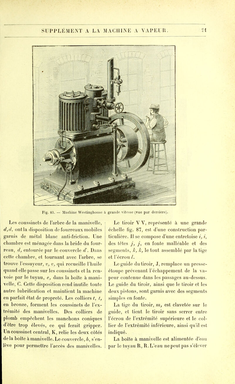 Fig. 83. — Machine Westinghouse à grande vitesse (vue par derrière) Les coussinets de l'arbre de la manivelle, d,d, ont la disposition de fourreaux mobiles garnis de métal blanc anti-friction. Une chambre est ménagée dans la bride du four- reau, d, entourée par le couvercle d\ Dans cette chambre, et tournant avec l'arbre, se trouve l'essuyeur, v, v, qui recueille l'huile quand elle passe sur les coussinets et la ren- voie par le tuyau, e, dans la boîte à mani- velle, C. Cette disposition rend inutile toute autre lubrification et maintient la machine en parfait état de propreté. Les colliers t, en bronze, forment les coussinets de l'ex- trémité des manivelles. Des colliers de plomb empêchent les manchons coniques d'être trop élevés, ce qui ferait gripper. Un coussinet central, K, relie les deux côtés delà boîte à manivelle. Le couvercle, A, s'en- lève pour permettre l'accès des manivelles. Le tiroir V V, représenté à une grande échelle fig. 87, est d'une construction par- ticulière. 11 se compose d'une entretoise i, i, des têtes j, y, en fonte malléable et des segments, k, k, le tout assemblé par la tige et l'écrou /. Le guide du tiroir, J, remplace vm presse- étoupe prévenant l'échappement de la va- peur contenue dans les passages au-dessus. Le guide du tiroir, ainsi que le tiroir et les deux pistons, sont garnis avec des segments simples en fonte. La tige du tiroir, tn, est clavetée sur le guide, et tient le tiroir sans serrer entre l'écrou de l'extrémité supérieure et le col- lier de l'extrémité inférieure, ainsi qu'il est indiqué. La boîte à manivelle est alimentée d'eau par le tuyau R, R. L'eau ne peut pas s'élever