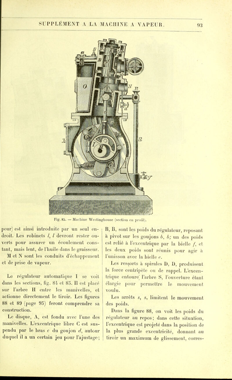 Fig. 85. — Machine Westinghouse (sectiou eu profil). peur) est ainsi introduite par un seul en- droit. Les robinets /, / devront rester ou- verts pour assurer un écoulement cons- tant, mais lent, de l'huile dans le graisseur. M et N sont les conduits d'échappement et de prise de vapeur. Le régulateur automatique I se voit dans les sections, fig. 84 et 85. Il est placé sur l'arbre II entre les manivelles, et actionne directement le tiroir. Les figures 88 et 89 (page 9S) feront comprendre sa construction. Le disque, A, est fondu avec l'une des manivelles. L'excentrique libre C est sus- pendu par le bras c du goujon f/, autour duquel il a un certain jeu pour l'ajustage; B, B, sont les poids du régulateur, reposant à pivot sur les goujons b, h; un des poids est relié à l'excentrique par la bielle /', et les deux poids sont réunis pour agir à l'unisson avec la bielle e. Les ressorts à spirales D, D, produisent la force centripète ou de rappel. L'excen- trique entoure l'arbre S, l'ouverture étant élargie pour permettre le mouvement voulu. Les arrêts 5, 5, limitent le mouvement des poids. Dans la figure 88, on voit les poids du régulateur au repos; dans cette situation, l'excentrique est projeté dans la position de la plus grande excentricité, donnant au tiroir un maximum de glissement, corres-