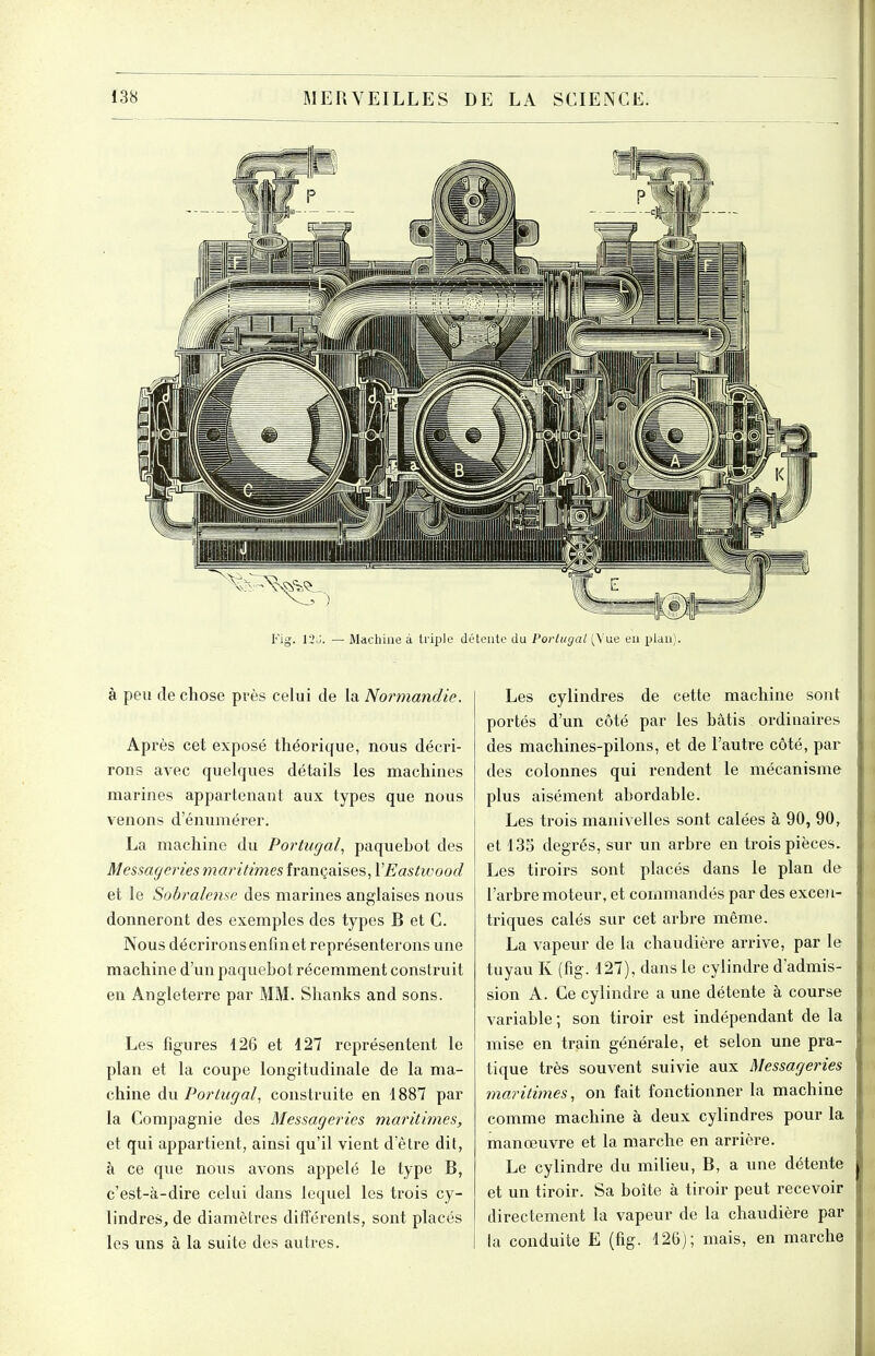 Fig. 12.j. — Machine à tri^île détente du Portugal (\'ue eu plan). Les cylindres de cette machine sont portés d'un côté par les bâtis ordinaires des machines-pilons, et de l'autre côté, par des colonnes qui rendent le mécanisme plus aisément abordable. Les trois manivelles sont calées à 90, 90, et 135 degrés, sur un arbre en trois pièces. Les tiroirs sont placés dans le plan de l'arbre moteur, et commandés par des excen- triques calés sur cet arbre même. La vapeur de la chaudière arrive, par le tuyau K (fig. 127), dans le cylindre d'admis- sion A. Ce cylindre a une détente à course variable; son tiroir est indépendant de la mise en train générale, et selon une pra- tique très souvent suivie aux Messageries maritimes, on fait fonctionner la machine comme machine à deux cylindres pour la manœuvre et la marche en arrière. Le cylindre du milieu, B, a une détente et un tiroir. Sa boîte à tiroir peut recevoir directement la vapeur de la chaudière par la conduite E (fig. 126); mais, en marche à peu de chose près celui de la Normandie. Après cet exposé théorique, nous décri- rons avec quelques détails les machines marines appartenant aux types que nous venons d'énumérer. La machine du Portugal, paquebot des Messageries maritimes françaises, VEastwood et le Sobralense des marines anglaises nous donneront des exemples des types B et C. Nous décrirons enfin et représenterons une machine d'un paquebot récemment construit en Angleterre par MM. Shanks and sons. Les figures 126 et 127 représentent le plan et la coupe longitudinale de la ma- chine du Portugal, construite en 1887 par la Compagnie des Messageries maritimes, et qui appartient, ainsi qu'il vient d'être dit, à ce que nous avons appelé le type B, c'est-à-dire celui dans lequel les trois cy- lindres, de diamètres différents, sont placés les uns à la suite des autres.