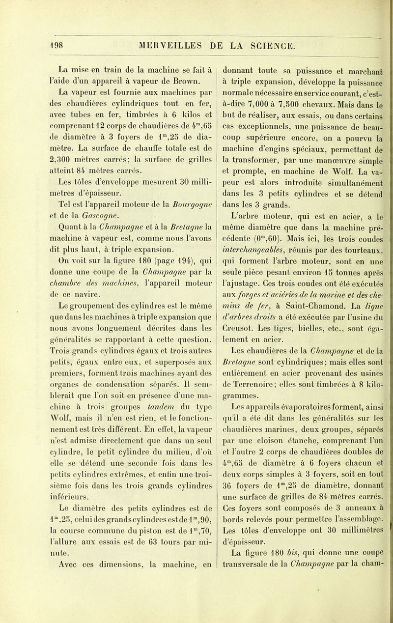 La mise en train de la machine se fait à j l'aide d'un appareil à vapeur de Brown. La vapeur est fournie aux machines par des chaudières cylindriques tout en fer, avec tubes en fer, timbrées à 6 kilos et comprenant 12 corps de chaudières de 4,65 de diamètre à 3 foyers de 1°,25 de dia- mètre. La surface de chauffe totale est de 2,300 mètres carrés; la surface de grilles atteint 84 mètres carrés. Les tôles d'enveloppe mesurent 30 milli- mètres d'épaisseur. Tel est l'appareil moteur de la Bourgogne et de la Gascogne. Quant à la Champagne et à la Bretagne la machine à vapeur est, comme nous l'avons dit plus haut, à triple expansion. On voit sur la figure 480 (page 194), qui donne une coupe de la Champagne par la chambre des machines, l'appareil moteur de ce navire. Le groupement des cylindres est le même que dans les machines à triple expansion que nous avons longuement décrites dans les généralités se rapportant à cette question. | Trois grands cylindres égaux et trois autres petits, égaux entre eux, et superposés aux premiers, forment trois machines ayant des organes de condensation séparés. Il sem- blerait que l'on soit en présence d'une ma- chine à trois groupes tandem du type Wolf, mais il n'en est rien, et le fonction- nement est très différent. En effet, la vapeur n'est admise directement que dans un seul cylindre, le petit cylindre du milieu, d'où elle se détend une seconde fois dans les petits cylindres extrêmes, et enfin une troi- sième fois dans les trois grands cylindres inférieurs. Le diamètre des petits cylindres est de l'°,25, celui des grands cylindres est de 1°',90, la course commune du piston est de 1,70, l'allure aux essais est de 63 tours par mi- nute. Avec ces dimensions, la machine, en donnant toute sa puissance et marchant à triple expansion, développe la puissance normale nécessaire en service courant, c'est- à-dire 7,000 à 7,500 chevaux. Mais dans le but de réaliser, aux essais, ou dans certains cas exceptionnels, une puissance de beau- coup supérieure encore, on a pourvu la machine d'engins spéciaux, permettant de la transformer, par une manœuvre simple et prompte, en machine de Wolf. La va- peur est alors introduite simultanément dans les 3 petits cylindres et se détend dans les 3 grands. L'arbre moteur, qui est en acier, a le même diamètre que dans la machine pré- cédente (0,60). Mais ici, les trois coudes interchangeables, réunis par des tourteaux, qui forment l'arbre moteur, sont en une seule pièce pesant environ 15 tonnes après l'ajustage. Ces trois coudes ont été exécutés aux forges et aciéries de la marine et des che- mins de fer, à Saint-Chamond. La lig^ie d'arbres droits a été exécutée par l'usine du Creusot. Les tiges, bielles, etc., sont éga- lement en acier. Les chaudières de la Champagne et de la Bretagne sont cylindriques ; mais elles sont entièrement en acier provenant des usines de Terrenoire; elles sont timbrées à 8 kilo- grammes. Les appareils évaporatoires forment, ainsi qu'il a été dit dans les généralités sur les chaudières marines, deux groupes, séparés par une cloison étanche, comprenant l'un et l'autre 2 corps de chaudières doubles de 4°,65 de diamètre à 6 foyers chacun et deux corps simples à 3 foyers, soit en tout 36 foyers de l',25 de diamètre, donnant une surface de grilles de 84 mètres carrés. Ces foyers sont composés de 3 anneaux à bords relevés pour permettre l'assemblage. Les tôles d'enveloppe ont 30 millimètres d'épaisseur. La figure 180 bis, qui donne une coupe transversale de la Champagne par la cham-