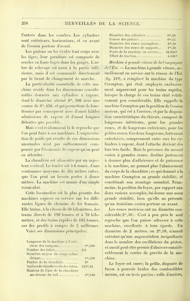 l'entrée dans les courbes. Les cylindres sont extérieurs, horizontaux, et en avant de l'essieu porteur d'avant. Les pistons en fer évidés font corps avec les tiges; leur garniture est composée de cercles en fonte logés dans les gorges. L'ar- i bre de relevage est aussi à la partie infé- rieure, mais il est commandé directement par le tirant de changement de marche. La particularité essentielle de cette ma- chine réside dans les dimensions considé- rables données aux cylindres à vapeur, dont le diamètre atteint 0, 500 avec une course de 0, 6S0, et qui permettent de fonc- tionner par conséquent avec d'aussi faibles admissions de vapeur et d'aussi longues détentes que possible. Mais c'est évidemment là le reproche que l'on peut faire à ces machines. L'augmenta- tion de poids qui résulte de ces dimensions anormales n'est pas suffisamment com- pensée par l'économie de vapeur qu'on peut en attendre. La chaudière est alimentée par un in jec- teur vertical. Le tender est à 6 roues, d'une contenance moyenne de dix mètres cubes, que l'on peut au besoin porter à douze mètres. La machine est munie d'un simple écran-abri. Cette locomotive est la plus pesante des machines express en service sur les diffé- rentes lignes de chemins de fer français. Elle traîne, à la vitesse de 50 kilomètres, des trains directs de 190 tonnes et à 70 kilo- mètres, et des trains rapides de 105 tonnes, sur des profils à rampes de 5 millièmes. Voici ses dimensions principales: Longueur de la machine à l'exté- rieur des tampons 9™,560 Nombre des tubes 164 Diamètre moyen du corps cylin- drique 1,238 Timbre de la cliaudière 9^' Surface de chauffe totale des tubes. 125™,84 Hauteur de l'axe de la chaudière au-dessus du rail 1°',940 Diamètre des cylindres 0,50 Course des pistons 0™,6o Diamètre des roues accouplées.. 2, 10 Diamètre des roues de support.. 1™,30 Poids de la machine en service.. 44.840'' Effort de traction 4.530'' Machine à grande vitesse de la Compagnie de l'Est. — La machine à grande vitesse, ac- tuellement en service sur le réseau de l'Est (fig. 219), a remplacé la machine du type Crampton, qui était employée exclusive- ment auparavant pour les trains rapides, lorsque la charge de ces trains était relati- vement peu considérable. Elle rappelle la machine Crampton par la position de l'essieu moteur, qui est à l'arrière, et par la disposi- tion caractéristique du châssis, composé de longerons intérieurs, pour les gTandes roues, et de longerons extérieurs, pour les petites roues. Ces deux longerons, fortement entretoLsés, comprennent entre eux les cy- lindres à vapeur, dont l'attache devient dès lors très facile. Mais la présence du second essieu à grandes roues, destiné justement à donner plus d'adhérence et de puissance à la machine, ne permet plus l'abaissement du corps de la chaudière ; ce qui donnait à la machine Crampton sa grande stabilité, et constituait son avantage essentiel. Néan- moins, la position du foyer, par rapport aux deux essieux accouplés, lui donne une assez grande stabilité, bien qu'elle ne présente qu'un troisième essieu porteur en avant. Les roues motrices ont un diamètre con- sidérable(2,30). C'est à peu près le seul reproche que l'on puisse adresser à cette machine, excellente à tous égards. Un diamètre de 2 mètres, ou 2, 10, n'aurait entraîné qu'une augmentation insignifiante dans le nombre des oscillations du piston, et aurait peut-être permis d'abaisser considé- rablement le centre de gravité de la ma- chine. Le foyer est carré; la grille, disposée de façon à pouvoir brûler des combustibles menus, est en trois parties : celle d'ai'rière,