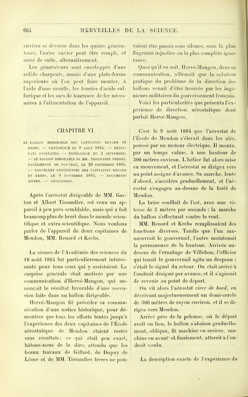 cuviers se déverse dans les quatre généra- ^ leurs, l'autre cuvier peut être rempli, et ainsi de suite, alternativement. Les générateurs sont enveloppés d'une solide charpente, munie d'une plate-forme supérieure où l'on peut faire monter, à l'aide d'une moufle, les touries d'acide sul- furique et les sacs de tournure de fer néces- saires à l'alimentation de l'appareil. CHAPITRE YI LE BALLON DIRIGEABLE DES CAPITALNES RENARD ET RREBS. — EXPÉRIENCE DU 9 AOUT 1884. — RÉSUL- TATS CONSTATÉS. — EXPÉRIENCE DU 2 SEPTEMBRE. — LE BALLON DIRIGEABLE DE MM. TISSANDIER FRÈRES, EXPÉRIMENTÉ DE NOUVEAU, LE 29 SEPTEMBRE 1884. — NOUVELLES EXPÉRIENCES DES CAPITAINES RENARD ET KREBS, LE 9 NOVEMBRE 1884. — DOCUMENTS DIVERS. — CONCLUSION. Après l'aréostat dirigeable de MM. Gas- ton et Albert Tissandier, est venu un ap- pareil à peu près semblable, mais qui a fait beaucoup plus de bruit dans le monde scien- tifique et extra-scientifique. Nous voulons parler de l'appareil de deux capitaines de Meudon, MM. Renard et Krebs. La séance de l'Académie des sciences du 18 août 1884 fut particulièrement intéres- sante pour tous ceux qui y assistaient. La surprise générale était motivée par une communication d'IIervé-Mangon, qui an- nonçait le résultat favorable d'une ascen- sion faite dans un ballon dirigeable. Hervé-Mangon fit précéder sa commu- nication d'une notice historique, pour dé- montrer que tous les efforts tentés jusqu'à l'expérience des deux capitaines de l'Ecole aérostatique de Meudon étaient restés sans résultats; ce qui était peu exact, hâtons-nous de le dire, attendu que les beaux travaux de Giffard, de Dupuy de Lôme et de MM. Tissandier frères ne pou- vaient être passés sous silence, sans la plus flagrante injustice ou la plus complète igno- rance. Quoi qu'il en soit, Hervé-Mangon, dans sa communication, affirmait que la solution pratique du problème de la direction des ballons venait d'être trouvée par les ingé- nieurs militaires du gouvernement français. Voici les particularités que présenta l'ex- périence de direction aérostatique dont parlait Hervé-Mangon. C'est le 9 août 1884 que l'aérostat de l'Ecole de Meudon s'élevait dans les airs, poussé par un moteur électrique. Il monta, par un temps calme, à une hauteur de 300 mètres environ. L'hélice fut alors mise en mouvement, et l'aérostat se dirigea vers un point assigné d'avance. Sa marche, lente d'abord, s'accéléra graduellement, et l'aé- rostat s'engagea au-dessus de la forêt de Meudon. La brise soufflait de l'est, avec une vi- tesse de 5 mètres par seconde : la marche du ballon s'effectuait contre le vent. MM. Renard et Krebs remplissaient des fonctions diverses. Tandis que l'un ma- nœuvrait le gouvernail, l'autre maintenait la permanence de la hauteur. Arrivés au- dessus de l'ermitage de Villebon, l'officier qui tenait le gouvernail agita un drapeau : c'était le signal du retour. On était arrivé à l'endroit désigné par avance, et il s'agissait de revenir au point de départ. On vit alors l'aérostat virer de bord^ en décrivant majestueusement un demi-cercle de 300 mètres de rayon environ, et il se di- rigea vers Meudon. Arrivé près de la pelouse, où le départ avait eu lieu, le ballon s'abaissa graduelle- ment, obliqua, fit machine en arrière, ma- chine en avant' et finalement, atterrit à l'en- droit voulu. La description exacte de l'expérience du