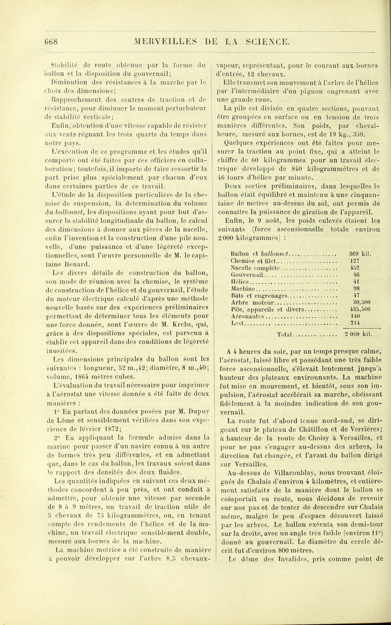 Stabilité de route obtenue par la forme du ballon et la disposition du gouvernail; Diminution des résistances à la marche par le choix des dimensions; Rapprochement des centres de traction et de résistance, pour diminuer le moment perturbateur de stabilité verticale; Enfin, obtention d'une vitesse capable de résister aux vents régnant les trois quarts du temps dans notre pays. L'exécution de ce programme et les études qu'il comporte ont été faites par ces officiers en colla- boration; toutefois, il importe de faire ressortir la part prise plus spécialement par chacun d'eux dans certaines parties de ce travail. L'étude de la disposition particulière de la che- mise de suspension, la détermination du volume du ballonnet, les dispositions ayant pour but d'as- surer la stabilité longitudinale du ballon, le calcul des dimensions à donner aux pièces de la nacelle, enfin l'invention et la construction d'une pile nou- velle, d'une puissance et d'une légèreté excep- tionnelles, sont l'œuvre personnelle de M. le capi- taine Renard. Les divers détails de construction du ballon, son mode de réunion avec la chemise, le système de construction de l'hélice et du gouvernail, l'étude du moteur électrique calculé d'après une méthode nouvelle basée sur des expériences préliminaires permettant de déterminer tous les éléments pour une force donnée, sont l'œuvre de M. Krebs, qui, grâce à des dispositions spéciales, est parvenu à établir cet appareil dans des conditions de légèreté inusitées. Les dimensions principales du ballon sont les suivantes : longueur, 52 m.,42; diamètre, 8 m.,40; volume, 1864 mètres cubes. L'évaluation du travail nécessaire pour imprimer à l'aérostat une vitesse donnée a été faite de deux manières : 1° En partant des données posées par M. Dupuy de Lôme et sensiblement vérifiées dans son expé- rience de février 1872; 2° En appliquant la formule admise dans la marine pour passer d'un navire connu à un autre de formes très peu difTérentes, et en admettant que, dans le cas du ballon, les travaux soient dans le rapport des densités des deux fluides. Les quantités indiquées en suivant ces deux mé- thodes concordent à peu près, et ont conduit à admettre, pour obtenir une vitesse par seconde de 8 à 9 mètres, un travail de traction utile de 3 chevaux de 73 kilogrammètres, ou, en tenant compte des rendements de l'hélice et de la ma- chine, un travail électrique sensiblement double, mesuré aux bornes de la machine. La machine motrice a été construite de manière à pouvoir développer sur l'arbre 8,5 chevaux- vapeur, représentant, pour le courant aux bornes d'entrée, 12 chevaux. Elle transmet son mouvement à l'arbre de l'hélice par l'intermédiaire d'un pignon engrenant avec une grande roue. La pile est divisée en quatre sections, pouvant être groupées en surface ou en tension de trois manières différentes. Son poids, par cheval- heure, mesuré aux bornes, est de 19 kg., 330. Quelques expériences ont été faites pour me- surer la traction au point fixe, qui a atteint le chiffre de 60 kilogrammes pour un travail élec- trique développé de 840 kilogrammètres et de 46 tours d'hélice par minute. Deux sorties préliminaires, dans lesquelles le ballon était équilibré et maintenu à une cinquan- taine de mètres au-dessus du sol, ont permis de connaître la puissance de giration de l'appareil. Enfin, le 9 août, les poids enlevés étaient les suivants (force ascensionnelle totale environ 2 000 kilogrammes) : Ballon et ballonnet 369 kil. Chemise et filet 127 Nacelle complète 452 Gouvernail 46 Hélice 41 Machine 08 Bâts et engrenages 47 Arbre moteur 30,500 Pile, appareils et divers 435,500 Aéronautes 140 Lest 214 Total 2 OOG kil. A 4 heures du soir, par un temps presque calme, l'aérostat, laissé libre et possédant une très faible force ascensionnelle, s'élevait lentement jusqu'à hauteur des plateaux environnants. La machine fut mise en mouvement, et bientôt, sous son im- pulsion, l'aérostat accélérait sa marche, obéissant fidèlement à la moindre indication de son gou- vernail. La route fut d'abord tenue nord-sud, se diri- geant sur le plateau de Chàtillon et de Verrières; à hauteur de la route de Choisy à Versailles, et pour ne pas s'engager au-dessus des arbres, la direction fut changée, et l'avant du ballon dirigé sur Versailles. Au-dessus de Villacoublay, nous trouvant éloi- gnés de Chalais d'environ 4 kilomètres, et entière- ment satisfaits de la manière dont le ballon se coinportait en route, nous décidons de revenir sur nos pas et de tenter de descendre sur Chalais même, malgré le peu d'espace découvert laissé par les arbres. Le ballon exécuta son demi-tour sur la droite, avec un angle très faible (environ II) donné au gouvernail. Le diamètre du cercle dé- crit fut d'environ 800 mètres. Le dôme des Invalides, pris comme point de