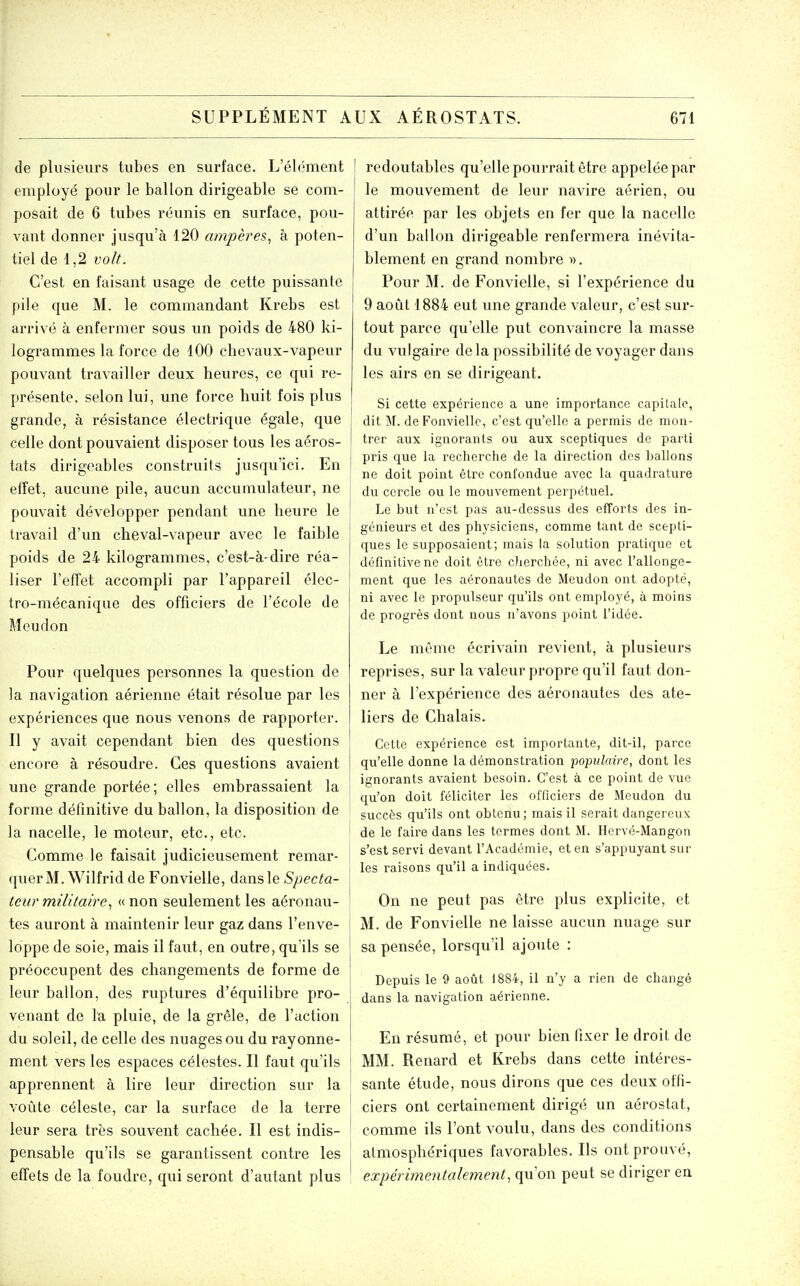 de plusieurs tubes en surface. L'élément employé pour le ballon dirigeable se com- posait de 6 tubes réunis en surface, pou- vant donner jusqu'à 120 ampères^ à poten- tiel de 1,2 volt. C'est en faisant usage de cette puissante pile que M. le commandant Krebs est arrivé à enfermer sous un poids de 480 ki- logrammes la force de 100 chevaux-vapeur pouvant travailler deux heures, ce qui re- présente, selon lui, une force huit fois plus grande, à résistance électrique égale, que celle dont pouvaient disposer tous les aéros- tats dirigeables construits jusqu'ici. En effet, aucune pile, aucun accumulateur, ne pouvait développer pendant une heure le travail d'un cheval-vapeur avec le faible poids de 24 kilogrammes, c'est-à-dire réa- liser l'effet accompli par l'appareil élec- tro-mécanique des officiers de l'école de Meudon Pour quelques personnes la question de la navigation aérienne était résolue par les expériences que nous venons de rapporter. Il y avait cependant bien des questions encore à résoudre. Ces questions avaient une grande portée; elles embrassaient la forme définitive du ballon, la disposition de la nacelle, le moteur, etc., etc. Comme le faisait judicieusement remar- quer M. Wilfrid de Fonvielle, dans le Specta- teur militaire.1 (( non seulement les aéronau- tes auront à maintenir leur gaz dans l'enve- loppe de soie, mais il faut, en outre, qu'ils se préoccupent des changements de forme de leur ballon, des ruptures d'équilibre pro- venant de la pluie, de la grêle, de l'action du soleil, de celle des nuages ou du rayonne- ment vers les espaces célestes. Il faut qu'ils apprennent à lire leur direction sur la voûte céleste, car la surface de la terre leur sera très souvent cachée. Il est indis- pensable qu'ils se garantissent contre les effets de la foudre, qui seront d'autant plus redoutables qu'elle pourrait être appelée par le mouvement de leur navire aérien, ou attirée par les objets en fer que la nacelle d'un ballon dirigeable renfermera inévita- blement en grand nombre ^). Pour M. de Fonvielle, si l'expérience du 9 août 1884 eut une grande valeur, c'est sur- tout parce qu'elle put convaincre la masse du vulgaire delà possibilité de voyager dans les airs en se dirigeant. Si cette expérience a une importance capitale, dit M. de Fonvielle, c'est qu'elle a permis de mon- trer aux ignorants ou aux sceptiques de parti pris que la recherche de la direction des ballons ne doit point être confondue avec la quadrature du cercle ou le mouvement perpétuel. Le but n'est pas au-dessus des efforts des in- génieurs et des physiciens, comme tant de scepti- ques le supposaient; mais la solution pratique et définitive ne doit être cherchée, ni avec l'allonge- ment que les aéronautes de Meudon ont adopté, ni avec le propulseur qu'ils ont employé, à moins de progrès dont nous n'avons point l'idée. Le même écrivain revient, à plusieurs reprises, sur la valeur propre qu'il faut don- ner à l'expérience des aéronautes des ate- liers de Chalais. Cette expérience est importante, dit-il, parce qu'elle donne la démonstration 'populaire, dont les ignorants avaient besoin. C'est à ce point de vue qu'on doit féliciter les officiers de Meudon du succès qu'ils ont obtenu; mais il serait dangereux de le faire dans les termes dont M. Hervé-Mangon s'est servi devant l'Académie, et en s'appuyant sur les raisons qu'il a indiquées. On ne peut pas être plus explicite, et M. de Fonvielle ne laisse aucun nuage sur sa pensée, lorsqu'il ajoute : Depuis le 9 août 1884, il n'y a rien de changé dans la navigation aérienne. En résumé, et pour bien fixer le droit de MM. Renard et Krebs dans cette intéres- sante étude, nous dirons que ces deux offi- ciers ont certainement dirigé un aérostat, comme ils l'ont voulu, dans des conditions atmosphériques favorables. Ils ont prouvé, expérimentalement, qu'on peut se diriger en