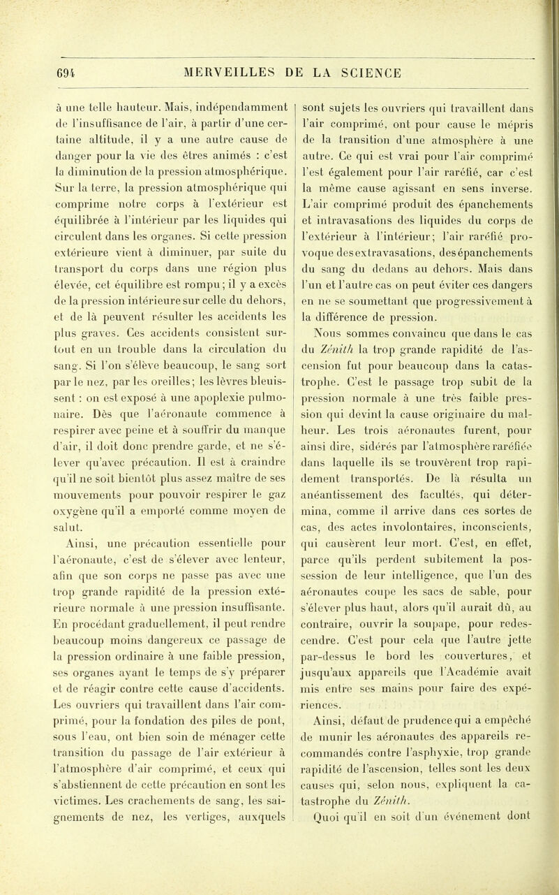 à une telle liauteiii. Mais, indépendamment de l'insuffisance de l'air, à partir d'une cer- taine altitxide, il y a une autre cause de danger pour la vie des êtres animés : c'est la diminution de la pression atmosphérique. Sur la terre, la pression atmosphérique qui comprime notre corps à l'extérieur est équilibrée à l'intérieur par les liqviides qui circulent dans les organes. Si cette pression extérieure vient à diminuer, par suite du transport du corps dans une région plus élevée, cet équilibre est rompu ; il y a excès de la pression intérieure sur celle du dehors, et de là peuvent résulter les accidents les plus graves. Ces accidents consistent sur- tout en un trouble dans la circulation du sang. Si l'on s'élève beaucoup, le sang sort par le nez, par les oreilles; les lèvres bleuis- sent : on est exposé à une apoplexie pulmo- naire. Dès que l'aéronaute commence à respirer avec peine et à souffrir du manque d'air, il doit donc prendre garde, et ne s'é- lever qu'avec précaution. Il est à craindre qu'il ne soit bientôt plus assez maître de ses mouvements pour pouvoir respirer le gaz oxygène qu'il a emporté comme moyen de salut. Ainsi, une précaution essentielle pour l'aéronaute, c'est de s'élever avec lenteur, afin que son corps ne passe pas avec une trop grande rapidité de la pression exté- rieure normale à une pression insuffisante. En procédant graduellement, il peut rendre beaucoup moins dangereux ce passage de la pression ordinaire à une faible pression, ses organes ayant le temps de s'y préparer et de réagir contre cette cause d'accidents. Les ouvriers qui travaillent dans l'air com- primé, pour la fondation des piles de pont, sous l'eau, ont bien soin de ménager cette transition du passage de l'air extérieur à l'atmosphère d'air comprimé, et ceux qui ; s'abstiennent de cette précaution en sont les victimes. Les crachements de sang, les sai- gnements de nez, les vertiges, auxquels sont sujets les ouvriers qui travaillent dans l'air comprimé, ont pour cause le mépris de la transition d'une atmosphère à une autre. Ce qui est vrai pour l'air comprimé l'est également pour l'air raréfié, car c'est la même cause agissant en sens inverse. L'air comprimé produit des épanchements et intravasations des liquides du corps de l'extérieur à l'intérieur; l'air raréfié pro- voque desextravasations, des épanchements du sang du dedans au dehors. Mais dans l'un et l'autre cas on peut éviter ces dangers en ne se soumettant que progressivement à la différence de pression. Nous sommes convaincu que dans le cas du Zénith la trop grande rapidité de l'as- cension fut pour beaucoup dans la catas- trophe. C'est le passage trop subit de la pression normale à une très faible pres- sion qui devint la cause originaire du mal- heur. Les trois aéronautes furent, pour ainsi dire, sidérés par l'atmosphère raréfiée dans laquelle ils se trouvèrent trop rapi- dement transportés. De là résulta un anéantissement des facultés, qui déter- mina, comme il arrive dans ces sortes de cas, des actes involontaires, inconscients, qui causèrent leur mort. C'est, en effet, parce qu'ils perdent subitement la pos- session de leur intelligence, que l'un des aéronautes coupe les sacs de sable, pour s'élever plus haut, alors qu'il aurait dû, au contraire, ouvrir la soupape, pour redes- cendre. C'est pour cela que l'autre jette par-dessus le bord les couvertures, et jusqu'aux appareils que l'Académie avait mis entre ses mains pour faire des expé- riences. Ainsi, défaut de prudence qui a empêché de munir les aéronautes des appareils re- commandés contre l'asphyxie, trop grande rapidité de l'ascension, telles sont les deux causes qui, selon nous, expliquent la ca- tastrophe du Zénith. Quoi qu'il en soit d'un événement dont