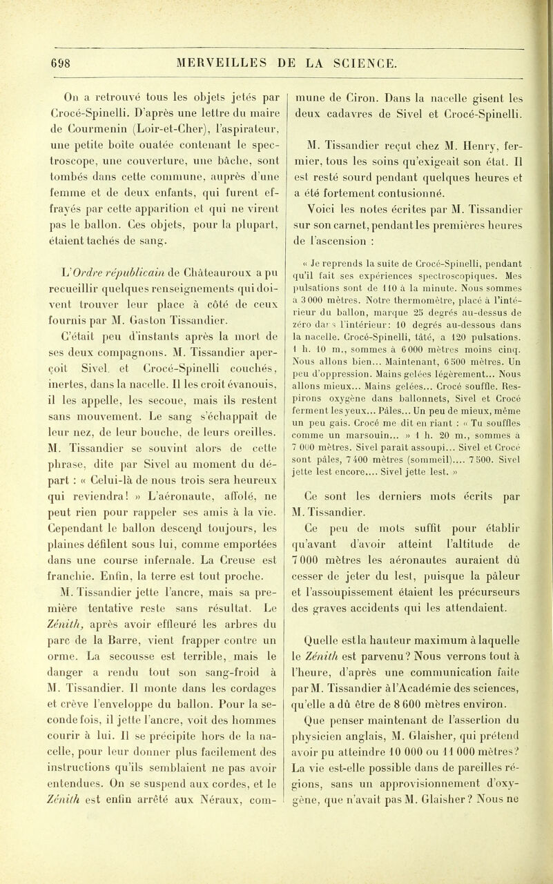 On a reti'ouvé tous les objets jetés par Crocé-Spinelii. D'après une lettre du maire de Courmenin (Loir-et-Cher), l'aspirateur, une petite boîte ouatée contenant le spec- troscope, une couverture, une bâche, sont tombés dans cette commune, auprès d'une femme et de deux enfants, qui furent ef- frayés par cette apparition et qui ne virent pas le ballon. Ces objets, pour la plupart, étaient tachés de sang. UOrdre républicain de Châteauroux a pu recueillir quelques renseignements qui doi- vent trouver leur place à côté de ceux fournis par M. Gaston Tissandier. C'était peii d'instants après la mort de ses deux compagnons. M. Tissandier aper- çoit Sivel et Crocé-Spinelli couchés, inertes, dans la nacelle. Il les croit évanouis, il les appelle, les secoue, mais ils restent sans mouvement. Le sang s'échappait de leur nez, de leur bouche, de leurs oreilles. M. Tissandier se souvint alors de cette phrase, dite par Sivel au moment du dé- part : « Celui-là de nous trois sera heureux qui reviendra! » L'aéronaute, affolé, ne peut rien pour rappeler ses amis à la vie. Cependant le ballon descend toujours, les plaines défilent sous lui, comme emportées dans une course infernale. La Creuse est franchie. Enfin, la terre est tout proche. M. Tissandier jette l'ancre, mais sa pre- mière tentative reste sans résultat. Le Zénith, après avoir effleuré les arbres du parc de la Barre, vient frapper contre un orme. La secousse est terrible, mais le danger a rendu tout son sang-froid à M. Tissandier. Il monte dans les cordages et crève l'enveloppe du ballon. Pour la se- conde fois, il jette l'ancre, voit des hommes courir à lui. Il se précipite hors de la na- celle, pour leur donner plus facilement des instructions qu'ils semblaient ne pas avoir entendues. On se suspend aux cordes, et le Zenith est enfin arrêté aux Néraux, com- mune de Ciron. Dans la nacelle gisent les deux cadavres de Sivel et Crocé-Spinelli. M. Tissandier reçut chez M. Henry, fer- mier, tous les soins qu'exigeait son état. Il est resté sourd pendant quelques heures et a été fortement contusionné. Voici les notes écrites par M. Tissandier sur son carnet, pendant les premières heures de l'ascension : » Je reprends la suite de Crocé-Spinelli, pendant qu'il fait ses expériences spectroscopiques. Mes pulsations sont de 110 à la minute. Nous sommes a 3 000 mètres. Notre thermomètre, placé à l'inté- rieur du ballon, marque 25 degrés au-dessus de zéro dars Tintérieur: 10 degrés au-dessous dans la nacelle. Crocé-Spinelli, tàté, a 120 pulsations. 1 h. 10 m., sommes à 6 000 mètres moins cinq. Nous allons bien... Maintenant, 6 500 mètres. Un peu d'oppression. Mains gelées légèrement... Nous allons mieux... Mains gelées... Crocé souffle. Res- pirons oxygène dans ballonnets, Sivel et Crocé ferment les yeux... Pâles... Un peu de mieux, même un peu gais. Crocé me dit en riant : » Tu souffles comme un marsouin... » 1 h. 20 m., sommes à 7 OUO mètres. Sivel paraît assoupi... Sivel et Crocé sont pâles, 7 400 mètres (sommeil).... 7 500. Sivel jette lest encore.... Sivel jette lest. » Ce sont les derniers mots écrits par M. Tissandier. Ce peu de mots suffit pour établir qu'avant d'avoir atteint l'altitude de 7 000 mètres les aéronautes auraient dù cesser de jeter du lest, puisque la pâleur et l'assoupissement étaient les précurseurs des graves accidents qui les attendaient. Quelle est la hauteur maximum à laquelle le Zénith est parvenu ? Nous verrons tout à l'heure, d'après une communication faite par M. Tissandier àl'Académie des sciences, qu'elle a dû être de 8 600 mètres environ. Que penser maintenant de l'assertion du physicien anglais, M. Glaisher, qui prétend avoir pu atteindre 10 000 ou 11 000 mètres? La vie est-elle possible dans de pareilles ré- gions, sans un approvisionnement d'oxy- gène, que n'avait pas M. Glaisher? Nous ne