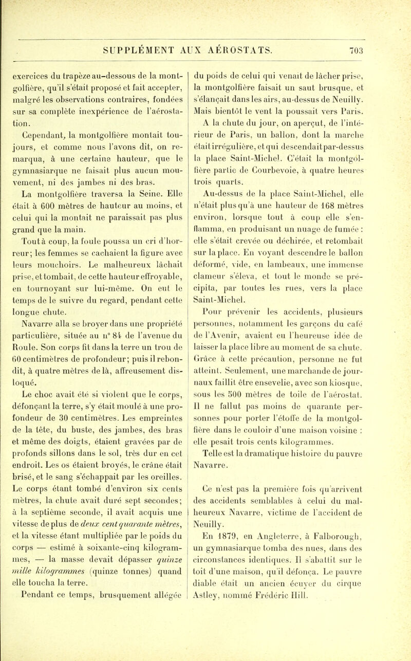exercices du trapèze au-dessous de la mont- golfière, qu'il s'était proposé et fait accepter, malgré les observations contraires, fondées sur sa complète inexpérience de l'aérosta- tion. Cependant^ la montgolfière montait tou- jours, et comme nous l'avons dit, on re- marqua, à une certaine hauteur, que le gymnasiarque ne faisait plus aucun mou- vement, ni des jambes ni des bras. La montgolfière traversa la Seine, Elle était à 600 mètres de hauteur au moins, et celui qui la montait ne paraissait pas plus grand que la main. Tout à coup, la foule poussa un cri d'hor- reur ; les femmes se cachaient la figure avec leurs mouchoirs. Le malheureux lâchait prise, et tombait, de cette hauteur effroyable, en tournoyant sur lui-même. On eut le temps de le suivre du regard, pendant cette longue chute. Navarre alla se broyer dans une propriété particulière, située au ii° 84 de l'avenue du Roule. Son corps fit dans la terre un trou de 60 centimètres de profondeur; puis il rebon- dit, à quatre mètres delà, affreusement dis- loqué. Le choc avait été si violent que le corps, défonçant la terre, s'y était moulé à une pro- fondeur de 30 centimètres. Les empreintes de la tête, du buste, des jambes, des bras et même des doigts, étaient gravées par de profonds sillons dans le sol, très dur en cet endroit. Les os étaient broyés, le crâne était brisé, et le sang s'échappait par les oreilles. Le corps étant tombé d'environ six cents mètres, la chute avait duré sept secondes; à la septième seconde, il avait acquis une vitesse déplus de deux cent quarante mètres^ et la vitesse étant multipliée par le poids du corps — estimé à soixante-cinq kilogram- mes, — la masse devait dépasser quinze mille kilogrammes (quinze tonnes) quand elle tou.cha la terre. Pendant ce temps, brusquement allégée du poids de celui qui venait de lâcher prise, la montgolfière faisait un saut brusque, et s'élançait dans les airs, au-dessus de Neuilly. Mais bientôt le vent la poussait vers Paris. A la chute du jour, on aperçut, de l'inté- rieur de Paris, un ballon, dont la marche était irrégulière, et qui descendait par-dessus la place Saint-Michel. C'était la montgol- fière partie de Gourbevoie, à quatre heures trois quarts. Au-dessus de la place Saint-Michel, elle n'était plus qu'à une hauteur de 168 mètres environ, lorsque tout à coup elle s'en- flamma, en produisant un nuage de fumée : elle s'était crevée ou déchirée, et retombait sur la place. En voyant descendre le ballon déformé, vide, en lambeaux, une immense clanieui' s'éleva, et tout le monde se pré- cipita, par toutes les rues, vers la place Saint-Michel. Pour prévenir les accidents, plusieurs personnes, notamment les garçons du calé de rx\.venir, avaient eu l'heureuse idée de laisser la place libi'e au moment de sa chute. Grâce à cette précaution, personne ne fut atteint. Seulement, une marchande de jour- naux faillit être ensevelie, avec son kiosque, sous les 500 mètres de toile de l'aérostat. 11 ne fallut pas moins de quarante per- sonnes pour porter l'étoffe de la montgol- fière dans le couloir d'une maison voisine : elle pesait trois cents kilogrammes. Telle est la dramatique histoire du pauvre Navarre. Ge n'est pas la première fois qu'arrivent des accidents semblables à celui du mal- heureux Navarre, victime de l'accident de Neuilly. En 1879, en Angleterre, à Falborough, un gymnasiarque tomba des nues, dans des circonstances identiques. Il s'abattit sur le toit d'une maison, qu il défonça. Le pauvre diable était un ancien écuyer du cirque Astley, nommé Frédéric Ilill.