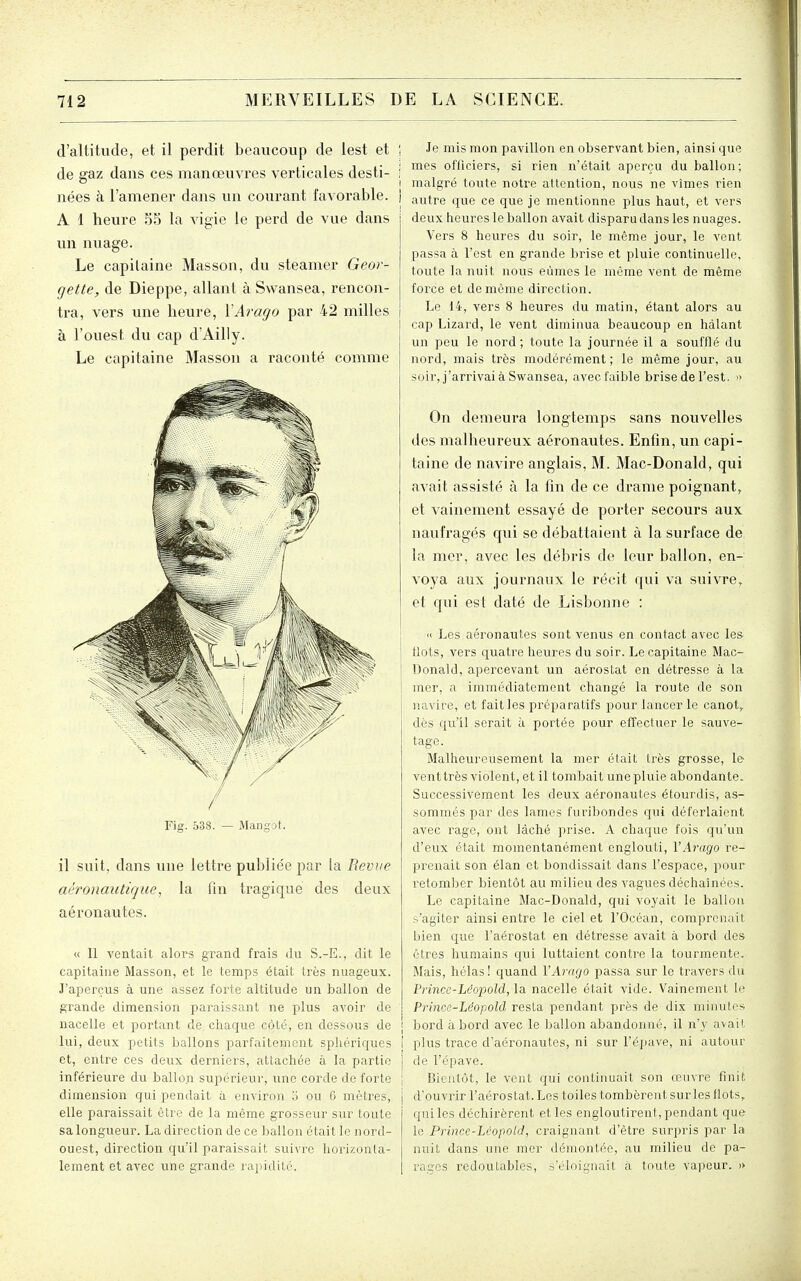 d'altitude, et il perdit beaucoup de lest et | de gaz dans ces manœuvres verticales desti- i o I nées à l'amener dans un courant favorable. ) A 1 heure 55 la vigie le perd de vue dans un nuage. Le capilaine Masson, du steamer Geor- gette, de Dieppe, allant à Swansea, rencon- tra, vers une heure, VArago par 42 milles j à l'ouest du cap d'Ailly. Le capitaine Masson a raconté comme Fig. 538. — Mangot. il suit, dans une lettre publiée par la Revue aéronautique^ la fin tragique des deux aéronautes. « Il ventait alors grand frais du S.-E., dit le capitaine Masson, et le temps était très nuageux. J'aperçus à une assez foi'te altitude un ballon de grande dimension pai'aissant ne plus aA'oir de nacelle et portant de chaque côté, en dessous de lui, deux petits ballons parfaitement spliériques et, entre ces deux derniers, attachée à la partie inférieure du ballon supérieur, une corde de forte dimension qui pendait à environ o ou G mètres, elle paraissait être de la même grosseur sur toute sa longueur. La direction de ce ballon était le nord- ouest, direction qu'il paraissait suivre liorizonla- lement et avec une grande j'apidité. Je mis mon pavillon en observant bien, ainsi que mes officiers, si rien n'était aperçu du ballon; malgré toute notre attention, nous ne vîmes rien autre que ce que je mentionne plus haut, et vers deux heures le ballon avait dispara dans les nuages. Vers 8 heures du soir, le même jour, le vent passa à l'est en grande brise et pluie continuelle, toute la nuit nous eûmes le même vent de même force et de même direction. Le 14, vers 8 heures du matin, étant alors au cap Lizard, le vent diminua beaucoup en hàlant un peu le nord; toute la journée il a soufflé du nord, mais très modérément; le même jour, au soir, j'arrivai à Swansea, avec faible brise de l'est. » On demeura longtemps sans nouvelles des malheureux aéronautes. Enfin, un capi- taine de navire anglais, M. Mac-Donald, qui avait assisté à la fin de ce drame poignant, et vainement essayé de porter secours aux naufragés qui se débattaient à la surface de la mer, avec les débris de leur ballon, en- voya aux journaux le récit qui va suivre, et qui est daté de Lisbonne : » Les aéronautes sont venus en contact avec les flots, vers quatre heures du soir. Le capitaine Mac- Donald, apercevant un aérostat en détresse à la mer, a immédiatement changé la route de son navire, et fait les préparatifs pour lancer le canot, dès qu'il serait à portée pour effectuer le sauve- tage. Malheureusement la mer était très grosse, le vent très violent, et il tombait une pluie abondante. Successivement les deux aéronautes étourdis, as- sommés par des lames furibondes qui déferlaient avec rage, ont lâché prise. A chaque fois qu'un d'eux était momentanément englouti, VAi'ago re- prenait son élan et bondissait dans l'espace, pour retomber bientôt au milieu des vagues déchaînées. Le capitaine Mac-Donald, qui voyait le ballon s'agiter ainsi entre le ciel et l'Océan, comprenait bien que l'aérostat en détresse avait à bord des êtres humains qui luttaient contre la tourmente. Mais, hélas ! quand VArngo passa sur le travers du Prince-Ldopold, la. nacelle était vide. Vainement le Princc-Léopold resta pendant près de dix minutes bord abord avec le ballon abandonné, il n'y avait plus trace d'aéronautes, ni sur l'épave, ni autour de l'épave. Bientôt, le vent qui continuait son œuvre finit d'ouvrir l'aérostat. Les toiles tombèrent sur les flots, qui les déchirèrent et les engloutirent, pendant que le Prince-Léopold, craignant d'être surpiis par la nuit dans une mer démontée, au milieu de pa- rages i^edoutables, s'éloignait a toute vapeur. »