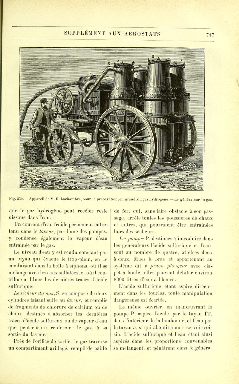 Fi^. 5:j'J. — Appareil de M. H. Lachambre, pour la pi éparatiou, en grand, du gaz hydrogène. — Le générateur du gaz. que le gaz hydrogène peut recéler reste dissous dans l'eau. Un courant d'eau froide permanent entre- tenu dans le laveur^ par l'une des pompes, y condense également la vapeur d'eau entraînée par le gaz. Le niveau d'eau y est rendu constant par un tuyau qui évacue le lï-op-plein, en le conduisant dans la boîte à siphons, oîi il se mélange avec les eaux sulfatées, et où il con- tribvie à diluer les dernières traces d'acide sulfurique. Le sécheur du gaz. S, se compose de deux cylindres faisant suite au laveur, et remplis de fragments de chlorure de calcium ou de chaux, destinés à absorber les dernières traces d'acide sulfureux ou de vapeur d'eau que peut encore renfermer le gaz, à sa sortie du laveur. Près de l'orifice de sortie, le gaz traverse un compartiment grillagé, rempli de paille de fer, qui, sans faire obstacle à son pas- sage, arrête toutes les poussières de chaux et autres, qui pourraient être entraînées hors des sécheurs. LespompesV, destinées à introduire dans les générateurs l'acide sulfurique et l'eau, sont au nombre de quatre, attelées deux à deux. Mues à bras et appartenant au système dit à phton. pIo>i(]eur avec cla- pet à boule, elles peuvent débiter environ 8000 litres d'eau à riieure. L'acide sulfurique étant aspiré directe- ment dans les touries, toute manipulation dangereuse est écartée. Le même ouvrier, en manœuvrant la pompe P, aspire l'acide, par le tuyau TT, dans l'intérieur de la bonbonne, et l'eau par le tuyau u, u! qui aboutit à un réservoir voi- sin. L'acide sulfurique et l'eau étant ainsi aspirés dans les proportions convenables se mélangent, et pénètrent dans le généra-