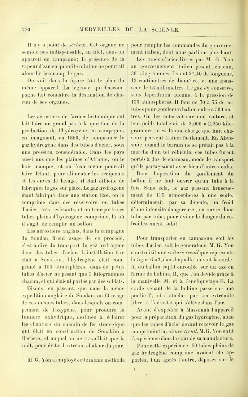 Il n'y a point de sécheiir. Cet organe ne semble pas indispensable, en effet, dans nn appareil de campagne; la présence de la vapeur d'eau en quantité minime ne pourrait alourdir beaucoup le gaz. On voit dans la figure 541 le plan du même appareil. La légende qui l'accom- pagne fait connaître la destination de cha- cun de ses organes. Les aérostiers de l'armée britannique ont fait faire un grand pas à la question de la production de l'hydrogène en campagne, en imaginant, «n 1880, de comprimer le gaz hydrogène dans des tubes d'acier, sous une pressiim considérable. Dans les pays aussi nus que les plaines d'Afrique, où le bois manque, et où l'eau même pourrait faire défaut, pour alimenter les récipients et les cuves de lavage, il était difficile de fabriquer le gaz sur place. Le gaz hydrogène étant fabriqué dans une station fixe, on le comprime dans des réservoirs, ou tubes d'acier, très résistants, et on transporte ces tubes pleins d'hydrogène comprimé, là où il s'agit de remplir un ballon. Les aérostiers anglais, dans la campagne du Soudan, firent usage de ce procédé, c'est-à-dire du transport du gaz hydrogène dans des tubes d'acier. L'installation fixe était à Souakim ; l'hydrogène était com- primé à ISO atmosphères, dans de petits tubes d'acier ne pesant que 3 kilogrammes chacun, et qui étaient portés par des soldats. Disons, en passant, que dans la môme expédition anglaise du Soudan, on fît usage de ces mêmes tubes, dans lesquels on com- primait de l'oxygène, pour produire la lumière oxhydrique, destinée à éclairer les chantiers du chemin de fer stratégique qui était en construction de Souakim à Berbère, et auquel on ne travaillait que la nuit, pour éviter l'extrême chaleur du jour. M. G. Yon a employé cette même méthode pour remplir les commandes du gouverne- ment italien, dont nous parlions plus haut. Les tubes d'acier livrés par M. G. Yon au gouvernement italien pèsent, chacun, 30 kilogrammes. Ils ont 2°,40 de longueur, 13 centimètres de diamètre, et une épais- seur de 13 millimètres. Le gaz s'y conserve, sans déperdition aucune, à la pression de 135 atmosphères. Il faut de 70 à 75 de ces tubes pour gonfler un ballon cubant 300 mè- tres. On les entassait sur une voiture, et leur poids total était de 2,000 à 2,250 kilo- grammes : c'est là une charge que huit che- vaux peuvent traîner facilement. En Abys- sinie, quand le terrain ne se prêtait pas à la marche d'un tel véhicule, ces tubes furent portés à dos de chameau, mode de transport qu'ils partageaient avec bien d'autres colis. Dans l'opération du gonflement du ballon il ne faut ouvrir qu'un tube à la fois. Sans cela, le gaz passant brusque- ment de 135 atmosphères à une seule, déterminerait, par sa détente, un froid d'une intensité dangereuse ; on ouvre donc tube par tube, pour éviter le danger du re- froidissement subit. Pour transporter en campagne, soit les tubes d'acier, soit le générateur, M. G. Yon construisit une voiture-treuil que représente la figure 542, dans laquelle on voit la corde, A, du ballon captif enroulée sur un axe en forme de bobine, B, que l'on dévide grâce à la manivelle M, et à Tencliquetage E. La corde venant de la bobine passe sur une poulie et s'attache, par son extrémité libre, à l'aérostat qui s'élève dans l'air. Avant d'expédier à Massouah l'appareil pour la préparation du gaz hydrogène, ainsi que les tubes d'acier devant recevoir le gaz comprimé et la,voiture-treuil, M. G. Yon en fit l'expérience dans la cour de sa manufacture. Pour cette expérience, 40 tubes pleins de gaz hydrogène comprimé avaient été ap- portés, l'un après l'autre, déposés sur le /