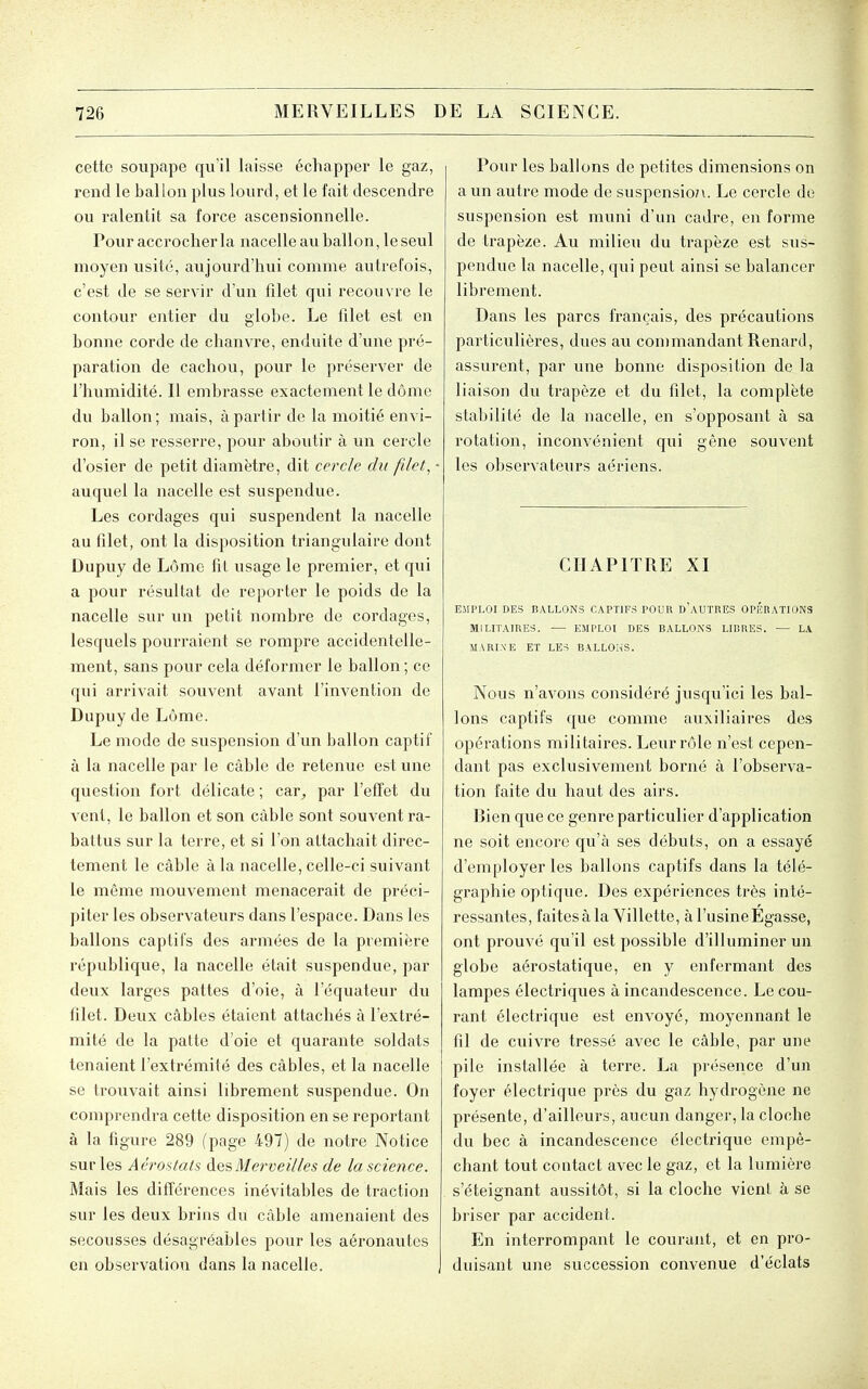 cette soupape qu'il laisse échapper le gaz, rend le ballon plus lourd, et le fait descendre ou ralentit sa force ascensionnelle. Pour accrocher la nacelle avi ballon, le seul moyen usité, aujourd'hui comme autrefois, c'est de se servir d'un filet qui recouvre le contour entier du globe. Le filet est en bonne corde de chanvre, enduite d'une pré- paration de cachou, pour le préserver de l'humidité. Il embrasse exactement le dôme du ballon ; mais, à partir de la moitié envi- ron, il se resserre, pour aboutir à un cercle d'osier de petit diamètre, dit cercle du filet, auquel la nacelle est suspendue. Les cordages qui suspendent la nacelle au filet, ont la disposition triangulaire dont Dupuy de Lôme fil usage le premier, et qui a pour résultat de reporter le poids de la nacelle sur un petit nombre de cordages, lesquels pourraient se rompre accidentelle- ment, sans pour cela déformer le ballon ; ce qui arrivait souvent avant l'invention de Dupuy de Lôme. Le mode de suspension d'un ballon captif à la nacelle par le câble de retenue est une question fort délicate ; car, par l'efTet du venl, le ballon et son câble sont souvent ra- battus sur la terre, et si l'on attachait direc- tement le câble à la nacelle, celle-ci suivant le même mouvement menacerait de préci- piter les observateurs dans l'espace. Dans les ballons captifs des armées de la première république, la nacelle était suspendue, par deux larges pattes d'oie, à l'équateur du filet. Deux câbles étaient attachés à l'extré- mité de la patte d'oie et quarante soldats tenaient l'extrémité des câbles, et la nacelle se trouvait ainsi librement suspendue. On comprendra cette disposition en se reportant à la figure 289 (page 497) de notre Notice sur les Aéroilals àesMerveilles de la science. Mais les différences inévitables de traction sur les deux brins du câble amenaient des secousses désagréables pour les aéronautes en observation dans la nacelle. Pour les ballons de petites dimensions on a un autre mode de suspension. Le cercle do suspension est muni d'un cadre, en forme de trapèze. Au milieu du trapèze est sus- pendue la nacelle, qui peut ainsi se balancer librement. Dans les parcs français, des précautions particulières, dues au commandant Renard, assurent, par une bonne disposition de la liaison du trapèze et du filet, la complète stabilité de la nacelle, en s'opposant à sa rotation, inconvénient qui gêne souvent les observateurs aériens. CHAPITRE XI EMPLOI DES BALLONS CAPTIFS POUR d'aUTRES OPHRATIONS MILITAIRES. ■— EMPLOI DES BALLONS LIBRES. — LA MARIXE ET LES BALLONS. Nous n'avons considéré jusqu'ici les bal- lons captifs que comme auxiliaires des opérations militaires. Leur rôle n'est cepen- dant pas exclusivement borné à l'observa- tion faite du haut des airs. Bien que ce genre particulier d'application ne soit encore qu'à ses débuts, on a essayé d'employer les ballons captifs dans la télé- graphie optique. Des expériences très inté- ressantes, faitesàla Villette, à l'usine Egasse, ont prouvé qu'il est possible d'illuminer un globe aérostatique, en y enfermant des lampes électriques à incandescence. Le cou- rant électrique est envoyé, moyennant le fil de cuivre tressé avec le câble, par une pile installée à terre. La présence d'un foyer électrique près du gaz hydrogène ne présente, d'ailleurs, aucun danger, la cloche du bec à incandescence électrique empê- chant tout contact avec le gaz, et la lumière s'éteignant aussitôt, si la cloche vient à se briser par accident. En interrompant le courant, et en pro- duisant une succession convenue d'éclats