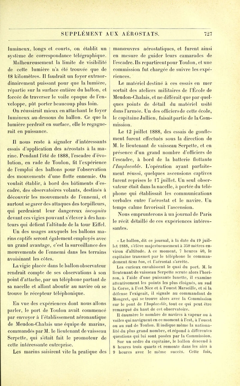 lumineux, longs et courls, on établit un système de correspondance télégraphique. Malheureusement la limite de visibilité de cette lumière n'a été trouvée que de iS kilomètres. Il faudrait vm foyer extraor- dinairement puissant pour que la lumière, répartie sur la surface entière du ballon, et forcée de traverser le voile opaque de l'en- veloppe, pût porter beaucoup plus loin. On réussirait mieux en attachant le foyer lumineux au-dessous du ballon. Ce que la lumière perdrait en surface, elle le regagne- rait en puissance. Il nous reste à signaler d'intéressants essais d'application des aérostats à la ma- rine. Pendant l'été de 1888, l'escadre d'évo- lution, en rade de Toulon, fit l'expérience de l'emploi des ballons pour l'observation des mouvements d'une flotte ennemie. On voulait établir, à bord des bâtiments d'es- cadre, des observatoires volants, destinés à découvrir les mouvements de l'ennemi, et } surtout se garer des attaques des torpilleurs, i qui perdraient leur dangereux incogniito devant ces vigies pouvant s'élever à des hau- teurs qui défient l'altitude de la tour Eiffel. Un des usages auxquels les ballons ma- rins captifs seront également employés avec un grand avantage, c'est la surveillance des mouvements de l'ennemi dans les terrains avoisinant les côtes. La vigie placée dans le ballon observateur rendrait compte de ses observations à son point d'attache, par un téléphone partant de sa nacelle et allant aboutir au navire où se trouve le récepteur téléplionique. En vue des expériences dont nous allons parler, le port de Toulon avait commencé par envoyer à l'établissement aéronautique de Meudon-Clialais une équipe de marins, commandés par M. le lieutenant de vaisseau Serpette, qui s'était fait le promoteur de cette intéressante entreprise. Les marins saisirent vite la pratique des manœuvres aérostatiques, et furent ainsi en mesure de guider leurs camarades de l'escadre. Ils repartirentpour Toulon, et une commission fut chargée de suivre les expé- riences. Le matériel destiné à ces essais en mer sortait des ateliers militaires de l'Ecole de Meudon-Chalais, et ne différait que par quel- ques points de détail du matériel usité dans l'armée. Un des officiers de cette école, le capitaine Jullien, faisait partie de la Com- mission. Le 12 juillet 1888, des essais de gonfle- ment furent effectués sous la direction de M. le lieutenant de vaisseau Serpette, et en présence d'un grand nombre d'officiers de l'escadre, à bord de la batterie flottante l'Implacable. L'opération ayant parfaite- ment réussi, quelques ascensions captives furent reprises le 17 juillet. Un seul obser- vateur était dans la nacelle, à portée du télé- phone qui établissait les communications verbales entre l'aérostat et le navire. Un temps calme favorisait l'ascension. Nous emprunterons à un journal de Paris le récit détaillé de ces expériences intéres- santes. « Le ballon, dit ce journal, à la date du 19 juil- let 1888, s'élève majestueusement à 330 mètres en- viron d'altitude. A ce moment, 7 heures 40, le capitaine transmet par le téléphone le comman- dement tiens bon, et l'aérostat s'arrête. Les curieux envahissent le quai du port. M. le lieutenant de vaisseau Serpette scrute alors l'hori- zon, à l'aide d'une puissante lunette, il examine attentivement les points les plus éloignés, au sud la Corse, à l'est Nice et à l'ouest Marseille, et si la défense l'exigeait, il signale au commandant de Mongret, qui se trouve alors avec la Commission sur le pont de VlmplaC'ible, tout ce qui peut être remarqué du haut de cet observatoire. Il énumère le nombre de navires à vapeur ou à voiles qui navigueiat en ce moment à l'est, à l'ouest ou au sud de Toulon. Il indique même la nationa- lité du plus grand nombre, et répond à différentes questions qui lui sont posées par la Commission. Sur un ordre du capitaine, le ballon descend à 8 heures trois quarts et remonte dans les airs à 9 heures avec le même succès. Cette fois,