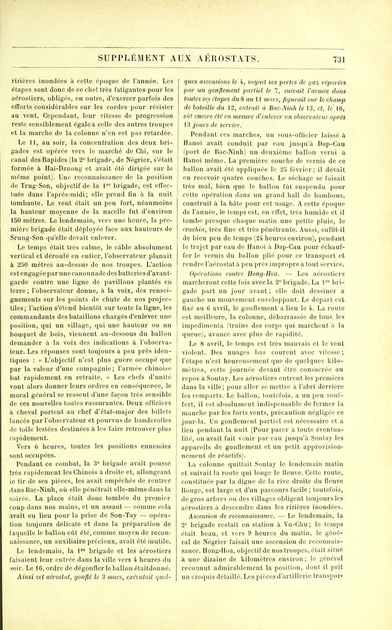 rizières inondées à cette époque de l'année. Les étapes sont donc de ce chef très fatigantes pour les aérostiers, obligés, en outre, d'exercer parfois des efforts considérables sur les cordes pour résister au vent. Cependant, leur vitesse de progression reste sensiblement égale à celle des autres troupes et la marche de la colonne n'en est pas retardée. Le H, au soir, la concentration des deux bri- gades est opérée vers le marché de Chi, sur le canal des Rapides (la 2= brigade, de Négrier, s'était formée à Hai-Dzuong et avait été dirigée sur le même point). Une reconnaissance de la position de Trug-Son, objectif de la 1''° brigade, est effec- tuée dans l'après-midi; elle prend fin à la nuit tombante. Le vent était un peu fort, néanmoins la hauteur moyenne de la nacelle fut d'environ 150 mètres. Le lendemain, vers une heure, la pre- mière brigade était déployée face aux hauteurs de Srung-Son qu'elle devait enlever. Le temps était très calme, le câble absolument vertical et déroulé en entier, l'observateur planait à 250 mètres au-dessus de nos troupes. L'action est engagée par une canonnade des batteries d'avant- garde contre une ligne de pavillons plantés en terre ; l'observateur donne, à la voix, des rensei- gnements sur les points de chute de nos projec- tiles; l'action s'étend bientôt sur toute la ligne, les commandants des bataillons chargés d'enlever une position, qui un village, qui une hauteur ou un bouquet de bois, viennent au-dessous du ballon demander à la voix des indications à l'observa- teur. Les réponses sont toujours à peu près iden- tiques : « L'objectif n'est plus guère occupé que par la valeur d'une compagnie; l'armée chinoise bat rapidement en retraite. » Les chefs d'unité vont alors donner leurs ordres en conséquence, le moral général se ressent d'une façon très sensible de ces nouvelles toutes rassurantes. Deux officiers à cheval portent au chef d'état-major des billets lancés par l'observateur et pourvus de banderolles (le toile lestées destinées à les faire retrouver plus rapidement. Vers 6 heures, toutes les positions ennemies sont occupées. Pendant ce combat, la 3<' brigade avait poussé très rapidement les Chinois à droite et, allongeant le tir de ses pièces, les avait empêchés de rentrer dans Bac-Ninh, où elle pénétrait elle-même dans la soirée. La place était donc tombée du premier coup dans nos mains, et un assaut — comme cela avait eu lieu pour la prise de Son-Tay — opéra- tion toujours délicate et dans la préparation de laquelle le ballon eût été, comme moyen de recon- naissance, un auxiliaire précieux, avait été inutile. Le lendemain, la 1'^ brigade et les aérostiers faisaient leur entrée dans la ville vers 4 heures du soir. Le 16, ordre de dégonfler le ballon étaitdonné. Ainsi cet aérostat, gonflé le 3 mars, exécutait quel- fjues ascensions le 4, voyait ses pertes de ç/az réparées par un gonflement partiel le 7, suivait l'armée dans toutes ses étapes du8 au II mars, figurait sur le champ de bataille du 12, entrait à Bac-lSinh le 13, et, le' 16, eût encore été en mesure d'enlever un observateur après 13 jours de service. Pendant ces marches, un sous-officier laissé à Hanoi avait conduit par eau jusqu'à Dap-Cau (port de Bac-Ninh) un deuxième ballon verni à Hanoï même. La première couche de vernis de ce ballon avait été appliquée le 25 février; il devait en recevoir quatre couches. Le séchage se faisait très mal, bien que le ballon fût suspendu pour cette opération dans un grand hall de bambous, construit à la hâte pour cet usage. A cette époque de l'année, le temps est, en effet, très humide et il tombe presque chaque matin une petite pluie, le crachin, très fine et très pénétrante. Aussi, suffit-il de bien peu de temps (24 heures environ), pendant le trajet par eau de Hanoi à Dap-Cau pour échauf- fer le vernis du ballon plié pour ce transport et rendre l'aérostat à peu près impropre à tout service. Opérations contre Hong-Hoa. — Les aérostiers marcheront cette fois avec la 2= brigade. La 1'''' bri- gade part un jour avant ; elle doit dessiner à gauche un mouvement enveloppant. Le départ est fixé au 6 avril, le gonflement a lieu le 4. La route est meilleure, la colonne, débarrassée de tous les impedimenta (trains des corps qui marchent à la queue), avance avec plus de rapidité. Le 8 avril, le temps est très mauvais et le vent violent. Des nuages bas courent avec vitesse; l'étape n'est heureusement que de quelques kilo- mètres, cette journée devant être consacrée au repos à Sontay. Les aérostiers entrent les premiers dans la ville; pour aller se mettre à l'abri derrière les remparts. Le ballon, toutefois, a un peu souf- fert, il est absolument indispensable de fermer la manche par les forts vents, précaution négligée ce jour-là. Un gonflement partiel est nécessaire et a lieu pendant la nuit (Pour parer à toute éventua- lité, on avait fait venir par eau jusqu'à Sontay les appareils de gonflement et un petit approvision- nement de réactifs). La colonne quittait Sontay le lendemain matin et suivait la route qui longe le fleuve. Cette route, constituée par la digue de la rive droite du fleuve Rouge, est large et d'un parcours facile ; toutefois, de gros arbres ou des villages obligent toujours les aérostiers à descendre dans les rizières inondées. Ascension de reconnaissance. — Le lendemain, la 2° brigade restait en station à Vu-Chu; le temps était beau, et vers 9 heures du matin, le géné- ral de Négrier faisait une ascension de reconnais- sance. Hong-Hoa, objectif de nos troupes, était situé à une dizaine de kilomètres environ ; le général reconnut admirablement la position, dont il prit un croquis détaillé. Les pièces d'artillerie transoor-
