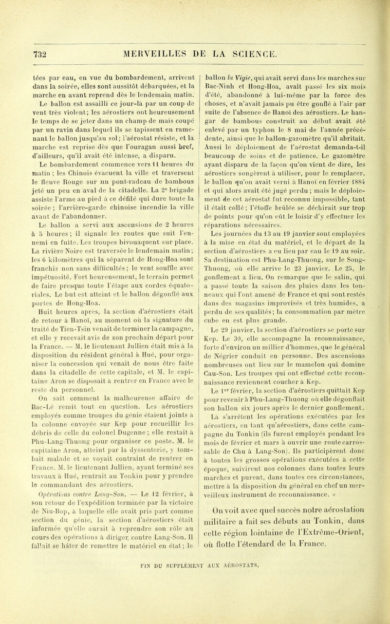 tées par eau, en vue du bombardement, arrivent dans la soirée, elles sont aussitôt débarquées, et la marche en avant reprend dès le lendemain matin. Le ballon est assailli ce jour-là par un coup de vent très violent; les aérostiers ont heureusement le temps de se jeter dans un champ de maïs coupé par un ravin dans lequel ils se tapissent en rame- nant le ballon jusqu'au sol; l'aérostat résiste, et la marche est reprise dès que l'ouragan aussi bref, d'ailleurs, qu'il avait été intense, a disparu. Le bombardement commence vers dl heures du matin ; les Chinois évacuent la ville et traversent le tleuve Rouge sur un pont-radeau de bambous jeté un peu en aval de la citadelle. La 2° brigade assiste l'arme au pied à ce défilé qui dure toute la soirée ; l'arrière-garde chinoise incendie la ville avant de l'abandonner. Le ballon a servi aux ascensions de 2 heures à 5 heures ; il signale les routes que suit l'en- nemi en fuite. Les troupes bivouaquent sur place. La rivière Noire est traversée le lendemain matin ; les 6 kilomètres qui la séparent de Hong-Hoa sont franchis non sans difficultés ; le vent souffle avec impétuosité. Fort heureusement, le terrain permet de faire presque toute l'étape aux cordes équato- riales. Le but est atteint et le ballon dégonflé aux portes de Hong-Hoa. Huit heures après, la section d'aérostiers était de retour à Hanoï, au moment où la signature du traité de Tien-Tsin venait de terminer la campagne, et elle y recevait avis de son prochain départ pour la France. — M. le lieutenant .lullien était mis à la disposition du résident général à Hué, pour orga- niser la concession qui venait de nous être faite dans la citadelle de cette capitale, et M. le capi- taine Aron se disposait à rentrer en France avec le reste du personnel. On sait comment la malheureuse affaire de Bac-Lé remit tout en question. Les aérostiers employés comme troupes du génie étaient joints à la colonne envoyée sur Kep pour recueillir les débris de celle du colonel Dugenne ; elle restait à Phu-Lang-Thuong pour organiser ce poste. M. le capitaine Aron, atteint par la dyssenterie, y tom- bait malade et se voyait contraint de rentrer en France. M. le lieutenant Jullien, ayant terminé ses travaux à Hué, rentrait au ïonkin pour y prendre le commandant des aérostiers. Opérations contre Lang-Son. — Le 12 février, à son retour de l'expédition terminée par la victoire de Niu-Bop, à laquelle elle avait pris part comme section du génie, la section d'aérostiers était informée qu'elle aurait à reprendre son rôle au cours des opérations à diriger, contre Lang-Son. 11 fallait se hâter de remettre le matériel en état ; le ballon la Vigie, qui avait servi dans les marches sur Bac-Ninh et Hong-Hoa, avait passé les six mois d'été, abandonné à lui-même par la force des choses, et n'avait jamais pu être gonflé à l'air par suite de l'absence de Hanoï des aérostiers. Le han- gar de bambous construit au début avait été enlevé par un typhon le 8 mai de l'année précé- dente, ainsi qiie le ballon-gazomètre qu'il abritait. Aussi le déploiement de l'aérostat demanda-t-il beaucoup de soins et de patience. Le gazomètre ! ayant disparu de la façon qu'on vient de dire, les aérostiers songèrent à utiliser, pour le remplacer, le ballon qu'on avait verni à Hanoi en février 1884 et qui alors avait été jugé perdu ; mais le déploie- ment de cet aérostat fut reconnu impossible, tant il était collé ; l'étoffe brûlée se déchirait sur trop de points pour qu'on eût le loisir d'y eflfectuer les réparations nécessaires. Les journées du 13 au 19 janvier sont employées à la mise en état du matériel, et le départ de la section d'aérostiers a eu lieu par eau le 19 au soir. Sa destination est Phu-Lang-Thuong, sur le Song- Thuong, où elle arrive le 23 janvier. Le 25, le gonflement a lieu. On remarque que le salin, qui a passé toute la saison des pluies dans les ton- neaux qui l'ont amené de France et qui sont restés dans des magasins improvisés et très humides, a perdu de ses qualités; la consommation par mètre cube en est plus grande. Le 29 janvier, la section d'aérostiers se porte sur Kep. Le 30, elle accompagne la reconnaissance, forte d'environ un millier d'hommes, que le général de Négrier conduit en personne. Des ascensions nombreuses ont lieu sur le mamelon qui domine Cau-Son. Les troupes qui ont effectué cette recon- naissance reviennent coucher à Kep. Le 1février, la section d'aérostiers quittait Kep pour revenir à Phu-Lang-Thuong où elle dégonflait son ballon six jours après le dernier gonflement. Là s'arrêtent les opérations exécutées par les aérostiers, en tant qu'aérostiers, dans cette cam- pagne du Tonkin (ils furent employés pendant les mois de février et mars à ouvrir une route carros- sable de Chu à Lang-Son). Ils participèrent donc à toutes les grosses opérations exécutées à cette époque, suivirent nos colonnes dans toutes leurs marches et purent, dans toutes ces circonstances, mettre à la disposition du général en chef un mer- veilleux instrument de reconnaissance. » On voit avec quel succès notre aérostation militaire a fait ses débuts au Tonkin, dans cette région lointaine de l'Extrême-Oriwit, où flotte l'étendard de la France. FIN DU SUPPLÉMENT AUX AÉROSTATS.