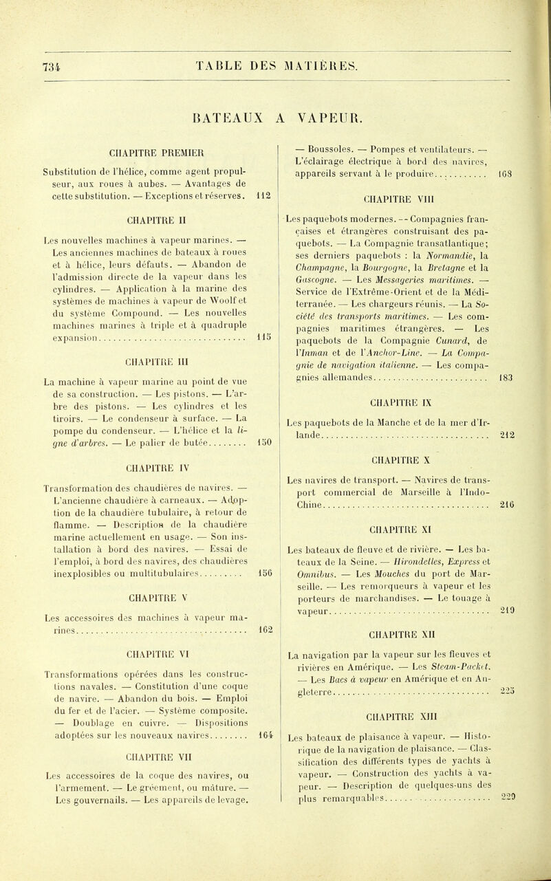 BATEAUX A VAPEUR. CHAPITRE PREMIER Substitution de l'hélice, comme agent propul- seur, aux roues à aubes. — Avantages de cette substitution. — Exceptions et réserves. 112 CHAPITRE II Les nouvelles machines à vapeur marines. — Les anciennes machines de bateaux à roues et à hélice, leurs défauts. — Abandon de l'admission directe de la vapeur dans les cylindres. — Application à la marine des systèmes de machines à vapeur de Woolf et du système Compound. — Les nouvelles machines marines à triple et à quadruple expansion H5 CHAPITRE III La machine à vapeur marine au point de vue de sa construction. — Les pistons. — L'ar- bre des pistons. — Les cylindres et les tiroirs. — Le condenseur à surface. — La pompe du condenseur. — L'hélice et la li- gne d'arbres. — Le palier de butée 150 CHAPITRE IV Transformation des chaudières de navires. — L'ancienne chaudière à carneaux. — Adop- tion de la chaudière tubulaire, à retour de flamme. — DescriptioH de la chaudière marine actuellement en usage. — Son ins- tallation à bord des navires. — Essai de l'emploi, à bord des navires, des chaudières inexplosibles ou multitubulaires 156 CHAPITRE V Les accessoires des machines à vapeur ma- CHAPITRE VI 162 Transformations opérées dans les construc- tions navales. — Constitution d'une coque de navire. — Abandon du bois. — Emploi du fer et de l'acier. — Système composite. — Doublage en cuivre. — Dispositions adoptées sur les nouveaux navires 164 CHAPITRE VII Les accessoires de la coque des navires, ou l'armement. — Le groement, ou mâture. — Les gouvernails. — Les appareils de levage. — Boussoles. — Pompes et ventilateurs. — L'éclairage électrique à bord des navires, appareils servant à le produire CHAPITRE Vm 108 Les paquebots modernes. --Compagnies fran- çaises et étrangères construisant des pa- quebots. — La Compagnie transatlantique; ses derniers paquebots : la Normandie, la Champagne, la Bourgogne, la Bretagne et la Gascogne. — Les Messageries maritimes. —• Service de l'Extrême-Orient et de la Médi- terranée. — Les chargeurs réunis. — La So- ciété des transports maritimes. ■— Les com- pagnies maritimes étrangères. — Les paquebots de la Compagnie Cunard, de Vbiman et de VAnclwr-Line. — La Compa- gnie de navigation italienne. — Les compa- gnies allemandes 183 CHAPITRE IX Les paquebots de la Manche et de la mer d'Ir- lande 212 CHAPITRE X Les navires de transport. — Navires de trans- port commercial de Marseille à l'Indo- Chine 216 CHAPITRE XI Les bateaux de fleuve et de rivière. — Les ba- teaux de la Seine. — Hirondelles, Express et Omnibus. — Les Mouches du port de Mar- seille. — Les remorqueurs à vapeur et les porteurs de marchandises. — Le touage à vapeur 219 CHAPITRE Xn La navigation par la vapeur sur les fleuves et rivières en Amérique. — Les Steam-Packet. — Les Bacs à vapeur en Amérique et en An- gleterre 225 CHAPITRE XIII Les bateaux de plaisance à vapeur. — Histo- rique de la navigation de plaisance. — Clas- sification des difîérents types de yachts à vapeur. — Construction des yachts à va- peur. — Description de quelques-uns des plus remarquables 229