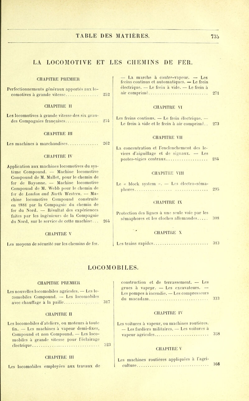 LA LOCOMOTIVE ET LES CHEMINS DE FER. CHAPITRE PREMIER Perfectionnements généraux apportés aux lo- comotives h grande vitesse 252 CHAPITRE 11 Les locomotives à grande vitesse des six gran- des Compagnies françaises 2j4 CHAPITRE m Les machines à marchandises 262 CHAPITRE IV Application aux machines locomotives du sys- tème Compound. — Machine locomotive Compound de M. Mallet, pour le chemin de fer de Rayonne. — Machine locomotive Compound de M. Webb pour le chemin de fer de London and Nortii Western. — Ma- chine locomotive Compound construite en 1881 par la Compagnie du chemin de fer du Nord. — Résultat des expériences faites par les ingénieurs de la Compagnie du Nord, sur le service de cette machine,.. 264 CHAPITRE V Les moyens de sécurité sur les chemins de fer. — La marche à contre-vapeur. — Les freins continus et automatiques. — Le frein électrique. — Le frein à vide. — Le frein à air comprimé 271 CHAPITRE VI Les freins continus. — Le frein électrique. — Le frein à vide et le frein à air comprimé.. 273 CHAPITRE VII La concentration et l'enclenchement des le- viers d'aiguillage et de signaux. — Les postes-vigies centraux 2S4 CHAPITRE VIII Le « block System >>. — Les électro-séma- phores 295 CHAPITRE IX Protection des lignes à une seule voie par les sémaphores et les cloches allemandes 308 CHAPITRE X Les trains rapides 313 LOCOMOBILES. CHAPITRE PREMIER Les nouvelles locomobiles agricoles. — Les lo- comobiles Compound. — Les locomobiles avec chauffage à la paille 317 CHAPITRE II Les locomobiles d'ateliers, ou moteurs à toute fm. — Les machines à vapeur demi-fixes, Compound et non Compound. — Les loco- mobiles à grande vitesse pour l'éclairage électrique 323 CHAPITRE m Les locomobiles employées aux travaux de construction et de terrassement. — Les grues à vapeyr. — Les excavateurs. — Les pompes à incendie. — Les compresseurs du macadam 333 CHAPITRE IV Les voitures à vapeur, ou machines routières. — Les fardiers militaires. — Les voitures à vapeur agricoles 338 CHAPITRE V Les machines routières appliquées à l'agri- culture 366