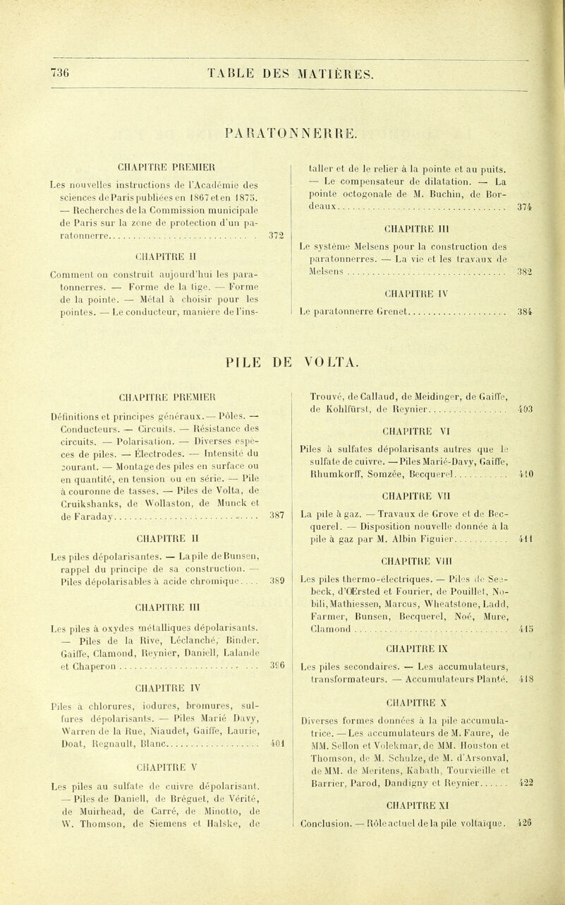 PARATONNERRE. CHAPITRE PREMIER Les nouvelles instructions de l'Académie des sciences deParispubliées en 1867eten 1875. — Recherches delà Commission municipale de Paris sur la zone de protection d'un pa- ratonnerre 372 CHAPITRE II Comment on construit aujourd'hui les para- tonnerres. — Forme de la lige. — Forme de la pointe. — Métal à choisir pour les pointes. — Le conducteur, manière de l'ins- taller et de le reher à la pointe et au puits. — Le compensateur de dilatation. — La pointe octogonale de M. Buchin, de Bor- deaux 374 CHAPITRE m Le système Melsens pour la construction des paratonnerres. — La vie et les travaux de Melsens 382 CHAPITRE IV Le paratonnerre Grenet 384 PILE DE VOLTA. CHAPITRE PREMIER Définitions et principes généraux.— Pôles. — Conducteurs. — Circuits. — Résistance des circuits. — Polarisation. —- Diverses espè- ces de piles. — Électrodes. — Intensité du courant. — Montage des piles en surface ou en quantité, en tension ou en série. — Pile à couronne de tasses. — Piles de Volta, de Cruikshanks, de Wollaston, de Munck et de Faraday ■ • ■ ■ • 387 CHAPITRE II Les piles dépolurisantes. — Lapile de Bunsen, rappel du principe de sa construction. — Piles dépolarisables à acide chromique. .. . 389 CHAPITRE III Les piles à oxydes métalliques dépolarisants. — Piles de la Rive, Léclanché, Binder. Gaiffe, Clamond, Reynier, Daniell, Lalande et Chaperon 366 CHAPITRE IV Piles à chlorures, iodures, bromures, sul- fures dépolarisants. — Piles Marié Davy, Warren de la Rue, Niaudet, GailTe, Laurie, Doat, Regnault, Blanc 401 CHAPITRE V Les piles au sulfate de cuivre dépolarisant. — Piles de Daniell, de Bréguet, de Vérité, de Muirhead, de Carré, de Minotto, de W. Thomson, de Siemens et Halske, de Trouvé, deCallaud, de Meidinger, de Gaiffe, de Kohlfûrst, de Reynier 403 CHAPITRE VI Piles à sulfates dépolarisants autres que le sulfate de cuivre. —Piles Marié-Davy, Gaiffe, Rhumkorff, Somzée, Becquerel 410 CHAPITRE VII La pile à gaz. —Travaux de Grove et de Bec- querel. — Disposition nouvelle donnée à la pile à gaz par M. Albin Figuier 411 CHAPITRE Vill Les piles thermo-électriques. — Piles tir See- beck, d'Œrsted et Fourier, de Pouillet, No- bili,Mathiessen, Marcus, Wheatstone, Ladd, Farmer, Bunsen, Becquerel, Noé, Mure, Clamond 415 CHAPITRE IX Les piles secondaires. — Les accumulateurs, transformateurs. —Accumulateurs Planté. 418 CHAPITRE X Diverses formes données à la pile accumula- trice. —Les accumulateurs de M. Faure, de MM. Sellon et Volekmar, de MM. Houston et Thomson, de M. Schulze, de M. d'Arsonval, de MM. de Meritens, Kabath, Tourvieille et Barrier, Parod, Dandigny et Reynier 422 CHAPITRE XI Conclusion. — Rôleactuel delà pile voltaïque. 426