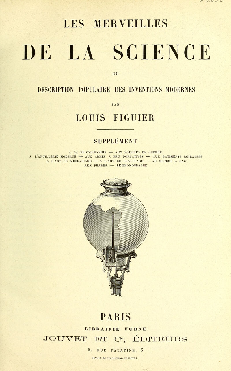 DE LA SCIENCE ou DESCRIPTION POPULAIRE DES INTENTIONS MODERNES PAR LOUIS FIGUIER SUPPLÉMENT a la photographie — aux poudres de guerre a l'artillerie moderne aux armes a feu portatives — aux batiments cuirassés a l'art de l'éclairage — a l'art du chauffage — au moteur a gaz aux phares — le phonographe PARIS LIBRAIRIE FURISE JOUVBT ET Oie, BDITPJUES 5, RUE PALATINE, 5 Droits de traduction réservés.