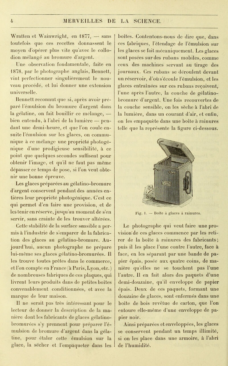 Wratten et Wainwfight, en 1877, — sans toutefois que ces recettes donnassent le moyen d'opérer plus vite qu'avec le collo- dion mélangé au bromure d'argent. Une observation fondamentale, faite en 1878, par le photographe anglais, Bennett, vint perfectionner singulièrement le nou- veau procédé, et lui donner une extension universelle. Bennett reconnut que si, après avoir pré- paré l'émulsion du bromure d'argent dans la gélatine, on fait bouillir ce mélange, — bien entendu, à l'abri de la lumière — pen- dant une demi-heure, et que l'on coule en- suite l'émulsion sur les glaces, on commu- nique à ce mélange une propriété photogé- nique d'une prodigieuse sensibilité, à ce point que quelques secondes suflisent pour obtenir l'image, et qu'il ne faut pas même dépasser ce temps de pose, si l'on veut obte- nir une bonne épreuve. Les glaces préparées au gélatino-bromure d'argent conservent pendant des années en- tières leur propriété photogénique. C'est ce qui permet d'en faire une provision, et de les tenir en réserve, jusqu'au moment de s'en servir, sans crainte de les trouver altérées. Cette stabilité de la surface sensible a per- mis à l'industrie de s'emparer de la fabrica- tion des glaces au gélatino-bromure. Au- jourd'hui, aucun photographe ne prépare lui-même ses glaces gélatino-bromurées. Il les trouve toutes prêtes dans le commerce, et l'on compte en France (à Paris, Lyon, etc. ) de nombreuses fabriques de ces plaques, qui livrent leurs produits dans de petites boîtes convenablement conditionnées, et avec la marque de leur maison. Il ne serait pas très intéressant pour le lecteur de donner la description de la ma- nière dont les fabricants de glaces gélatino- bromurées s'y prennent pour préparer l'é- mulsion de bromure d'argent dans la géla- tine, pour étaler cette émulsion sur la glace, la sécher et l'empaqueter dans les boîtes. Contentons-nous de dire que, dans ces fabriques, l'étendage de l'émulsion sui- tes glaces se fait mécaniquement. Les glaces sont posées sur des rubans mobiles, comme ceux des machines servant au tirage des journaux. Ces rubans se déroulent devant un réservoir, d'où s'écoule l'émulsion, et les glaces entraînées sur ces rubans reçoivent, l'une après l'autre, la couche de gélatino- bromure d'argent. Une fois recouvertes de la couche sensible, on les sèche à l'abri de la lumière, dans un courant d'air, et enfin, on les empaqueté dans une boîte à rainures telle que la représente la figure ci-dessous. Fig. 1. — Boite à glaces à rainures. Le photographe qui veut faire une pro- vision de ces glaces commence par les reti- rer de la boîte à rainures des fabricants ; puis il les place l'une contre l'autre, face à face, en les séparant par une bande de pa- pier épais, posée aux quatre coins, de ma- nière qu'elles ne se touchent pas l'une l'autre. Il en fait alors des paquets d'une demi-douzaine, qu'il enveloppe de papier épais. Deux de ces paquets, formant une douzaine de glaces, sont enfermés dans une boîte de bois revêtue de carton, que l'on entoure elle-même d'une enveloppe de pa- pier noir. Ainsi préparées et enveloppées, les glaces se conservent pendant un temps illimité, si on les place dans une armoire, à l'abri de l'humidité.