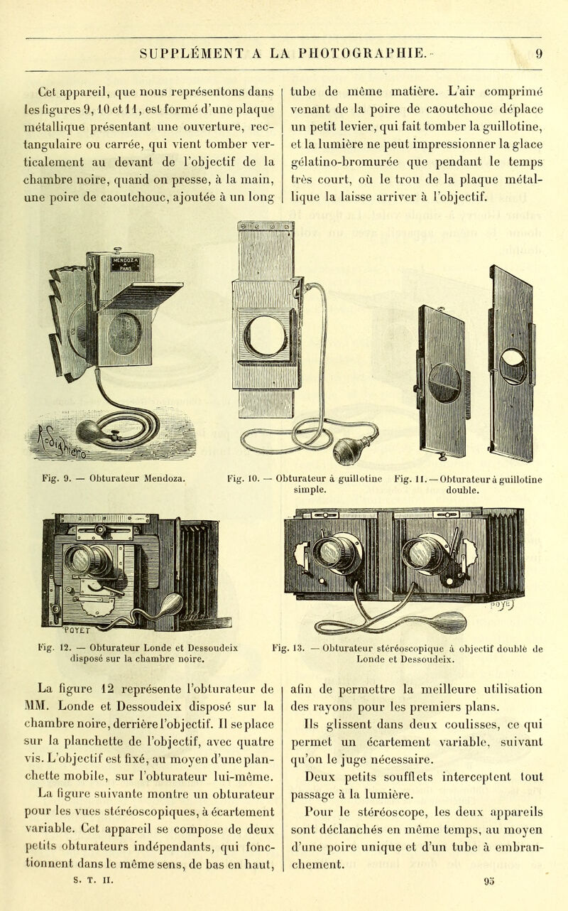 Cet appareil, que nous représentons dans les figures 9,10 et 11, est formé d'une plaque métallique présentant une ouverture, rec- tangulaire ou carrée, qui vient tomber ver- ticalement au devant de l'objectif de la chambre noire, quand on presse, à la main, une poire de caoutchouc, ajoutée à un long tube de même matière. L'air comprimé venant de la poire de caoutchouc déplace un petit levier, qui fait tomber la guillotine, et la lumière ne peut impressionner la glace gélatino-bromurée que pendant le temps très court, où le trou de la plaque métal- lique la laisse arriver à l'objectif. Fig. 9. — Obturateur Mendoza. Fig. 10. — Obturateur à guillotine Fig. II. —Obturateur à guillotine simple. double. Fig. 12. — Obturateur Londe et Dessoudeix disposé sur la chambre noire. Fig. 13. — Obturateur stéréoscopique à objectif doublé de Londe et Dessoudeix. La figure 12 représente l'obturateur de MM. Londe et Dessoudeix disposé sur la chambre noire, derrière l'objectif. Il se place sur la planchette de l'objectif, avec quatre vis. L'objectif est fixé, au moyen d'une plan- chette mobile, sur l'obturateur lui-môme. La figure suivante montre un obturateur pour les vues stéréoscopiques, àécartement variable. Cet appareil se compose de deux petits obturateurs indépendants, qui fonc- tionnent dans le même sens, de bas en haut, s. T. II. afin de permettre la meilleure utilisation des rayons pour les premiers plans. Ils glissent dans deux coulisses, ce qui permet un écartement variable, suivant qu'on le juge nécessaire. Deux petits soufflets interceptent tout passage à la lumière. Pour le stéréoscope, les deux appareils sont déclanchés en même temps, au moyen d'une poire unique et d'un tube à embran- chement. 93