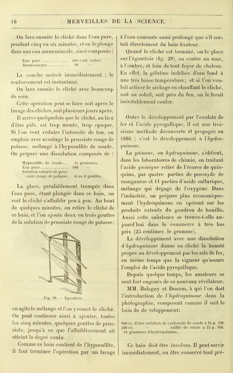 On lave ensuite le cliché dans l'eau pure, pendant cinq ou six minutes, et on le plonge dans une eau ammoniacale, ainsi composée : Eau pure 100 cent, cubes, Ammoniaque 10 La couche noircit immédiatement : le renforcement est instantané. On lave ensuite le cliché avec beaucoup de soin. Cette opération peut se faire soit après le lavage des clichés, soit plusieurs jours après. Il arrive quelquefois que le cliché, au lieu d'être pâle, est trop monté, trop opaque. Si l'on veut réduire l'intensité de ton, on emploie avec avantage le prussiate rouge de potasse, mélangé à l'hyposulfite de soude. On prépare une dissolution composée de : Hyposulfita de soude... 15 grammes. Eau pure 100 — Solution saturée de prus- siate rouge dépotasse. 6 ou 8 gouttes. La glace, préalablement trempée dans l'eau pure, étant plongée dans ce bain, on voit le cliché s'affaiblir peu à peu. Au bout de quelques minutes, on retire le cliché de ce bain, et l'on ajoute deux ou trois gouttes de la solution de prussiate rouge de potasse; Fig. 28. — Égouttoir. on agite le mélange et l'on y remet le cliché. On peut continuer ainsi à ajouter, toutes les cinq minutes, quelques gouttes de prus- siate, jusqu'à ce que l'affaiblissement ait atteint le degré voulu. Comme ce bain contient de l'hyposulfite, il faut terminer l'opération par un lavage à l'eau courante aussi prolongé que s'il sor- tait directement du bain fixateur. Quand le cliché est terminé, on le place surl'égouttoir (fig. 28), ou contre un mur, à l'ombre, et loin de tout foyer de chaleur. En effet, la gélatine imbibée d'eau fond à une très basse température ; et si l'on vou- lait activer le séchage en chauffant le cliché, soit au soleil, soit près du feu, on le ferait inévitablement couler. Outre le développement par l'oxalate de fer et l'acide pyrogallique, il est une troi- sième méthode découverte et propagée en 1886 : c'est le développement à Yhydro- quinone. La quinone, ou hydroquinone, s'obtient, dans les laboratoires de chimie, en traitant l'acide qu 'inique retiré de l'écorce de quin- quina, par quatre parties de peroxyde de manganèse et 11 parties d'acide sulfurique, mélange qui dégage de l'oxygène. Dans l'industrie, on prépare plus économique- ment l'bydroquinone en opérant sur les produits extraits du goudron de houille. Aussi cette substance se trouve-t-elle au- jourd'hui dans le commerce à très bas prix (25 centimes le gramme). Le développement avec une dissolution hydroquinone donne au cliché la beauté propre au développement par les sels de fer, en même temps que la vigueur qu'assure l'emploi de l'acide pyrogallique. Depuis quelque temps, les amateurs se sont fort engoués de ce nouveau révélateur. MM. Balagny et Ducom, à qui l'on doit l'introduction de Yhydroqirinone dans la photographie, composent comme il suit le bain de dé veloppement: G00 ce. d'une solution de carbonate de soude à 25 p. 100. 300 ce. — sulfite de soude à 25 p. 100. 10 grammes d'hydroquinone. Ce bain doit être incolore. Il peut servir immédiatement, ou être conservé tout pré-