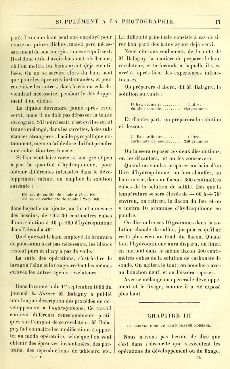 paré. Le même bain peut être employé pour douze ou quinze clichés; mais il perd néces-' sairement de son énergie, à mesure qu'il sert. Il est donc utile d'avoir deux ou trois flacons, où l'on mettra les bains ayant (Jéjà été uti- lisés. On ne se servira alors du bain neuf que pour les épreuves instantanées, et pour revivifier les autres, dans le cas où cela de- viendrait nécessaire, pendant le développe- ment d'un cliché. Le liquide deviendra jaune après avoir servi, mais il ne doit pas dépasser la teinte du cognac. S'il noircissait, c'est qu'il se serait trouvé mélangé, dans les cuvettes, à des sub- stances étrangères; l'acide pyrogallique no- tamment, même à faible dose, lui fait prendre une coloration très foncée. Si l'on veut faire varier à son gré et peu à peu la quantité d'hydroquinone, pour obtenir différentes intensités dans le déve- loppement même, on emploie la solution suivante : 100 ce. de sulfite de soude à 25 p. 100. 200 ce. de carbonate de soude à 25 p. 100. dans laquelle on ajoute, au fur et à mesure des besoins, de 10 à 30 centimètres cubes d'une solution à 10 p. 100 d'hydroquinone dans l'alcool à 40°. Quel que soit le bain employé, le bromure de potassium n'est pas nécessaire, les blancs restent purs et il n'y a pas de voile. La suite des opérations, c'est-à-dire le lavage à l'alun et le fixage, restent les mêmes qu'avec les autres agents révélateurs. Dans le numéro du 1er septembre 1888 du journal la Nature, M. Balagny a publié une longue description des procédés de dé- veloppement à Yliydroquinone. Ce travail contient différents renseignements prati- ques sur l'emploi de ce révélateur. M. Bala- gny fait connaître les modifications à appor- ter au mode opératoire, selon que l'on veut obtenir des épreuves instantanées, des por- traits, des reproductions de tableaux, etc. s. T. II. La difficulté principale consiste à savoir ti- rer bon parti des bains ayant déjà servi. Nous citerons seulement, de la note de M. Balagny, la manière de préparer le bain révélateur, et la formule à laquelle il s'est arrêté, après bien des expériences infruc- tueuses. On préparera d'abord, dit M. Balagny, la solution suivante : 1° Eau ordinaire 1 litre. Sulûte de soude 250 grammes. Et d'autre part, on préparera la solution ci-dessous : 2° Eau ordinaire.... 1 litre. Carbonate de soude 250 grammes. On laissera reposer ces deux dissolutions, on les décantera, et on les conservera. Quand on voudra préparer un bain d'un litre d'hydroquinone, on fera chauffer, au bain-marie, dans un flacon, 300 centimètres cubes de la solution de sulfite. Dès que la température se sera élevée de -f- 60 à -(- 70° environ, on retirera le flacon du feu, et on y mettra 10 grammes d'hydroquinone en poudre. On dissoudra ces 10 grammes dans la so- lution chaude de sulfite, jusqu'à ce qu'il ne reste plus rien au fond du flacon. Quand tout l'hydroquinone aura disparu, on finira en mettant dans le même flacon 600 centi- mètres cubes de la solution de carbonate de soude. On agitera le tout ; on bouchera avec un bouchon neuf, et on laissera reposer. Avec ce mélange on opérera le développe- ment et le fixage, comme il a été exposé plus haut. CHAPITRE III LE CAISINET NOIR DU PHOTOGRAPHE MODERNE. Nous n'avons pas besoin de dire que c'est dans l'obscurité que s'exécutent les opérations du développement ou du fixage. 96