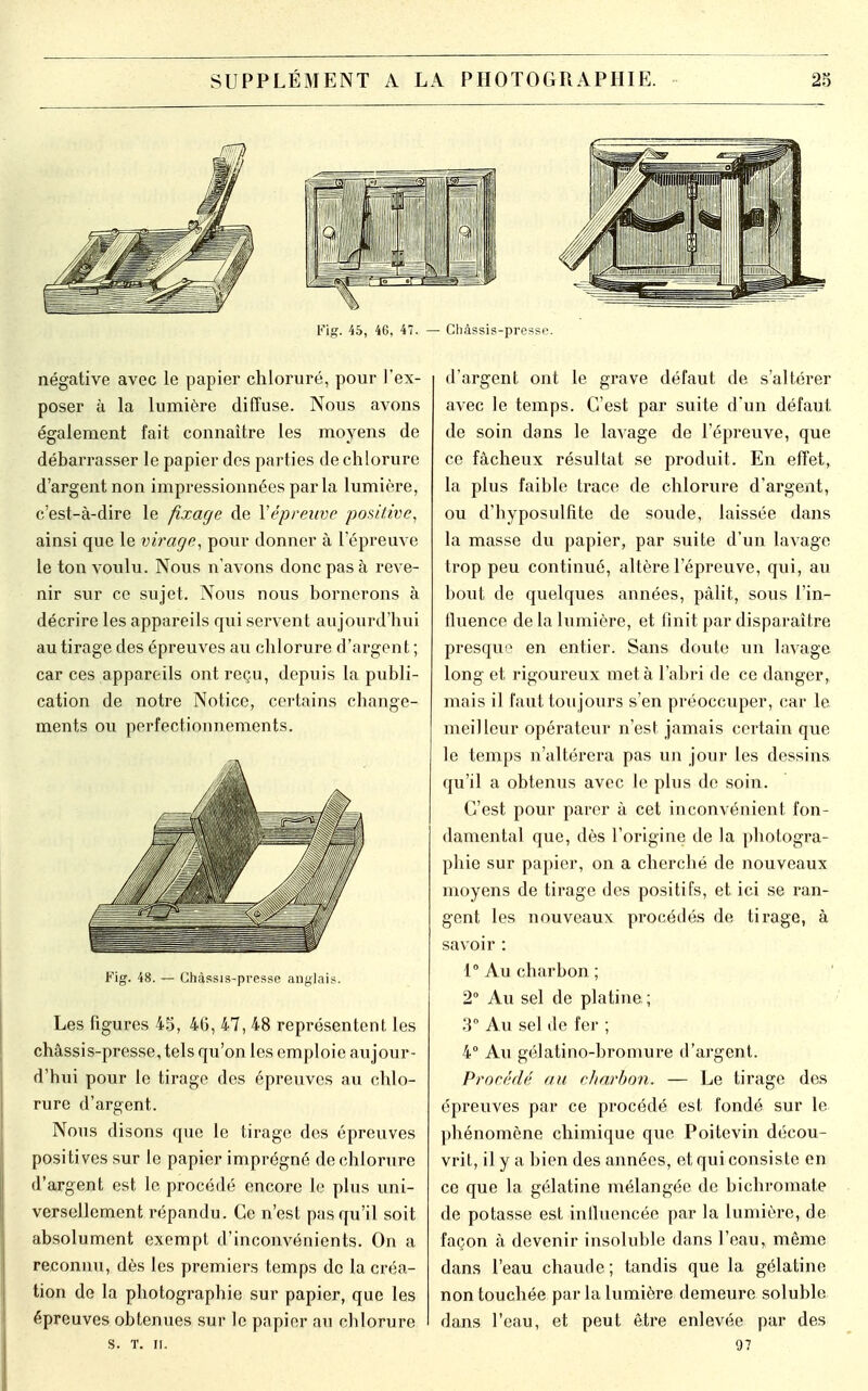 Fig. 45, 46, 47. — Châssis-presse. négative avec le papier chloruré, pour l'ex- poser à la lumière diffuse. Nous avons également fait connaître les moyens de débarrasser le papier des parties de chlorure d'argent non impressionnées par la lumière, c'est-à-dire le fixage de l'épreuve positive, ainsi que le virage, pour donner à l'épreuve le ton voulu. Nous n'avons donc pas à reve- nir sur ce sujet. Nous nous bornerons à décrire les appareils qui servent aujourd'hui au tirage des épreuves au chlorure d'argent ; car ces appareils ont reçu, depuis la publi- cation de notre Notice, certains change- ments ou perfectionnements. Fig. 48. — Chàssis-presse anglais. Les figures 45, 46, 47, 48 représentent les châssis-presse, tels qu'on les emploie aujour- d'hui pour le tirage des épreuves au chlo- rure d'argent. Nous disons que le tirage des épreuves positives sur le papier imprégné de chlorure d'argent est le procédé encore le plus uni- versellement répandu. Ce n'est pas qu'il soit absolument exempt d'inconvénients. On a reconnu, dès les premiers temps de la créa- tion de la photographie sur papier, que les épreuves obtenues sur le papier au cblorure S. T. II. d'argent ont le grave défaut de s'altérer avec le temps. C'est par suite d'un défaut de soin dans le lavage de l'épreuve, que ce fâcheux résultat se produit. En effet, la plus faible trace de chlorure d'argent, ou d'byposulfite de soude, laissée dans la masse du papier, par suite d'un lavage trop peu continué, altère l'épreuve, qui, au bout de quelques années, pâlit, sous l'in- fluence de la lumière, et finit par disparaître presque en entier. Sans doute un lavage long et rigoureux meta l'abri de ce danger, mais il faut toujours s'en préoccuper, car le meilleur opérateur n'est jamais certain que le temps n'altérera pas un jour les dessins qu'il a obtenus avec le plus de soin. C'est pour parer à cet inconvénient fon- damental que, dès l'origine de la photogra- phie sur papier, on a cherché de nouveaux moyens de tirage des positifs, et ici se ran- gent les nouveaux procédés de tirage, à savoir : 1° Au charbon ; 2° Au sel de platine ; 3° Au sel de fer ; 4° Au gélatino-bromure d'argent. Procède' au charbon. — Le tirage des épreuves par ce procédé est fondé sur le phénomène chimique que Poitevin décou- vrit, il y a bien des années, et qui consiste en ce que la gélatine mélangée de bichromate de potasse est influencée par la lumière, de façon à devenir insoluble dans l'eau, même dans l'eau chaude; tandis que la gélatine non touchée par la lumière demeure soluble dans l'eau, et peut être enlevée par des 07