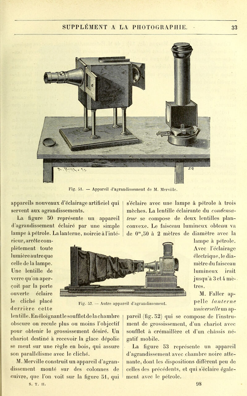 Fig. 51. — Appareil d'agrandissement de M. Merville. appareils nouveaux d'éclairage artificiel qui servent aux agrandissements. La figure 50 représente un appareil d'agrandissement éclairé par une simple lampe à pétrole. Lalanterne, noircie à l'inté- rieur, arrête com- plètement toute lumière autre que celle de la lampe. Une lentille de verre qu'on aper- çoit par la porte ouverte éclaire le cliché placé derrière cette lentille. En éloignant le soufflet de la chambre obscure on recule plus ou moins l'objectif pour obtenir le grossissement désiré. Un chariot destiné à recevoir la glace dépolie se meut sur une règle en bois, qui assure son parallélisme avec le cliché. M. Merville construit un appareil d'agran- dissement monté sur des colonnes de cuivre, que l'on voit sur la figure SI, qui S. T. II. Fig. 52. — Autre appareil d'agrandissement. s'éclaire avec une lampe à pétrole à trois mèches. La lentille éclairante du condensa- teur se compose de deux lentilles plan- convexe. Le faisceau lumineux obtenu va de 0m,50 à 2 mètres de diamètre avec la lampe à pétrole. Avec l'éclairage électrique, le dia- mètre du faisceau lumineux irait jusqu'à 3 et 4 mè- tres. M. Faller ap- pelle lanterne universelleun ap- pareil (fig. 52) qui se compose de l'instru- ment de grossissement, d'un chariot avec soufflet à crémaillère et d'un châssis né- gatif mobile. La figure 53 représente un appareil d'agrandissement avec chambre noire atte- nante, dont les dispositions diffèrent peu de celles des précédents, et qui s'éclaire égale- ment avec le pétrole. 98