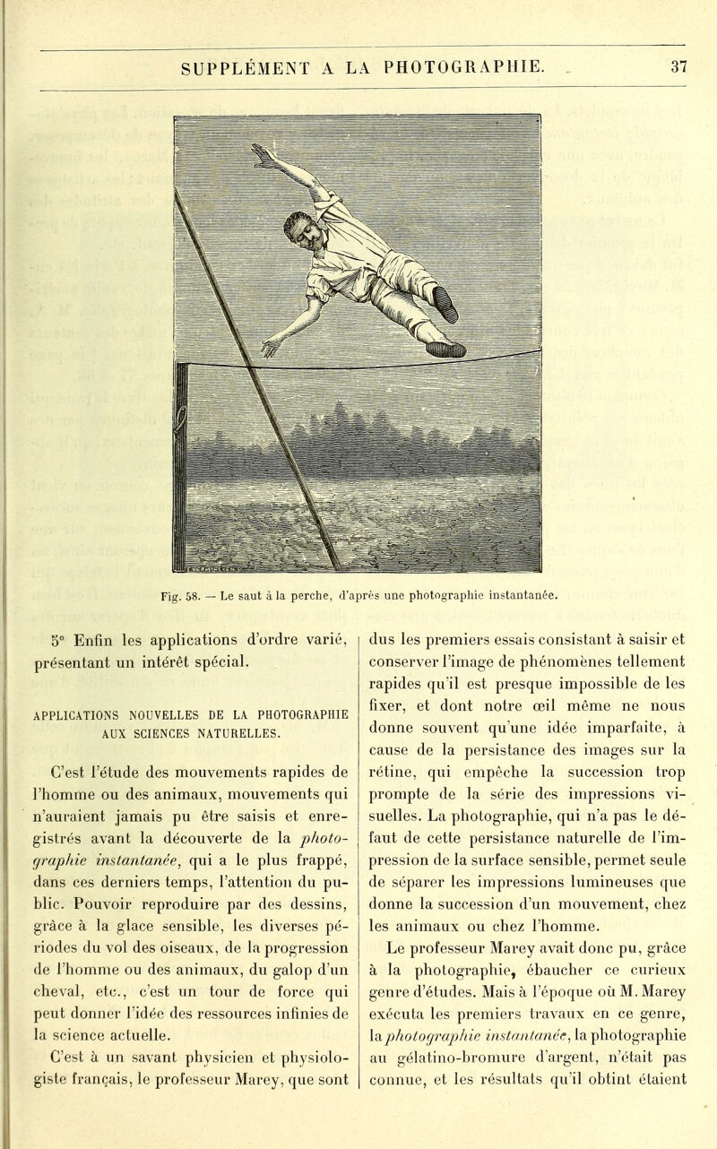 Fig. 58. — Le saut à la perche, d'après une photographie instantanée. 5° Enfin les applications d'ordre varié, présentant un intérêt spécial. APPLICATIONS NOUVELLES DE LA PHOTOGRAPHIE AUX SCIENCES NATURELLES. C'est l'étude des mouvements rapides de l'homme ou des animaux, mouvements qui n'auraient jamais pu être saisis et enre- gistrés avant la découverte de la photo- graphie instantanée, qui a le plus frappé, dans ces derniers temps, l'attention du pu- blic. Pouvoir reproduire par des dessins, grâce à la glace sensible, les diverses pé- riodes du vol des oiseaux, de la progression de l'homme ou des animaux, du galop d'un cheval, etc., c'est un tour de force qui peut donner l'idée des ressources infinies de la science actuelle. C'est à un savant physicien et physiolo- giste français, le professeur Marey, que sont dus les premiers essais consistant à saisir et conserver l'image de phénomènes tellement rapides qu'il est presque impossible de les fixer, et dont notre œil même ne nous donne souvent qu'une idée imparfaite, à cause de la persistance des images sur la rétine, qui empêche la succession trop prompte de la série des impressions vi- suelles. La photographie, qui n'a pas le dé- faut de cette persistance naturelle de l'im- pression de la surface sensible, permet seule de séparer les impressions lumineuses que donne la succession d'un mouvement, chez les animaux ou chez l'homme. Le professeur Marey avait donc pu, grâce à la photographie, ébaucher ce curieux genre d'études. Mais à l'époque où M. Marey exécuta les premiers travaux en ce genre, la photographie instantanée, la photographie au gélatino-bromure d'argent, n'était pas connue, et les résultats qu'il obtint étaient