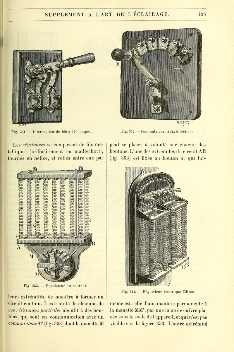 Les résistances se composent de fils mé- talliques (ordinairement en maillechort), tournés en hélice, et reliés entre eux par Fig. 353. — Régulateur du couraut. leurs extrémités, de manière à former un circuit continu. L'extrémité de chacune de ces résistances partielles ahoutit à des bou- tons, qui sont en communication avec un commutateur M' (fig. 353) dont la manette M peut se placer à volonté sur chacun des boutons. L'une des extrémités du circuit AB (fig. 353) est fixée au bouton a, qui lui- Fig. 354. — Régulateur électrique Edison. même est relié d'une manière permanente à la manette MM', par une lame de cuivre pla- cée sous le socle de l'appareil, et qui n'est pas | visible sur la figure 353. L'autre extrémité