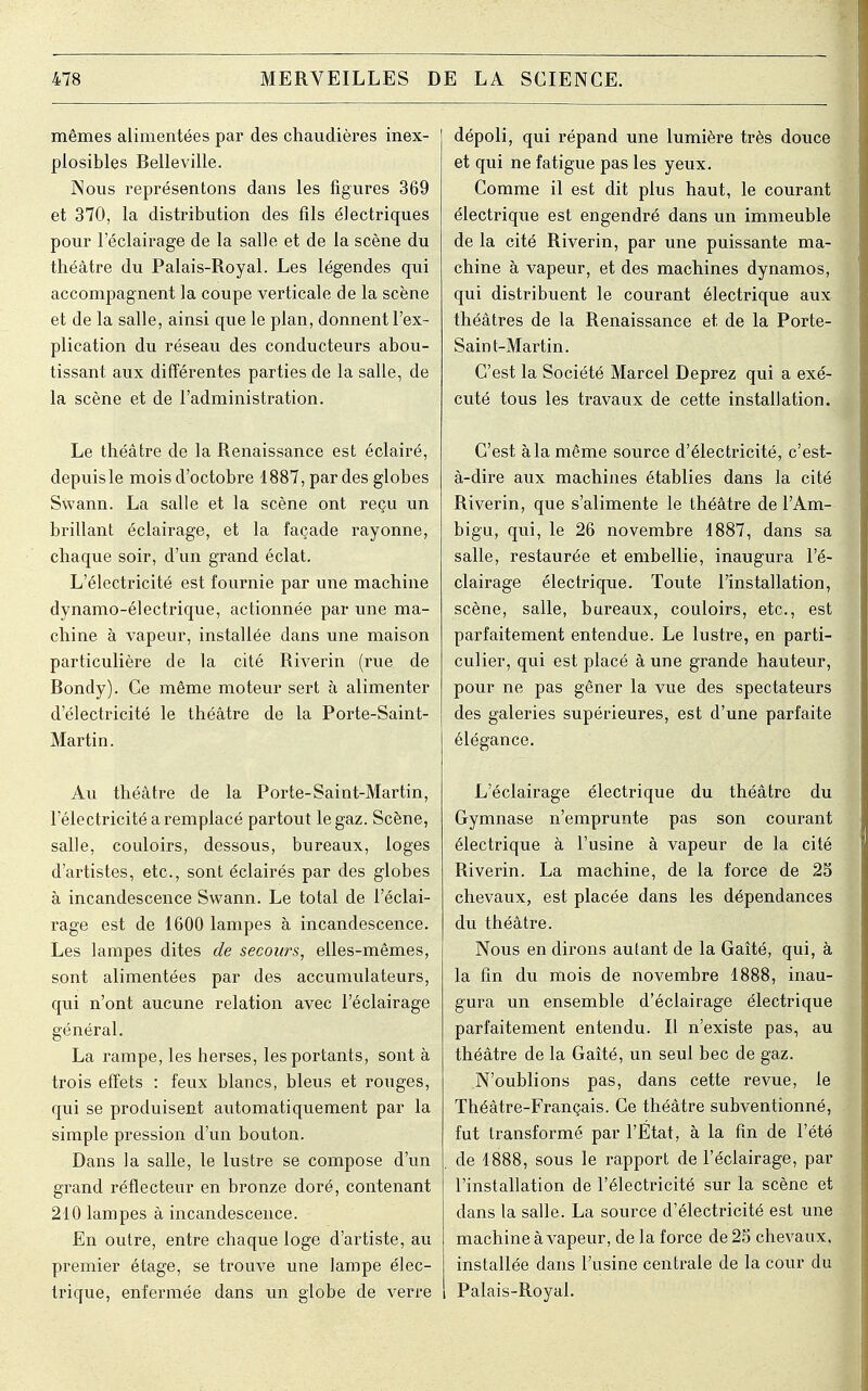 mêmes alimentées par des chaudières inex- plosibles Belleville. INous représentons dans les figures 369 et 370, la distribution des fils électriques pour l'éclairage de la salle et de la scène du théâtre du Palais-Royal. Les légendes qui accompagnent la coupe verticale de la scène et de la salle, ainsi que le plan, donnent l'ex- plication du réseau des conducteurs abou- tissant aux différentes parties de la salle, de la scène et de l'administration. Le théâtre de la Renaissance est éclairé, depuis le mois d'octobre 1887, par des globes Swann. La salle et la scène ont reçu un brillant éclairage, et la façade rayonne, chaque soir, d'un grand éclat. L'électricité est fournie par une machine dynamo-électrique, actionnée par une ma- chine à vapeur, installée dans une maison particulière de la cité Riverin (rue de Bondy). Ce même moteur sert à alimenter d'électricité le théâtre de la Porte-Saint- Martin. Au théâtre de la Porte-Saint-Martin, l'électricité a remplacé partout le gaz. Scène, salle, couloirs, dessous, bureaux, loges d'artistes, etc., sont éclairés par des globes à incandescence Swann. Le total de l'éclai- rage est de 1600 lampes à incandescence. Les lampes dites de secours, elles-mêmes, sont alimentées par des accumulateurs, qui n'ont aucune relation avec l'éclairage général. La rampe, les herses, les portants, sont à trois effets : feux blancs, bleus et rouges, qui se produisent automatiquement par la simple pression d'un bouton. Dans la salle, le lustre se compose d'un grand réflecteur en bronze doré, contenant 210 lampes à incandescence. En outre, entre chaque loge d'artiste, au premier étage, se trouve une lampe élec- trique, enfermée dans un globe de verre dépoli, qui répand une lumière très douce et qui ne fatigue pas les yeux. Comme il est dit plus haut, le courant électrique est engendré dans un immeuble de la cité Riverin, par une puissante ma- chine à vapeur, et des machines dynamos, qui distribuent le courant électrique aux théâtres de la Renaissance et de la Porte- Saint-Martin. C'est la Société Marcel Deprez qui a exé- cuté tous les travaux de cette installation. C'est à la même source d'électricité, c'est- à-dire aux machines établies dans la cité Riverin, que s'alimente le théâtre de l'Am- bigu, qui, le 26 novembre 1887, dans sa salle, restaurée et embellie, inaugura l'é- clairage électrique. Toute l'installation, scène, salle, bureaux, couloirs, etc., est parfaitement entendue. Le lustre, en parti- culier, qui est placé à une grande hauteur, pour ne pas gêner la vue des spectateurs des galeries supérieures, est d'une parfaite élégance. L'éclairage électrique du théâtre du Gymnase n'emprunte pas son courant électrique à l'usine à vapeur de la cité Riverin. La machine, de la force de 25 chevaux, est placée dans les dépendances du théâtre. Nous en dirons autant de la Gaîté, qui, à la fin du mois de novembre 1888, inau- gura un ensemble d'éclairage électrique parfaitement entendu. Il n'existe pas, au théâtre de la Gaîté, un seul bec de gaz. N'oublions pas, dans cette revue, le Théâtre-Français. Ce théâtre subventionné, fut transformé par l'Etat, à la fin de l'été de 1888, sous le rapport de l'éclairage, par l'installation de l'électricité sur la scène et dans la salle. La source d'électricité est une machine à vapeur, de la force de 25 chevaux, installée dans l'usine centrale de la cour du Palais-Royal.