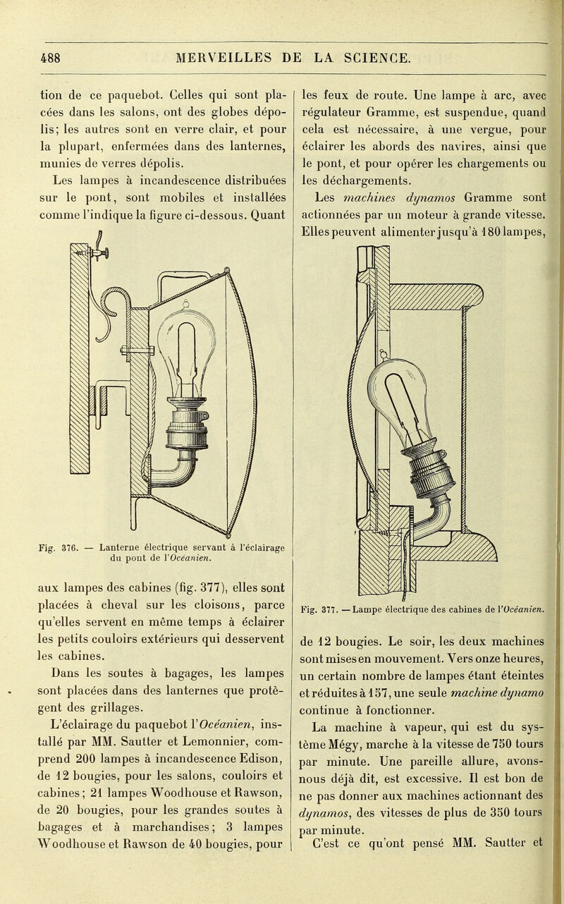 tion de ce paquebot. Celles qui sont pla- cées dans les salons, ont des globes dépo- lis; les autres sont en verre clair, et pour la plupart, enfermées dans des lanternes, munies de verres dépolis. Les lampes à incandescence distribuées sur le pont, sont mobiles et installées comme l'indique la figure ci-dessous. Quant Fig. 376. — Lanterne électrique servant à l'éclairage du pont de l'Océanien. aux lampes des cabines (fig. 377), elles sont placées à cheval sur les cloisons, parce qu'elles servent en même temps à éclairer les petits couloirs extérieurs qui desservent les cabines. Dans les soutes à bagages, les lampes sont placées dans des lanternes que protè- gent des grillages. L'éclairage du paquebot Y Océanien, ins- tallé par MM. Sautter et Lemonnier, com- prend 200 lampes à incandescence Edison, de 12 bougies, pour les salons, couloirs et cabines ; 21 lampes Woodhouse et Rawson, de 20 bougies, pour les grandes soutes à bagages et à marchandises ; 3 lampes Woodhouse et Rawson de 40 bougies, pour les feux de route. Une lampe à arc, avec régulateur Gramme, est suspendue, quand cela est nécessaire, à une vergue, pour éclairer les abords des navires, ainsi que le pont, et pour opérer les chargements ou les déchargements. Les machines dynamos Gramme sont actionnées par un moteur à grande vitesse. Elles peuvent alimenter jusqu'à 180 lampes, Fig. 377. — Lampe électrique des cabines de l'Océanien. de 12 bougies. Le soir, les deux machines sont mises en mouvement. Vers onze heures, un certain nombre de lampes étant éteintes et réduites à 157, une seule machine dynamo continue à fonctionner. La machine à vapeur, qui est du sys- tème Mégy, marche à la vitesse de 750 tours par minute. Une pareille allure, avons- nous déjà dit, est excessive. Il est bon de ne pas donner aux machines actionnant des dynamos, des vitesses de plus de 350 tours par minute. C'est ce qu'ont pensé MM. Sautter et