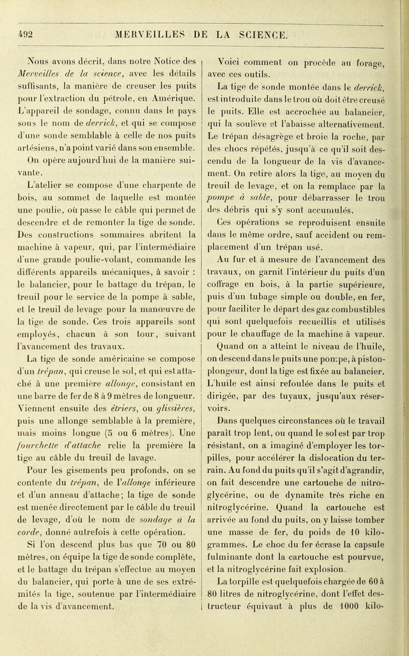 Nous avons décrit, dans notre Notice des Merveilles de la science, avec les détails suffisants, la manière de creuser les puits pour l'extraction du pétrole, en Amérique. L'appareil de sondage, connu dans le pays sous le nom de derrick, et qui se compose d'une sonde semblable à celle de nos puits artésiens, n'a point varié dans son ensemble. On opère aujourd'hui de la manière sui- vante. L'atelier se compose d'une charpente de bois, au sommet de laquelle est montée une poulie, où passe le câble qui permet de descendre et de remonter la tige de sonde. Des constructions sommaires abritent la machine à vapeur, qui, par l'intermédiaire d'une grande poulie-volant, commande les différents appareils mécaniques, à savoir : le balancier, pour le battage du trépan, le treuil pour le service de la pompe à sable, et le treuil de levage pour la manœuvre de la tige de sonde. Ces trois appareils sont employés, chacun à son tour, suivant l'avancement des travaux. La tige de sonde américaine se compose d'un trépan, qui creuse le sol, et qui est atta- ché à une première allonge, consistant en une barre de fer de 8 à 9 mètres de longueur. Viennent ensuite des étriers, ou glissières, puis une allonge semblable à la première, mais moins longue (S ou 6 mètres). Une fourchette d'attache relie la première la tige au câble du treuil de lavage. Pour les gisements peu profonds, on se contente du trépan, de l'allonge inférieure et d'un anneau d'attache; la tige de sonde est menée directement par le câble du treuil de levage, d'où le nom de sondage à la corde, donné autrefois à cette opération. Si l'on descend plus bas que 70 ou 80 mètres, on équipe la tige de sonde complète, et le battage du trépan s'effectue au moyen du balancier, qui porte à une de ses extré- mités la tige, soutenue par l'intermédiaire de la vis d'avancement. Voici comment on procède au forage, avec ces outils. La tige de sonde montée dans le derrick, est introduite dans le trou où doit être creusé le puits. Elle est accrochée au balancier, qui la soulève et l'abaisse alternativement. Le trépan désagrège et broie la roche, par des chocs répétés, jusqu'à ce qu'il soit des- cendu de la longueur de la vis d'avance- ment. On retire alors la tige, au moyen du treuil de levage, et on la remplace par la pompe à sable, pour débarrasser le trou des débris qui s'y sont accumulés. Ces opérations se reproduisent ensuite dans le même ordre, sauf accident ou rem- placement d'un trépan usé. Au fur et à mesure de l'avancement des travaux, on garnit l'intérieur du puits d'un coffrage en bois, à la partie supérieure, puis d'un tubage simple ou double, en fer, pour faciliter le départ des gaz combustibles qui sont quelquefois recueillis et utilisés pour le chauffage de la machine à vapeur. Quand on a atteint le niveau de l'huile, on descend dans le puits une pompe, à piston- plongeur, dont la tige est fixée au balancier. L'huile est ainsi refoulée dans le puits et dirigée, par des tuyaux, jusqu'aux réser- voirs. Dans quelques circonstances où le travail paraît trop lent, ou quand le sol est par trop résistant, on a imaginé d'employer les tor- pilles, pour accélérer la dislocation du ter- rain. Au fond du puits qu'il s'agit d'agrandir, on fait descendre une cartouche de nitro- glycérine, ou de dynamite très riche en nitroglycérine. Quand la cartouche est arrivée au fond du puits, on y laisse tomber une masse de fer, du poids de 10 kilo- grammes. Le choc du fer écrase la capsule fulminante dont la cartouche est pourvue, et la nitroglycérine fait explosion. La torpille est quelquefois chargée de 60 à 80 litres de nitroglycérine, dont l'effet des- I tructeur équivaut à plus de 1000 kilo-