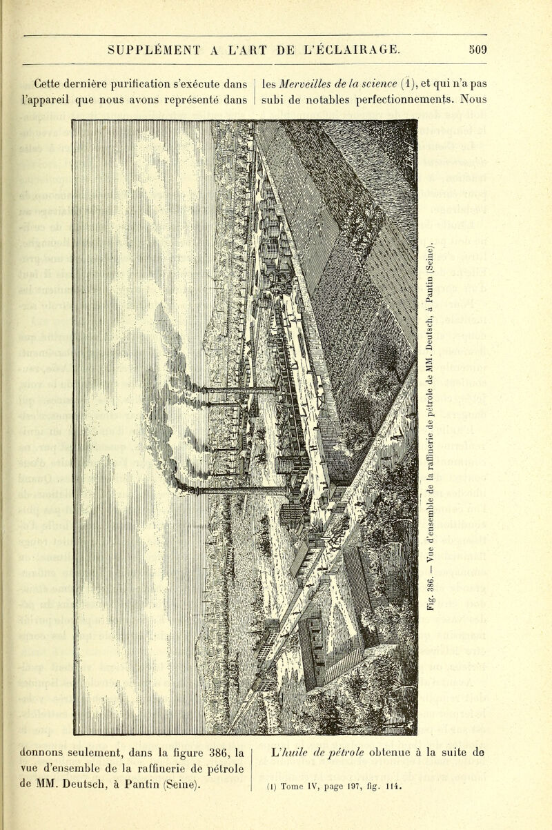 donnons seulement, dans la figure 386, la vue d'ensemble de la raffinerie de pétrole de MM. Deutsch, à Pantin (Seine). L'huile de pétrole obtenue à la suite de (I) Tome IV, page 197, fîg. 114.